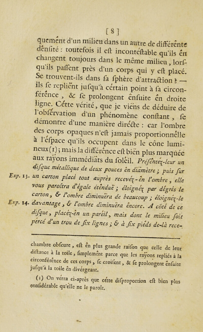 [8] qiicmeiit d’un milieu dans un autre de différente denfité : toutefois il cft inconte'ftable qu’ils en changent toujours dans le même milieu, lorf- qu’ils paffent près d’un corps qui y eft placé. ^ trouvent-ils dans fa fphère d’attraftion > - Ils fe replient jufqu’à certain point à fa circon- erence & fe prolongent énfuite en droite de déduire de oblervation d’un phénomène confiant, fe démontre d’une manière diréde : car l’ombre des corps opaques n’eft jamais proportionnelle a 1 efpace qu’ils occupent dans le cône lumi- neux(i) ; mais la différence eft bien plus marquée aux rayons immédiats du foléil. Prefeme\./eur un difque métallique de deux pouces ‘en di'dm'etre ; puis fur Exp.i-,. un carton placé tout aùprès receve\-én l'ombre, elle vous paraîtra d'égale éùndud ■ éloigné^ par digrés le carton, & l'ombre diminuera de beaucoup ; éloignér-le Erp. 14. dayantage^ & Combre dimïnuéra éneore. A coté de ce difque, placéi-en un pareil, mais dont le milieu fait percé d’un trou de fix lignes; & à fxpiéds de-là rece- cbambre obfcurc, eft en plus grande raifon que celle de leur diftance à la toile, fimplemdnt parce que les rayons repliés à la Circonféréncc de ces corps , fe croifent, & fe prolongent âifuite jufqu a la toile en divergeant, (1) On verra^ ci-après que cette difproportion eft bien plus çonhdérable qu’èlle ne le paroîc.