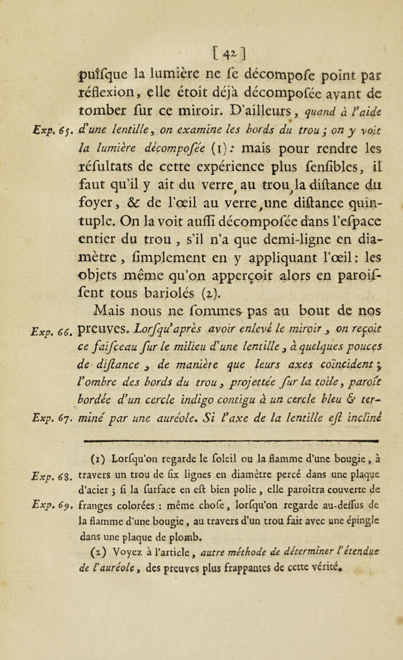 [4^ puîfque la lumière ne fe décompofe point par réflexion, elle étoit déjà décompofée avant de tomber fur ce miroir. D’ailleurs, quand à l’aide « Exp, d'une lentille^ on examine les bords du trou ; on y y oit la lumière décompofée (i); mais pour rendre les réfultats de cette expérience plus fenfibles, il faut qu’il y ait du verre^au troubla diftance du foyer, & de l’œil au verre^une diftance quin- tuple. On la voit auffi décompofée dans l’efpace entier du trou , s’il n’a que demi-ligne en dia- mètre , fimplement en y appliquant l’œil ; les objets même qu’on apperçoit alors en paroif- fent tous bariolés (z). Mais nous ne fommes pas au bout de nos Exp» 66» pteuves. Lorfqu après avoir enlevé le miroir j on reçoit ce faifeeau fur le milieu d'une lentille ^ à quelques pouces de- dijlance j de manière que leurs axes coïncident ; Vombre des bords du trou y projettée fur la toile y parott bordée dun cercle indigo contigu à un cercle bleu & ter^ Exp» 6'j, miné par une auréole». Si l^axe de la lentille ejl incliné (i) Lorfqu’on regarde le foleil ou la flamme d’une bougie, à Exp, ^8. travers un trou de fix lignes en diamètre percé dans une plaque d’acier 5 fl la furface en eft bien polie, elle paroîtra couverte de Exp, 6^, franges colorées : même chofe, lorfqu’on regarde au-defliis de la flamme d’une bougie, au travers d’un trou fait avec une épingle dans une plaque de plomb. (1) Voyez à l’article, autre méthode de déterminer Vétendue de Vauréole, des preuves plus frappantes de cette vérité.