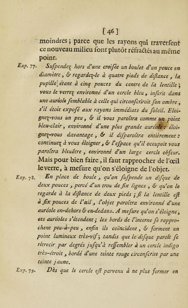 [4^] moindres ; parce que les rayons qui traverfent ce nouveau milieu font plutôt réfraftés au même point. Exp, 77. Sufpendc:^ hors d'une croifée un boulet d'un pouce en diamètre, 6* regardci-le à quatre pieds de dijîance ^ la pupille] étant à cinq pouces du centre de là lentille 5 vous le verre-^ environné d'un cercle bleu, inferit dans une auréole femblable à celle qui circonferiroit fon ombre , s'il étoît expofé aux rayons immédiats du foleiL Eloi-» gne:p-vous un peu y & il vous paroîtra comme un point bleu-clair y environné d'une plus grande auréole: éloi- gnez-vous davantage y & il difparoîtra entièrement : continuez à vous éloigner^ & l'efpace qu'il occupait vous paroîtra bleuâtre , environné d'un large cercle ohfcur. Mais pour bien faire, il faut rapprocher de l’œil le verre, à mefure qu’on s’éloigne de l’objet. Exp. 78. ^n, place de boule ^ qu'on fufpende un difque de deux pouces y percé d'un trou de Jîx lignes , & quon le regarde à la diftance de deux pieds ; fi la lentille efi à fix pouces de l'cdl y l'objet paroîtra environné d'une aureole en-dehors & en-dedans» A mejiire qu on s'éloigne y ces auréoles s'étendent; les bords de l'interne fie rappro- chent peu-à-peu y enfin ils coïncident, & forment un point lumineux très-vif'^ tandis que le difque paroît fe rétrécir par degrés jufqu'à reffembler à un cercle indigo tres-étroit y bordé d'une teinte rouge circonfcritc par une teinte jaune» Exp, 7^. Dès que le cercle efi parvenu à ne plus former en