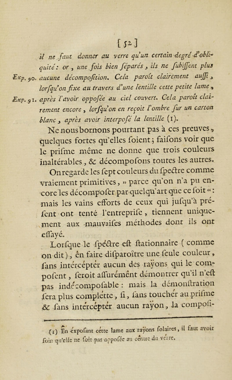 [ p] il ne . faut donner au verre quun certain degré d’obli^ quîté : or y une fois bien féparés ^ ils ne fuhijfent plus Exp, aucune décompofition. Cela paroît clairement auffi y lorfquon fixe au travers dune lentille cette petite lame -^ Exp...^i, après l'avoir appofée au ciel couvert. Cela paroît clai- rement encore , lorfquon en reçoit Vombre fur un carton blanc y après avoir interpofé la lentille (l). Ne nous bornons pourtant pas à ces preuves , quelques fortes qu’elles foient, faifons voir que le prifnie même ne donne que trois couleurs inaltérables, déconapofons toutes les autres. On regarde les fept couleurs dufpeétre comme vraiement primitives, » parce qu on n a pu en- core les décompofer par quclqu art que ce ioit «. mais les vains efforts de ceux qui jufquà pré- fent 'ont tenté l’entreprife , tiennent unique- .^ment aux mauvaifes méthodes dont ils ont cflayé. Lorfque le fpéare eft ftationnarre ( comme on dit en faire difparoître une feule couleur, fans intércéptér aucun des rayons qui le corn- pofent, feroit aflurémênt démontrer qu’il n’eft pas indécompofable : mais la demoiiuratioii fera plus complette, iî, fans toucher au.prifme fans intercepter aucun rayon, la compofi- (i) En éxpofant cette lame aux rayons folaires» il faut a\oir foin qu’elle ne foit pas oppoféc au cenue ilu verre.