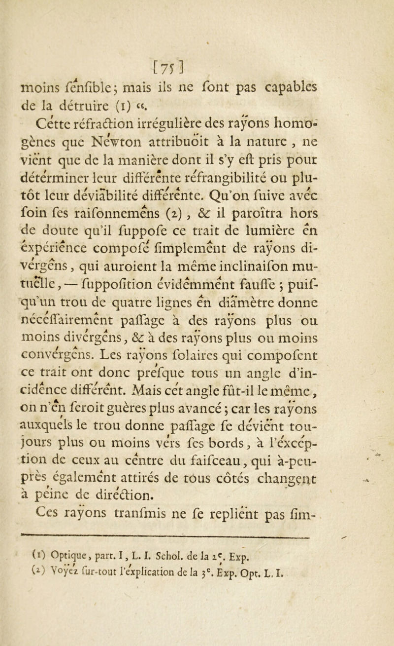 l75 ] moins fenfible; mais ils ne font pas capables de la détruire (i) «. Cette rcfraftion irrégulière des rayons homo- gènes que Newton attribuoit à la nature , ne vient que de la manière dont il s’y eft pris pour déterminer leur difFérênte réfrangibilité ou plu- foin fes raifonneméns (z), & il paroîtra hors de doute qu’il fuppofe ce trait de lumière en expérience compofé fimplemênt de rayons di- vergéns, qui auroient la même inclinaifon mu- tuelle,— fuppofition évidemment fauffe 5 puif- qu’im trou de quatre lignes en diamètre donne néceffairemênt paflage à des rayons plus ou moins divérgéns, & à des rayons plus ou moins convérgêns. Les rayons folaires qui compofent ce trait ont donc prefque tous un angle d’in- cidence différent. Mais cet angle fût-il le même, on n’en feroit guères plus avancé 5 car les rayons auxquels le trou donne paffage fe dévient tou- jours plus ou moins vers fes bords, à l’éxcép- tion de ceux au centre du faifceau, qui à-peu- près également attirés de tous côtés changent à peine de diréêlion. Ces rayons tranfmis ne fe replient pas fim- (i) optique, part. I, L. I. Schol. de Ja Exp.