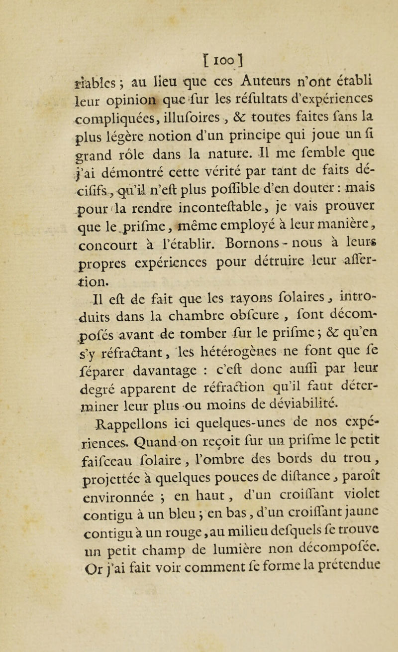 l loo 1 îriables ; au lieu que ces Auteurs n’ont établi leur opinion que ‘fur les réfultats d’expériences compliquées, illufoires , & toutes faites fans la plus légère notion d’un principe qui joue un II grand rôle dans la nature. Il me femble que .j’ai démontré cette vérité par tant de faits dé- cififs , qu’il n’eft plus poffible d’en douter : mais pour' la rendre inconteftable, je vais prouver que le.prifme, même employé a leur maniéré, concourt à l’établir. Bornons - nous a leurs propres expériences pour détruire leur alTer- tion. Il eft de fait que les rayons folairesj intro- duits dans la chambre obfcure , font décom- .pofés avant de tomber fur le prifmc 5 & qu’en s’y réfradant, les hétérogènes ne font que fe féparer davantage : c’eft donc auffi par leur degré apparent de réfraétion qu il faut déter- miner leur plus ou moins de deviabilite. Rappelions ici quelques-unes de nos expé- riences. Quand on reçoit fur un prifmc le petit faifceau folaire, l’ombre des bords du trou, projettée 'a quelques pouces de diftance, paroît environnée j en haut, d un croilfant violet contigu à un bleu 5 en bas, d’un croilfant jaune contigu à un rouge, au milieu defquels fe trouve un petit champ de lumière non décompofée. Or j’ai fait voir comment fe forme la prétendue