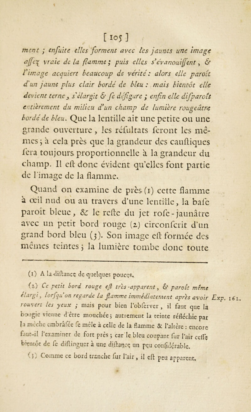 ment ; enfuite elles forment avec les jaunes une image vraie de la flamme ; puis elles s^évanouijfent, & Vimage acquiert beaucoup de vérité : alors elle paroît d'un jaune plus clair bordé de bleu: , mais bientôt elle devient terne^ s'élargit & fe défigure ; enfin elle difiparoLt entièrement du milieu dé un champ de lumière rougeâtre bordé de bleu. Que la lentille ait une petite ou une grande ouverture , les réfultats feront les mê- mes 5 à cela près que la grandeur des cauftiques lèra toujours proportionnelle à la grandeur du champ. Il eft donc évident qu’elles font partie de l’image de la flamme.. Quand on examine de près(i) cette flamme à œil nud ou au travers d’une lentille, la bafe paroît bleue, & le refte du jet rofe-jaunâtre avec un petit bord rouge (i) circonferit d’un grand bord bleu (3). Son image efl: formée des memes teintes j la lumière tombe donc toute (i) A baiftaneç de quelques poucQS. (2.) Ce petit bord rouge efl très -apparent,, & paraît même élargi^ lorfqu on regarde la flamme immédiatement apres avoir Exp, i6 rouvert les yeux ; mais pour bien lobrerver , il faut que la bougie vienne detre mouchée; autrement la teinte réfléchie par h mèche embrâfée fe mêle à celle de la flamme & l’alrère : encore faut-il l’examiner de fort près ; car le bleu coupant fur l’air ceflç bientôt de fe diflinguer à une diflance un pçu confidérable. Coinme ce bord tranche fur lair, il eft peu apparent*