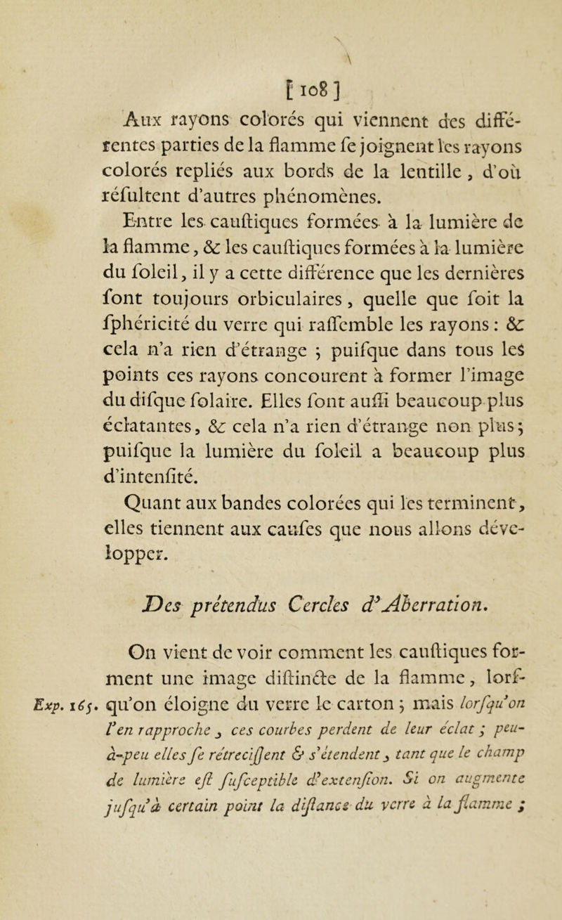 N \ l io8] Aux rayons colorés qui viennent des diffé- rentes parties de la flamme fe joignent les rayons colorés repliés aux bords de la lentille , doit réfultent d’autres phénomènes. Bntre les cauftiques formées à la lumière de la flamme, de les cauftiques formées à la lumière du foleil, il y a cette différence que les dernières font toujours orbiculaires, quelle que foit la fphéricité du verre qui raffcmble les rayons : &: cela n’a rien d’étrange ^ puifque dans tous leS points ces rayons concourent à former l’image du difque folaire. Elles font auffi beaucoup-plus éclatantes, de cela n’a rien d’étrange non plus ^ puifque la lumière du fokil a beaucoup plus d’intenfité. Quant aux bandes colorées qui les terminent, elles tiennent aux caufes que nous allons déve- lopper. « Des prétendus Cercles d^Aherration. On vient de voir comment les cauftiques for- ment une image diftinde de la flamme, lorf- Exp. qu’on éloigne du verre le carton , mais lorfquon Ven rapproche ces courbes perdent de leur éclat ; peu^ CL’^peu elles Je rétrecijjent & s^ étendent ^ tant que le champ de lumière eji fufceptible d'extenjion. Si on augmente jufquà certain point la d'Jîance dii verre à lafiamme ;