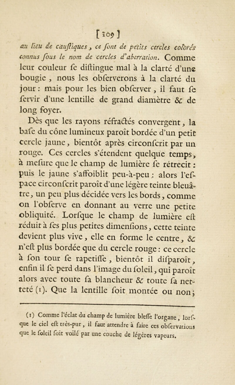 [Î05.] au lieu de càujiiques, ce font de petits cercles colbrés connus fous le nom de 'cercles d'aberration. CommC leur couleur fe diftingue mal à la clarté d’une bougie , nous les obferverons à la clarté du jour ; mais pour les bien obferver, il faut fe fervir d’une lentille de grand diamètre & de long foyer. Dès que les rayons réfraélés convergent, la bafe du cône lumineux paroît bordée d’un petit cercle jaune, bientôt après circonfcrit par un rouge. Ces cercles s’étendent quelque temps, à mefure que le champ de lumière fe rétrécit : puis le jaune s’affoiblit peu-à-peu ; alors l’ef- pace circonfcrit paroît d’une légère teinte bleuâ- tre, un peu plus décidée vers les bords, comme on l’obferve en donnant au verre une petite obliquité. Lorfque le champ de lumière eft réduit à fes plus petites dimenfions, cette teinte devient plus vive, elle en forme le centre, & n’eft plus bordée que du cercle rouge : ce cercle a fon tour fe rapetiflè , bientôt il dilparoît, enfin il fe perd dans l’image du foleil, qui paroît alors avec toute fa blancheur & toute fa net- teté (i). Que la lentille foit montée ou non J (i) Comme l’éclat du champ de lumière blclTe l’organe, lorf- que le ciel eft très-pur , il faut attendre à faire ces obfervatious que le foleil foit voilé pat une couche de légères vapeurs.