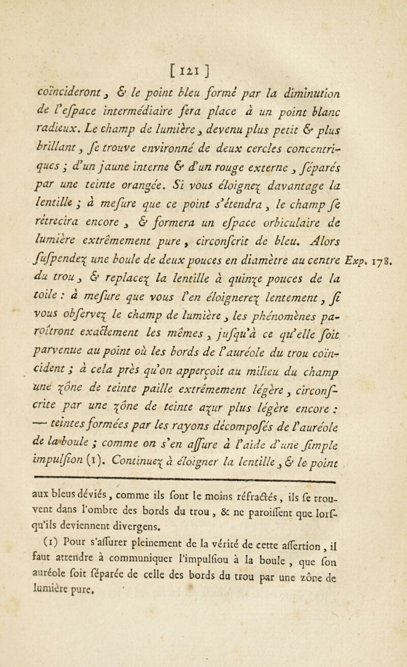 [lil] coïncideront ^ & le point bleu forme par la diminution de Cefpace intermédiaire fera place à un point blanc radieux» Le champ de lumière y devenu plus petit & plus brillant y fe trouve environné de deux cercles concentri- ques ; d'un jaune interne & dlun rouge externe y féparés par une teinte orangée» Si vous éloigne;^ davantage la lentille * a mefure que ce point s'étendra, le champ fc rétrécira encore y & formera un efpace orbïculaire de lumière extrêmement pure , circonferit de bleu» Alors fufpende\ une boule de deux pouces en diamètre au centre Exp» 178. du trou y & replace-^ la lentille à quiny^e pouces de la toile: a mefure que vous l'en éloignere\^ lentement y fi vous obferve^ le champ de lumière y les phénomènes pa» TOitront exactement les memes y jufquà ce qu elle foit ■ parvenue au point ou les bords de l'auréole du trou coïn^ cident ; a cela près qu'on appercoit au milieu du champ une ^one de teinte paille extrêmement légère y circonf- crite par une '^one de teinte a:^ur plus légère encore : teintes formées par les rayons décompofés de L'auréole de la'boule ^ comme on s en affure à l'aide dé une Jim pie impuljîon (i). Continue-;^ a éloigner la lentille y & le point aux bleus déviés , comme ils font le moins réfradés, ils fe trou- vent dans 1 ombre des bords du trou , & ne paroifîent que lors- qu’ils deviennent divergens. (i) Pour s’alTurer pleinement de la vérité de cette aflertion , il faut attendre à communiquer Pimpulfiou à la boule , que fon auréole foit féparée de celle des bords du trou par une zone de lumière pure, *