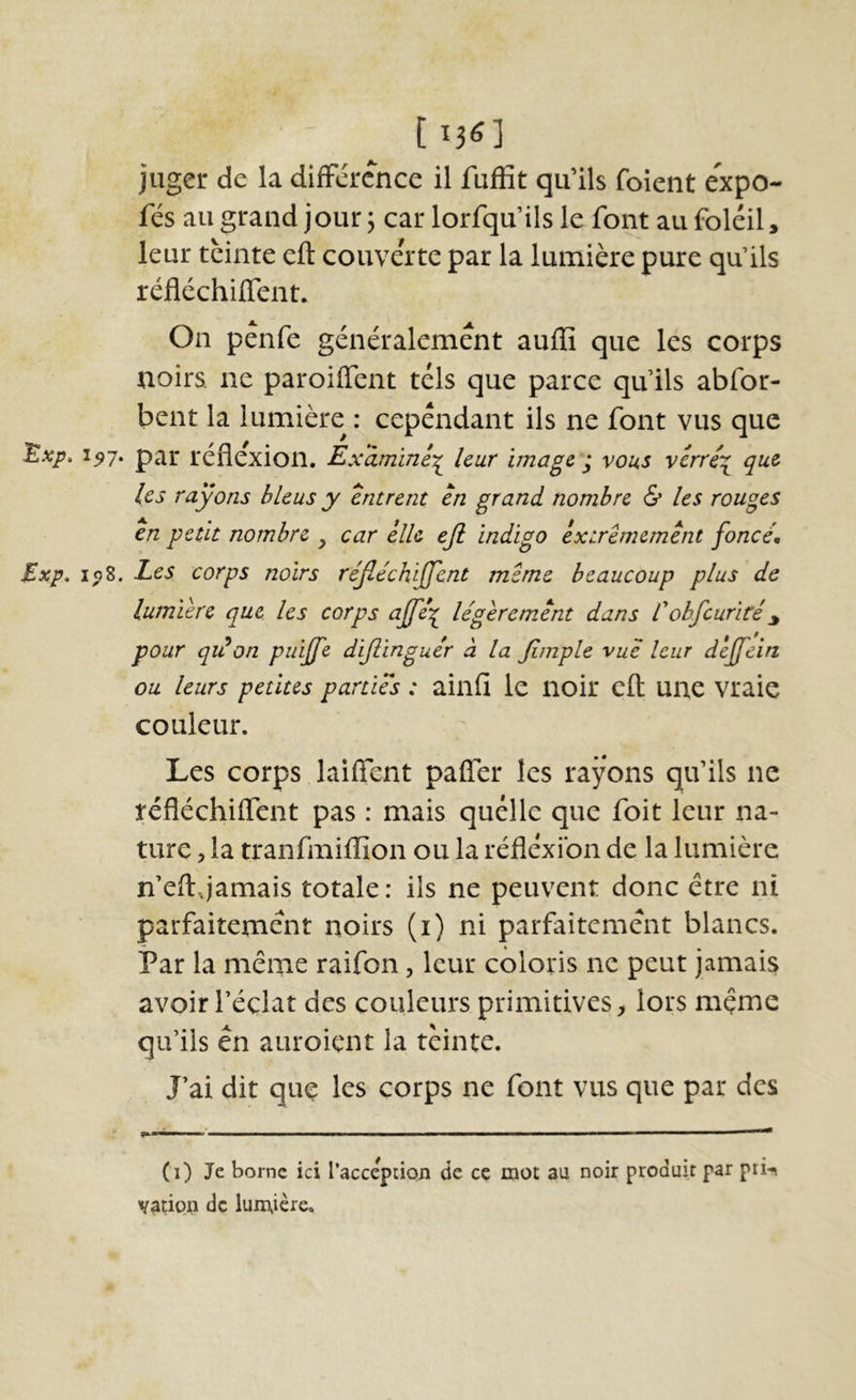 113^1 juger de la différence il fuffit qu’ils foient expo- fés au grand jour, car lorfqu’ils le font au foléil, leur teinte eft couverte par la lumière pure qu’ils réflechiffent. On pénfe généralement aufïî que les corps noirs, ne paroiffent tels que parce qu ils abfor- bent la lumière : cependant ils ne font vus que ^xp. 1^7. par reflexion. Éx'âminé^ leur image ^ vous verré\ que les rayons bleus y entrent en grand nombre & les rouges en petit nombre y car elle ejl indigo extrêmement fonce, Exp» Les corps noirs réjléchiffent meme beaucoup plus de lumière que les corps ajfe^ légèrement dans Eobfcurité^ pour qidon puijfe dijlinguér à la Jimple vue leur dèjfein ou leurs petites parties : ainfî le noir eft une vraie couleur. Les corps laiflent pafler les rayons qu’ils ne réfléchiffent pas : mais quelle que foit leur na- ture , la tranfmiflîon ou la réflexion de la lumière n’eftJamais totale: ils ne peuvent donc être ni parfaitement noirs (i) ni parfaitement blancs. Par la même raifon, leur coloris ne peut jamais avoir l’éclat des couleurs primitives, lors mçme qu’ils en auroiçnt la teinte. J’ai dit quç les corps ne font vus que par des (i) Je borne ici l’accepiioii de cç mot au noir produit par prn vatipn de lunxicre.