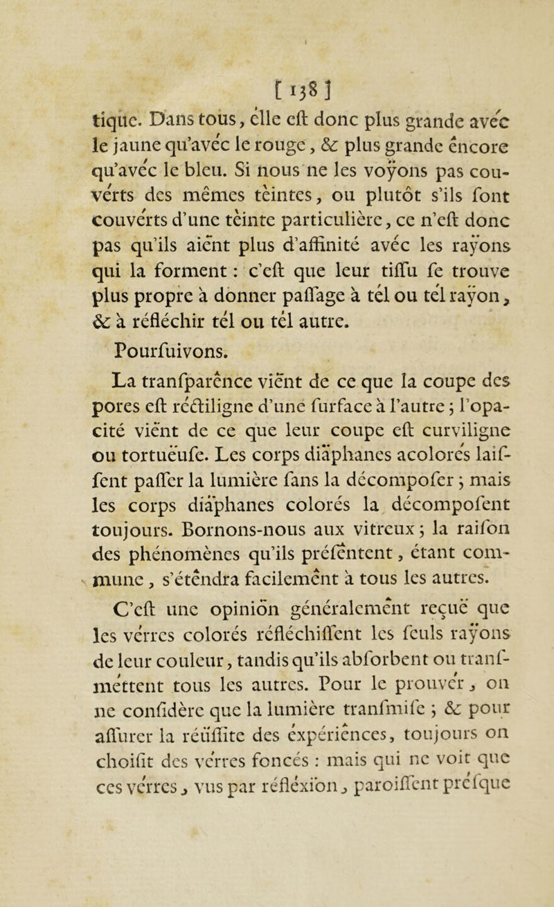 [1381 tiqîic. D'ans tous, elle cft donc plus grande avec le jaune qu’avec le rouge, & plus grande encore qu’avec le bleu. Si nous ne les voyons pas cou- verts des mêmes teintes, ou plutôt s’ils font couverts d’une tèinte particulière, ce n’eft donc pas qu’ils aient plus d’affinité avec les rayons qui la forment : c’eft que leur tiffu fe trouve plus propre à donner paflage à tel ou tel rayon, & à réfléchir tel ou tel autre. Pourfuivons. La tranfparênce vient de ce que la coupe des pores eft rééliligne d’uné furface à l’autre j l’opa- cité vient de ce que leur coupe eft curviligne ou tortuëufe. Les corps diaphanes acolores laif- fent pafler la lumière fans la décompofer ; mais les corps diaphanes colorés la décompofent toujours. Bornons-nous aux vitreux ; la raifon des phénomènes qu’ils préfentent, étant com- mune, s’étendra facilement à tous les autres. C’eft une opinion généralement reçue que les verres colorés réfléchiflent les fculs rayons de leur couleur, tandis qu’ils abforbent ou tranf- mettent tous les autres. Pour le prouver, on ne conlidèrc que la lumière tranlmife ; ôc pour aflurer la réülîite des expériences, toujours on choifit des verres foncés : mais qui ne voit que ces verres J vus par réflexion ^ paroiffent prefque