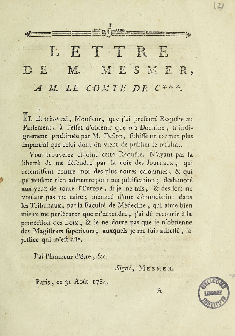 L E T ■ T P. E D E M. M E s M E R, ^ M. LE CO M TE DE Il eft très-vrai, Monfieur, que j’ai préfenté Requête au Parlement^ à l’effet d’obtenir que ma Dodrine , fi indi- gnement proftituée par M. Dcfion, fubiffe un exarr.en plus impartial que celui dont dn vient de publier le reTultat. Vous trouverez ci-joint cette Requête. N’ayant pas la liberté de me défendré'^ par la voie des Journaux , qui retentident contre moi des plus noires calomnies^ & qui jiie veulent rien admettre pour ma juftification ; déshonoré aux yeux de toute l’Europe , fi je me tais, & dès-lors ne voulant pas me taire ; menacé d’une dénonciation dans les Tribunaux, parla Faculté de Médecine, qui aime bien mieux me perfécuter que m’entendre, j’ai dû recourir à la protedion des Loix, & je ne doute pas que je n’obtienne des Magiftrats fupérieurs, auxquels jè me fuis adrelfé , la juftice qui m’eft dûe. J’ai l’honneur d’étre , &c. Si^néy Mesmer. Paris, ce 31 Août 1784. A