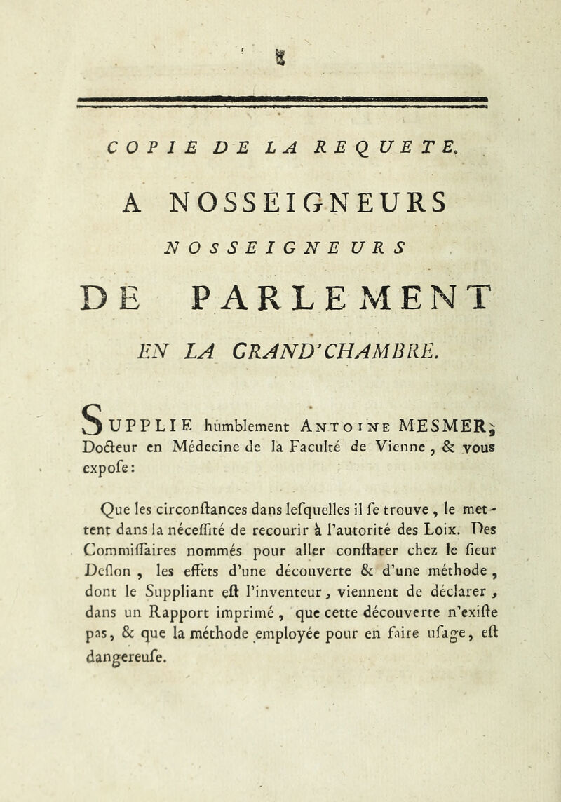 COPIE DE LA REQUETE. A NOSSEIGNEURS NOSSEIGNE U R S DE PARLEMENT i-V LA CR.1ND'CHAMISRE. Supplie hùmblement Ant o i NE MESMER^ Doreur en Médecine de la Faculté de Vienne , & vous expofe: Que les circonftances dans lefquelles il fe trouve , le met- tent dans la nécelTité de recourir à l’autorité des Loix. Des CommilFaires nommés pour aller conftater chez le fieur Deflon , les effets d’une découverte & d’une méthode , dont le Suppliant eft l’inventeur, viennent de déclarer , dans un Rapport imprimé, que cette découverte n’exifle pas, & que la méthode employée pour en faire ufage, eft dangereufe.