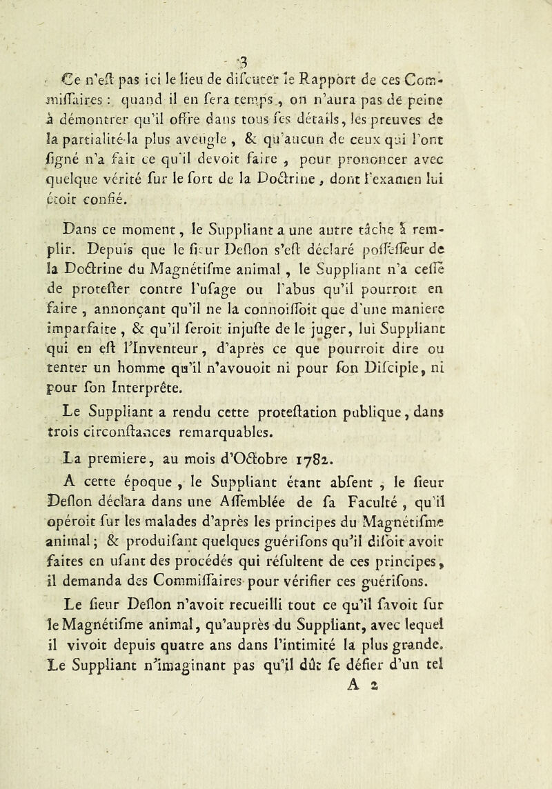 ' -3 ^ ' Ce n’eil pas ici le lieu de difcuter le Rapport de ces Com- juilTaires ; quand il en fera temps., on n’aura pas de peine à démontrer qu’il offre dans tous fes détails, les preuves de îa partialité la plus aveugle , & qu’aucun de ceux qui l’ont figné n’a fait ce qu’il devoit faire , pour prononcer avec quelque vérité fur le fort de la Doéf:rine , dont rexameii lui éioit confié. Dans ce moment, le Suppliant a une autre tâche 5 rem- plir. Depuis que leficurDeflon s’efi: déclaré pofféfîèur de la Doctrine du Magnétifme animal , le Suppliant n’a cefîe de proteffer contre Tufage ou l’abus qu’il pourroit en faire , annonçant qu’il ne la connoiffoit que d'une maniéré imparfaite , & qu’il feroit: injuffe de le juger, lui Suppliant qui en efl: llnventeur, d’après ce que pourroit dire ou tenter un homme qu’il n’avouoit ni pour fon Difcipie, ni pour fon Interprête. Le Suppliant a rendu cette proteftation publique, dans trois circonflances remarquables. La première, au mois d’Oéiobre 1782. A cette époque , le Suppliant étant abfent , le fieur Deflon déclara dans une Affemblée de fa Faculté , qu’il opéroit fur les malades d’après les principes du Magnétifme animal ; & produifant quelques guérifons qifil difolt avoir faites en iifant des procédés qui réfultent de ces principes, il demanda des Commiffaires pour vérifier ces guérifons. Le fieur Deflon n’avoit recueilli tout ce qu’il favoit fur le Magnétifme animal, qu’auprès du Suppliant, avec lequel il vivoit depuis quatre ans dans rintimité la plus grande. Le Suppliant n^imaginant pas qu’il dût fe défier d’un tel A 2