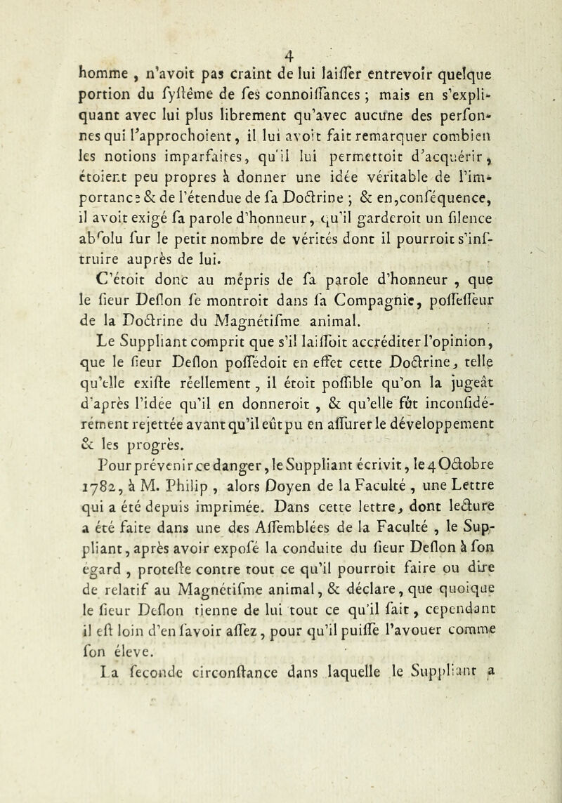 homme , n’avoit pas craint de lui lailTer entrevoir quelque portion du fylléme de Tes connoifTances ; mais en s’expli- quant avec lui plus librement qu’avec aucune des perfon- res qui Tapprochoient, il lui avoir fait remarquer combien les notions imparfaites, qu'ii lui permettoit d’acquérir, croient peu propres k donner une idée véritable de l’im- portance & de l’étendue de fa Doélrine ; & en,conféquence, il avoir exigé fa parole d’honneur, qu’il garderoit un filence abfolu fur le petit nombre de vérités donc il pourroit s’inf- truire auprès de lui. C’étoit donc au mépris de fa parole d’honneur , que le fleur Deflon fe montroit dans fa Compagnie, polTefTeur de la Doélrine du Magnétifme animal. Le Suppliant comprit que s’il laifToit accréditer l’opinion, que le fieur Deflon pofledoit en effet cette Doélrine, telle qu’elle exifte réellement, il étoit poffible qu’on la jugeât d’après l’idée qu’il en donneroit , & qu’elle fôt inconfidé- rémentrejettée avant qu’il eûtpu en alTurerle développement & les progrès. Pour prévenir.ce danger, le Suppliant écrivit, le 4 Odobre 1782, à M. Philip , alors Doyen de la Faculté , une Lettre qui a été depuis imprimée. Dans cette lettre, dont ledure a été faite dans une des Affemblées de la Faculté , le Sup- pliant, après avoir expofé la conduite du fleur Deflon âfon egard , protefle contre tout ce qu’il pourroit faire ou dire de relatif au Magnétifme animal, & déclare, que quoique le fleur Deflon tienne de lui tout ce qu’il fait, cependant il efl: loin d’en lavoir afl'ez, pour qu’il puillè l’avouer comme fon éleve. I a féconde circonftance dans laquelle le Sup[)lranr a