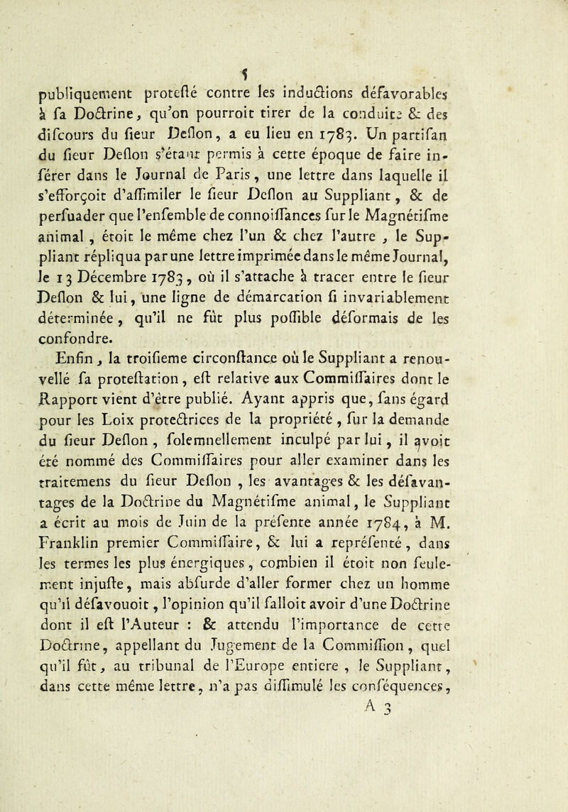 publiquement proteHé contre les indu(9:ions défavorables à fa Dodrine, qu’on pourroit tirer de la conduite Sz des difcours du fleur Dcflon, a eu lieu en 1783. Un partifan du fleur Deflon s’éranr permis à cette époque de faire in- férer dans le Journal de Paris, une lettre dans laquelle il s’efForçoit d’affimiler le fleur Dcflon au Suppliant, & de perfuader que l’enfemble de connoiflTanccs fur le Magnétifme animal , étoit le même chez l’un & chez l’autre ^ le Sup- pliant répliqua par une lettre imprimée dans le même Journal, le 13 Décembre 1783, où il s’attache à tracer entre le fleur Deflon & lui, une ligne de démarcation fl invariablement déterminée, qu’il ne fût plus poflîble déformais de les confondre. Enfin J la troifieme circonftance où le Suppliant a renou- vellé fa proteftation, efl: relative aux CommiflTaires dont le Rapport vient d’étre publié. Ayant appris que, fans égard pour les Loix protcélrices de la propriété , fur la demande du fleur Deflon , folemnellement inculpé par lui, il ^voit été nommé des CommifiTaires pour aller examiner dans les traitemens du fleur Deflon , les avantages & les défavan- tages de la DoéJrine du Magnétifme animal, le Suppliant a écrit au mois de Juin de la préfente année 1784, à M. Franklin premier Commiflaire, & lui a repréfenté, dans les termes les plus énergiques, combien il étoit non feule- ment injufte, mais abfurde d’aller former chez un homme qu’il défavouoit, l’opinion qu’il falloit avoir d’une DoéJrine dont il efl: l’Auteur : & attendu l’importance de cette Doûrine, appellant du Jugement de la Commifllon, quel qu’il fût, au tribunal de l’Europe entière , le Suppliant, dans cette même lettre, n’a pas difflmulé les conféquences,