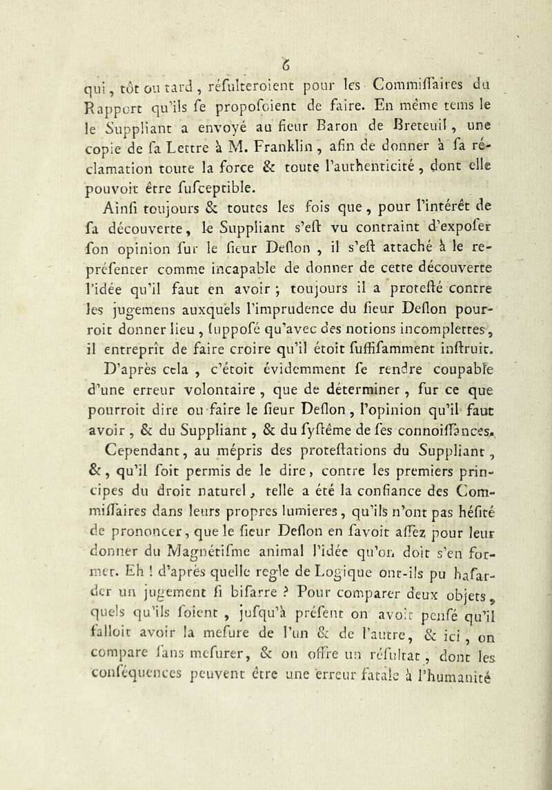 qui, tôt ou tard , réfuîteroicnt pour les Commiflaires du Rapport qu’ils fe propofoient de faire. En même tems le le Suppliant a envoyé au fleur Baron de Breteull, une copie de fa Lettre à M. Franklin, afin de donner à fa ré- clamation toute la force & toute rauthenticité, dont elle pouvoir être fufceptible. Ainfi toujours & toutes les fois que, pour Tintérét de fa découverte, le Suppliant s’eft vu contraint d’expofer fon opinion fur le fieur Deflon , il s’efl: attaché à le re- préfenter comme incapable de donner de cette découverte l’idée qu’il faut en avoir ; toujours il a protefté contre les jug-emens auxquels l’imprudence du fieur Defion pour- roit donner lieu , fuppofé qu’avec des notions incomplettes, il entreprît de faire croire qu’il étoit fuffifamment inftruic. D’après cela , c’étoit évidemment fe rendre coupable d’une erreur volontaire , que de déterminer, fur ce que pourroit dire ou faire le fieur Deflon, l’opinion qu’il faut avoir , & du Suppliant, & du fyfléme de fes connoifTances^, Cependant, au mépris des protefations du Suppliant, &, qu’il foit permis de le dire, contre les premiers prin- cipes du droit naturel, telle a été la confiance des Com- miflaires dans leurs propres lumières, qu’ils n’ont pas héfité de prononcer, que le fleur Deflon en favoit aflez pour leur donner du Magnétifme animal l’idée qu’on doit s’en for- mer. Eh ! d’après quelle réglé de Logique ont-ifs pu hafar- der un jugement fl bifarre ? Pour comparer deux objets ^ quels qu’ils foient , jufqu’à préfent on avoir penfé qu’il falloic avoir la mefure de TLin & de l’autre, & ici, on compare fans mefurer, & on offre un réfulrat , dont les conféquenccs peuvent être une erreur fatale à rilumanité