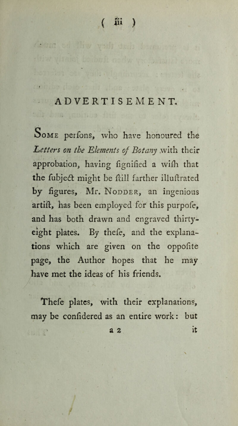 ( ) • ADVERTISEMENT. Some perfons, wlio have honoured the Letters on the Elements of Botany .with their approbation, having fignified a wifh that the fubjedl might be flill farther illuftrated by figures, Mr. Nodder, an ingenious artift, has been employed for this purpofe, and has both drawn and engraved thirty- eight plates. By thefe, and the explana- tions which are given on the oppofite page, the Author hopes that he may have met the ideas of his friends. Thefe plates, with their explanations, may be confidered as an entire work: but > a 2 it