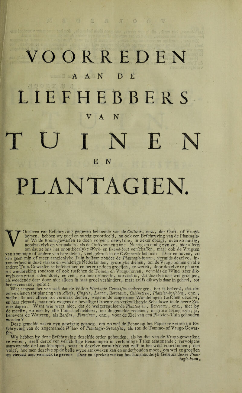 E VOORREDEN AAN DE Liefhebbers VAN I N E N E N yOorhcen esn Befchryving gegeven hebbende vnn de Cultuur, enz., der Ooft- ofVrugt» bomen, hebben vfy goed en nuttig geoordeeld, nu ook een Befchryving van de Piantagie- of Wilde Boom-gewasfen te doen volgen; dewyldie,, in zeker ópzigt, even zo nuttig* noodzakelyk en verraakelyk als de Ooft-bomen zyn: Nuttig en nodig zyn ze, niet alleen om dat ze ons het onontbeerlyke Werk- en Brand-bout verfchafFen, maar ook de Vrugten Van zommige of andere van hare delen, veel gebruik in de O Économie hebben: Daar en boven, zo kan geeh min of meer aahzienlyke Tuin beflaan zonder de Plantagie-bomen, vermids dezelve, in- zonclerheid in deze vlakke en winderige Nederlanden, grotelyks dienen * om de Vrugt-bomen en alle andere Tuin-Gewasfen te befchermen en beter tc doen groeijen,. te weten, door dezelve te planten tot wiiidbreking rondsom of ook tusfehen de Tuinen en Vrugt-hoven, vermids de Wind zeer dik- Vvyls een groot nadeel dóet, en veel, zo niet de meefte, oorzaak is, dat dezelve niet v/el groeijen, als wordende daar door niet alleen in haai- groei verhindert, maar zelfs dikwyls daar in geheel, tot bedervens toe, geftuit. Wat aangaat het vermaak dat de Vvilde Plantagie-Genvaèfem^vibrengen^ het is bekend, dat de- zelve dienen tot plantjng van yf/LeV, Cingels, Lanen, Borceaux, Cabineiten, Plaizier-bosfcben , enz. , \velke alle niet alleen tot vermaak dienen, wegens de aangename Wandelingen tusfehen dezelve, en haar cieraad, maar ook wegens de bevallige Groente en verkwikkende Schaduwe in de heete Zo- mer-dagen : Want wie weet niet, dat de yrelgexeguieerde Plantas^'en, Borceaux, enz., niet by de mee'ftc, zo niet by alle Tuin-Liefhebbers, om de gemelde redenen, in grote a?ting zyn; ja, benevens de Wateren, als BarTiwf, Fonteinen, enz., voor de Ziel van een Plaizier-Tuin gehouden worden ? Deze gemelde zaken zyn gewigtig genoeg, om zowel de Penne op het Papier té zetten tot Be- fchryving van de zogenaamde Wilde- of Plantagie-Ge<wasfen, als tot de Tamme-of Vrugt-Gewas- fen. Wy hebben by deze Befchryving dezelfde order gehouden, als by die van de Vrugt-gewasfen; te weten , cerlf derzelver ve'rfchillige Benamingen in verfchilligé Talen aantonende ; vervolgens aanwyzende de Landfchappen, waar m dezelve natuurlyk van zelf in het wild voortkomen ; dan volgt, hoe men dezelve op de befte \yyze aankweken kan en onderhouden moet, om wel te groeijen en cieraad mee vermaak te geven: Daar ua fpreken we van het Huishoudelyk Gebruik dezer Plan- tagie-bsom *