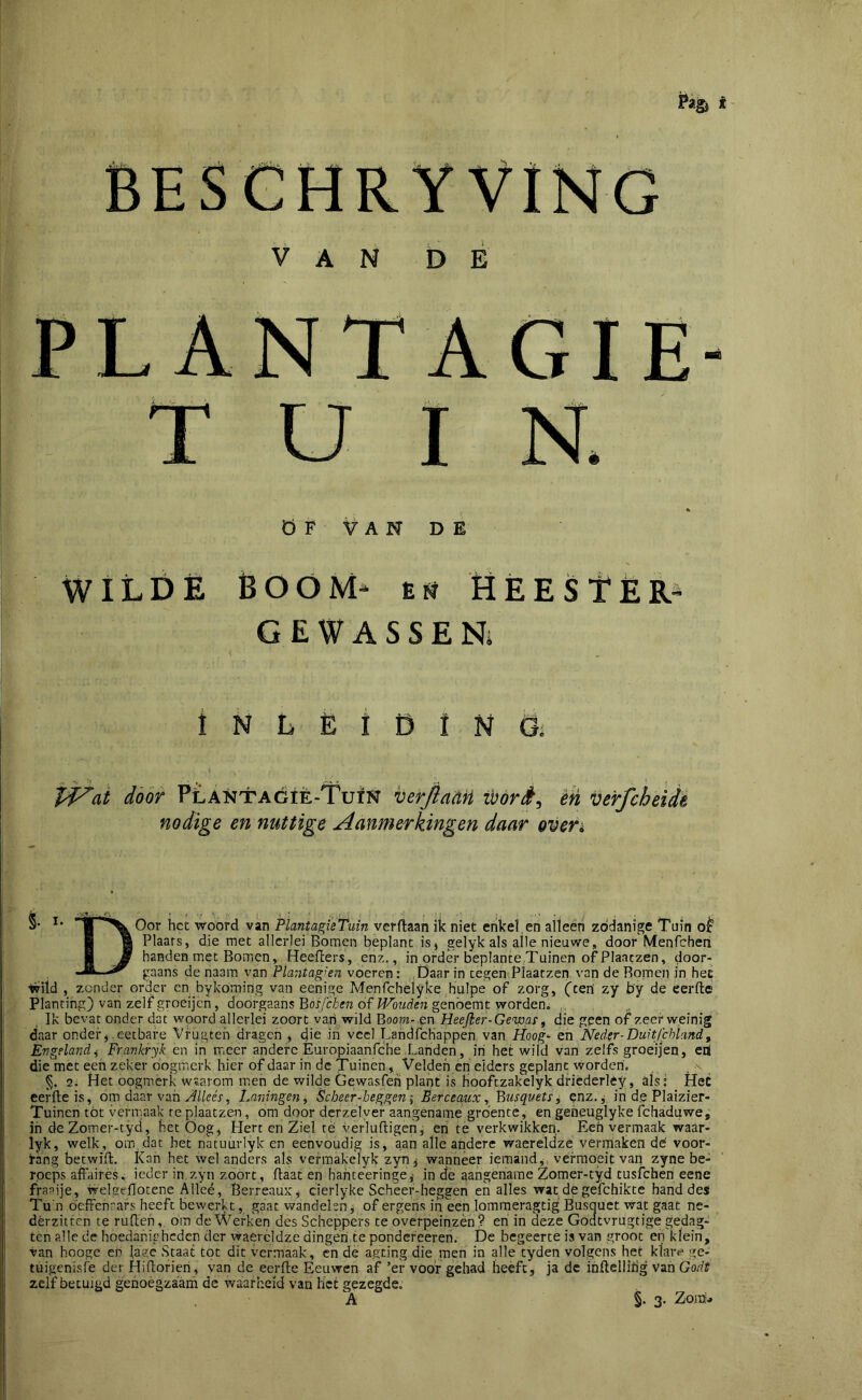 VAN DÉ PLANTAGIE- T U I N. Ö F V A N D E WILDË boom- Etï HÈEStÈR- GEWASSEN; 1 N L Ë t D I N Gi J^ai door PlAntagiè-Tuïn berfiaaH wórè^ èh verfcheidi nodige en nuttige Aanmerkingen daar oven Oor het wóórd van PlantagieTuin verdaan ik niet enlcel en alteèn zódanige Tuin ■ g Plaats, die met allerlei Bomen beplant is, gelyk als alle nieuwe, door Menfchen ■ JÊ handen met Bomen,, Heeflers, enz., in order beplante.Tuinen of Plaatzen, door- ^ ^ gaans de naam van Pïa'itag^en voeren: Daar in tegen Plaatzen van de Bomen in hee •Wild , zonder order en bykoming van eenige Menfchelyke hulpe of zorg, (ceri zy b'y de eerde Planting) van zelf groeijen, doorgaans 'Qosjehen of Wouden genóemt worden* Ik bevat onder dat woord allerlei zoort van.,wild Boot??-.en Heejier-Geway ^ die geen of.zeer weinig daar onder,.eetbare Vrugteh dragen , die iri veel LahdfcHappen van Hoog* en Nedsr-Duitfehiand, Engelandi Frankryk en in meer andere Èuropiaanfche .Landen, iri het wild van zelfs groeijen, en( die met een zeker oogmerk hier of daar in de Tuinen, Velden en elders geplant worden'. , - §. 2i Het óógmérk waarom men de wilde Gewasfeh plant is hooftzakelyk drièderléy, üls: HeC eerde is, om daar van Laningen^ Sebeer-beggen; Serceaux, 'Busquets, enz., in de Plaizier- Tuinen tót vermaak re plaatzen , om door dcrzelver aangename groente, en geneuglyke fchaduwe, iri deZomer-tyd, het Oog, Piert en Ziel te •irerludigen, eri te verkwikken. Een vermaak waar- lyk, welk, om, dat het natuurlyk en eenvoudig is, aan alle andere waereldze vermakende' voor- i’ang betwifl. Kan het wel anders als vefmakclyk zyn, wanneer iemand,, vermoeit van zyne be- roeps affaires. ieder in zyn zoort, ftaat en hariteeringe,; in de aangename Zomer-tyd tusfehen eene fraaije, welgeflotene Allee, BerreauK, cierlyke Scheer-heggen en alles wat de gefchikte hand des Tu'n beffenrars heeft bewerkt, gaat wandelen j of ergens in een lomraeragtig Busquet •wat gaat ne- dérzitten te rufferi, om de Werken des Scheppers te overpeinzèri ? eri in deze Godtvrugtige gedag- ten alle de hoedariipheden der waereldze dingen te pondcr'eeren. De begeerte is van .groot en klein, •van hoogc eri lage Staat tot dit vermaak, en de a.gting die men in alle tyden volgens het klare ge- tuigenisie der Hiftorieri, van de eerfte Eeuwen af ’er voor gehad heeft, ja de iriftelliiig van Godt zelf betuigd genoegzaam de waarheid van het gezegde, A §. 3. Zona..