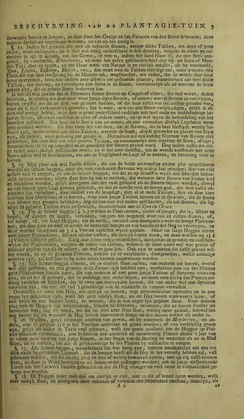 'derwaarts komen té hah.?:et!, en daar door het Gezigt en het Fatzoen van den Boom benemen; deze moeten derhalvcn opgefnoeir-worden, zo ver als het nodig is. §. 12. Indien het gebeurt dat men uit bejaarde Bomen, eenige dikke Takken, óm deze of gêné ïeden, moet uitkappen , zo is hier ook eenig onderfcheid in den doening, volgens de z'oort en ou» derdom in ag’t te nemen, van het Gewas., te wet-’n, indien het hard Hout is, dat niet fterk aan- groeit, by voorbeeld, Èihn-bomen, zomoet hetzelve gefchieden heel digt by en Stam of Moe- der-Tak; daar en tegen, zo het Hout week van Natuur is en cierlyk aandikt, als by voorbeeld^ Tperii Linden^ Kajlanje, Équine ^ enz., dan moet men de Takken niet digt aan, maar ontrent ééii ■Duim dik van haar oorlprong uit de Moeder-tak, wegfnoeijen, om reden, dat de wonde daar door beter overgroeit, komende anders zeer dikwüs ter geknoeide plaatze, inzonderheid aan hee! dikke Takken, een rotting, en vervolgens een hólte in de Boom, voornamelyk als ze omtrent de Stam gekort zvn, die de gehele Boom bederven kan. ^ Ik heb'dikwils gezien dat de Eigenaars hunne Bómen op Cingels of elders , die oud waren, deden inkorten, in mening om daar door weer jonge digre Bomen, of nieuwe mooije Bomen te verkrygen , buiten twylfel om dat zé daar van gehoort hadden, of dat haar zulks van onkundige geraden was, maar dit is heel verkcerdelyk gewerkt; het is,waar, men kan een Boom verjeugdigen, gelyk ik el- ders vvel gezegt hebbe, maar daar is groot onderfcheid tusfehen een heel oude en middelmatige be= jaarde Bocnn, als mede tusfehen de eene of andere zoort, en op wat wyze de behandeling van het Snoeijen gcfchicd. Een heel oude Boo n kan zo,weinig als een veroudert dierlyk Ligchaam weer jong gemaakt worden: Eh hier komt het vaii daan, dat de Bomen, die in haar leeftydt weinig be- fnobic zyn, inzonderheid aan dikke Takken, omtrent de Stam, altydt gezonder en gaaver van Stanj zyn j a.ls andere, waar geduurig aan gekapt is. Derhalven zal een kundig Eigenaar van Bo:nen niet 'gedoogen, dat men daar aan veel groove Takken, en voornamelyk niet omtrent de Stam, af Kapt, inzonderheid als ’er op voordeel na de groeijina der Bomen gezien word. Dog indien zulks om eni- ge reden nood/.akelyk gefchieden moet, zo is het zeer dienftig, om de wonde aanftonds met ccn.e Boom-zalve wel te óverdekkenj om düs de Vógtigheid enLugt af te keeren, en Inrotting voor te komen. , , ,, . §. 13. Men plant ook wel fmalle Alleés, die aan de beide uitwendige ^ydèn plat opgefchoren worden als Scheer-heggen, maar die men van b.nnen Berreaux wyze di gt laat groeijen; hier van valt anders niet te zeggen, als van de Scheer-heggen, om dat ze op dezelfde wyze met Snoeijen behan- deld moeten worden; alleen (Iaat hier by aan te merken, dat wanneer deze Bomen van binnen kaal 'cn bladeloos worden, gelyk doorgaans met der tydt gebeurd als de Bomen bejaart worden, dewyl ze vari binnen geen Lugt genoeg genieten, cn dus de meelte trek na boven gaat, dat men zulks ee- pigzints kan verhelpen, doormiddel van de jeugdige, niet al te oude Takken, hier en daar kort 'ómtrent haar Oorfprong ih te korten, waar door jonge Takken komen uit te fpru'ten, die de Boom van binnen met groente bekleden; dog dit kan niet wel anders gefchieden, als aan Bomen, dié lig- telyk de gekorte Takken weer uitfpruiton, inzonderheid aan de Tpen en 01 ;ien. §. 14. Tot dc Scheer heggen (§. 2.) worden de Plantzoenen, ouder of jonger, dat is, dikker en iiogèri of dunner en laager, verkozen, volgens het oogmerk waar toe ze zullen dienen, of, tothooge, of, tot laagc Heggen; tot de eerde, verkielt men doorgaans.zware en hoogc PJantzoe- heri, om daar door zo veel te eerder de begeerde hoogte en volmaaktheid der Heg te verkrygen, en deze worden doorgaans op 3 a 4 Voeten tusfehen wytte geplant. Maar tot laage Heggen neemt men jonger Piaiitzoenen, dié ook minder koften, als men ze kopen moet, en deze worden op é i| Voeten diiiantie gcdclt: Edog daar is iiog ecni.g onderfcheid, aangaande de grootte en tusfehen- wytte der Plantzoenen, volgens de zoort van Gewas, willende de eene zoort wel wat groter of kleinder geplant zyn als de andere, orr wel te groeijen. Ook zyn ’er zoor ten die liefd gezaait wil- len wezen, en op de gezaaide Planten^ .zonder ze te verplanten, doorgroeijen , welke zodanige zoorten zyn ^ zal bed hier na by ieder zoort kunneri aangewezen worden. §. tj. Alle Scheer-heggen moeten, als /e cierlyk daan zullen, van onderen tót boven, overal wel digt gefloten, en met groente in de Zomer-tydt bekleed zyn, weshalven men tot liet Planten geen Plantzoenen kiezen moetj die van onderen af met geen jonge TaKken of Spruiten voorzien zyn, cn zO het al gebeurt, dat ’er zodanige met onder lopen, zo moet men die by het Planten zo- danig verdelen en fchikken, dat ’er twee. aan vvecrzyden komen, die van onder wel met Spruiten voorzien zyn, om met der tyd ’t gebrekkige van de middelde te kunnen vervullen. Overziilks zo moet een Heg, om cierlyk te heeten, fegt perpendiculaar opwaarts en in een regte lyii gefehol-en zyn, want het zeer mislyk daat, als de Heg boven voorwaarts leunt, of bok kröm en met bogten loopt, te weeten, die in een regte lyn geplant daan. Voor deezen plag men de Heggen van weerskanten, fchuins te fcheeren, invoegen, dat ze boven fmaller als oeneeden was, dog dit word, Om dat he^ niet zeer fraai daat, weinig meer gedaan, hoewel het nog beetev is, als Wanneer de Heg boven voorwaarts hangt en dus boven breder als onder is. 16. Wyders, gelyk zommige zoorten van gewas, als by voorbeélt de. May-hoeken , en an- dere, niet te gelyker f^d in het Voorjaar uitbotten en groen worden; of van verfchillig groen zyn, gelyk als onder de Taxis veel gebeurt, welk een grote misdarld dan de Heggen op Plai- zier-plaatzen veroorzaakt, zoo behoorde een zindelyk en nauwkeurig Planter altoos ’t Jaar van te voren deze zoorten van jonge Bomen, in het begin van de Botting en wederom als ze in Blad daan, uit te merken, om dus dc gelykzoortige by het Planten by malkander te voegen. §. 17. Alle Scheer-heggen, inzonderheid die wat hoog zyn, moeten noodzakelyk aan een tot dien einde by getimmer t Latwerk, dat de hoogte heeft als de Heg in het vervólg hebben zal, vafi: gebonden worden, om dat ze nog jong en niet of weinig beworteit zynde, niet op zig zelfs kunnen daan, en door de Wind bewogen cn uit hunne order geflingert worden; ook de jonge uitfpruitende Loten aan het Latwerk kunnen gebonden en dus de Heg vroeger en veel beter m volmaaktheid ge- bragt I;an worden. § 18. De Heggen móet meri ook Om cierlyk te zyn, niet te dik of breed laten worden, welk aeer mislyk daat, en doorgaans door onkunde of verzuim des Scheerders ootdaat, nameiyk, als A 2