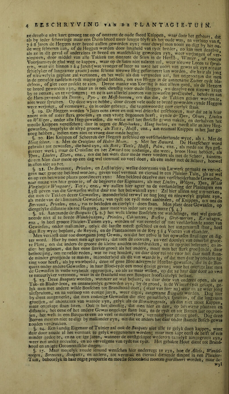ze dezelve niet kort genoeg tot op of omtrent de oude fheed Knippeh, waar dóór het gebéurt dat als by ieder fcheeringe maar een Duim breed meer lengte blyfe als het oude was, na verloop van 6 7 A 8 laren de Heggen zeer breed zullen geworden zyn; maar dewyl men nooit zo dirt by het ou* de weg (cheoren kan, of de Heggen worden door langheid vati tydt breder, zo kan men dezelve* als ze'in dit geval of anderzints te breed en wanfehikkig geworden zyn, weer veijon»en of ver* nieuwen, door middel van alle Takken tot omtrent de Stam in de Herfil:-, Winter-of vr-De'^ê Voorjaars-tydt glad weg te kappen, waar op deSram niet nalaten zal, weer nieuwe Loten te fnrui- ten, waar uit binnen a a 4 Jaren(wat vroeger of later na mate het zoört van gewas uit zyn nituur fchiclyker of langzamer groeit j eene fchone nieuwe Heg geformeert kan worden, die haar als jon» of nréuwclvks geplant zal vertonen, en hetwelk alsdan vergoeden zal, het ongenoegen dat men in de gemel'de tusfehen-tydt mogte gehad hebben, Om zyn H'egge in de aangenam'e Zomer tydt bla- deloo's, of niet zeer gedékt te zien. Deeze manier van Korting is niet alleen goed, als de He»geii te breed geworden zyn, maar ze is ook dienftig voOr oude Heggen, om dezelve een nieuwe kra<^t by te zetten; en te verjongen; en ze is aan allerlei zoorten van gewasfen pradicabel, behalven aan dé Hars-gevende ais , P;-yn-, en Majl-boomen y om dus die, de Takken gekort wo'-denJe niet weer fpruiten. Op deze wyzc hebbe, door dezen vele oude te breed géwordén zynde He^^gea weer verjongt, of vernieuwt, én in order gebragt, die tegenwoordig zeef'cierlyk ftaan. §. 19. Dc Heggen worden ’s Jaars eens twee en ook wel driemaal gefchooren naar dat zé iri haaf zoort min of meer flerk groei-jen , en men vroeg begonnen heeft, zynóe dn Tpev y Olmen ^ Linden en Id^ll'Sieny onder alle Heg^gewasfen, die welke wel het fterkde gewas maken, cn derhalven hec incellc Knippen vereifchen; daarin tegen dc May-hoeken, Haag hoeken, en meeft alle andere He'^- gewasfen, insgelyks de altyd groene, alsTaxx, Hulji, enz., aan ee/imaal Knippen in het Jaaf'Ge- noeg hebben , indien men niet te vroeg daar mede begint. §.'■ 20, Het Knippen of Scheeren der Heggen gefchied op veffeheiderhande wyze, als r Met dé Haa^J'chetr. 2. Met de CroisJ'ans of‘Halve Muin.i 3; Met het De Haacffchêer word gebruikt tot gewasfen, die hard zyn, alsRoek, Taxis, Huljt, Palm, enz., als mede’cot fvn eefi- giireert werk; maar de C'-oisfanc en het Zwaard toe zodanige, die week, broos Hout hebben als Tpen, Linden, Elzen, enz., om dat hec werK daar mede meer vordert als met de Scheer kiinn^n- de een Man daar mede op een dag wel tienmaal zo veel doen, als eén ander met de Scheer, hoewel in allen niet zo net. • ' §. 21. OeBerceauXy Prieeleni, efi Lujtbü’Sjes •, welke dóofgaans van Latwerk géiflaakt én vervol- gens met groente bekleed worden, geven veel vermaak en cicraad in een PIaizie;r-Tuin, als ze wet en op een bekwame plaats geordineert zyn: Men bekleed dezelve met verfcheidcrhande’Gewasfen naarmaate van haar grootte, of de begeerte der Eigenaars, met Linden, Wilgen, Tpen Wildé Hirsiinifche Wy7igaard, Tax's, enzi^ wy zullen hier agter na de verhandeling der Plancagicn een Lyft géven van die Gewasfen vvelke daar toe het bekwaamft zyn: Zal hier alleen nog aanmerken dat men de Takken dezer Gewasfen, inzonderheid terwyl ze nog jong en nieuwelyk geplant zyn* als mede van de klimmende Gewasfen, van tydt tot tydt moet aanbinden, of Knippen, om ons da Berceaux, Prieelen, enz., ras te bekleden en cierlyk t • doen ftaan. Men plant deze Gewasfen op diergelyke diftantie als tot Heggen, naar mate van ieder aart en grootte (§. 4.) ’ ^ §. 22. Aangaande dc (■§. 2.) hec welk kleine BosfcheVi tot wandelinge, niet wel geordi- neerde niet ai te brede , Prieelen, Cabinetten, Basjins, Grot-werken, E-r.n%a<ren enz., in heel grooce Plaizier-Tuinen zyn, worden of van eenerlei of met veelderhancle zoort%an Gewasfen, onder malkander, gelyk dit laatfte meelt gefchied cn ook het aangenaamll ilaat, heel digt Rey wyze beplant, de Reyen, en de Plantzoenen in de Rey 334 Voeren'van elkander. ’ Men verkiert daar toe doorgaans jong Gewas, om dat hec zelve in het opwasfen rtruikiger'eh di»- ter word. Hier by moet men agt geven, dat men de zoorten, zo veel doeniyk van Cénerlei groot- te Plant, om dat anders dc grooce de kleine zouden onderdrukken, en de apVöci beletten; 'cn in- diee het gebeurt, dat het eenc rterker groeit als hec andere, moet mén het rterkgrocijende, door beihoeijing, om gemelde reden, wat te rug houden, en daar door rui nte voor he'c daar naait llaan- de minder groeijende te maken, inzonderheid als dit van waarde is, of dat men daar byzöndere ag- ting voor heeft, als by voorbeeld, deze of gene Bloc.iklragende Heerter-gewasfon, die in de Bus- quéts onder andere Gewasfen , in haar Bloei-tydc een mooi gezigt geven; voor hec overige laat men dc Gewasfen in volle vryheidt opgroeijen, zb als ze maar'willen, op dat ze haaf daardoor zo veel te natuurlvker vertonen, waar in de fraaiheid van een Busquet hoofezakelyk beftaat. §. 23. beze Bnsquetf worden, wanneer ze wat bcj.iarc, en daar door van onderéil open, als ze Tak-e'nBlader-loos, en onaanzienlyk geworden zyn, by de grond, in de Wintcf-tvdt gekapt, lyk men met andere wilde Bosfehen tot Brandhoud doet, (vvaar van hier naj waar ha z'c weer jkfng uitfpruiten, en na verloop van eemgejaren, weer digee, aangename worden. Dog hier by dient aangemerkt, dat men zodanige Gewasfen die rlicc gemakkelyk fpruiten, of die langzaam groeijen, of anderzints van waarde zyn, gelyk als de Bloemdragende, alsdan niet moet Kappen, maar ongekapt (taan laten. Ook is hec dienftig, dat men hier en daar, op bekwame plaatzen en diftantie, hec eene of hec andere Gewas ongekapr ftaan laat, ha de tydt cn tot Bomen laat opgfoei- jen, het welk in een Busquets een zo veel te natuurlyker, vermakelyker gezigt geeft. Dog deze Bomen moerten niet te digt by malkander zyn, om dat ze anders hec daar onder'rtaande Bofch-géwas zouden verdrukken. §. 24. Een kundig Eigenaar of Tuinier zal ook de Busquets niet alle te gelyk doeti kappen, want daar door zoude al hot vermaak te gelyk weggenomen worden; maar men kapt eerrt dé helft of een minder gedec te, cn na ee ige jaren, wanneer de eerftgekapte wederom tamelyk aangegröcit zyn,- weer een ander gedeelte, cn zo vervolgens van tydt tot tydt. Hec gehakte Hout dient tot Brand- houd en andefc Oeconomifche dingen. §. 2y. Maar mogelyk zoude iemand wenfehen hier onderregt te zyn, hoe dé Alleés ^ WaridéU •uoegen., Berceaux, Busquets, en andere, tot vermaak en cieraad dienende dingeri in een Plaizier- Tuin, behoorlyk in haar regc^ proportie cn meerte fchoonheid moeten geordineert worden,- maar de- wyl