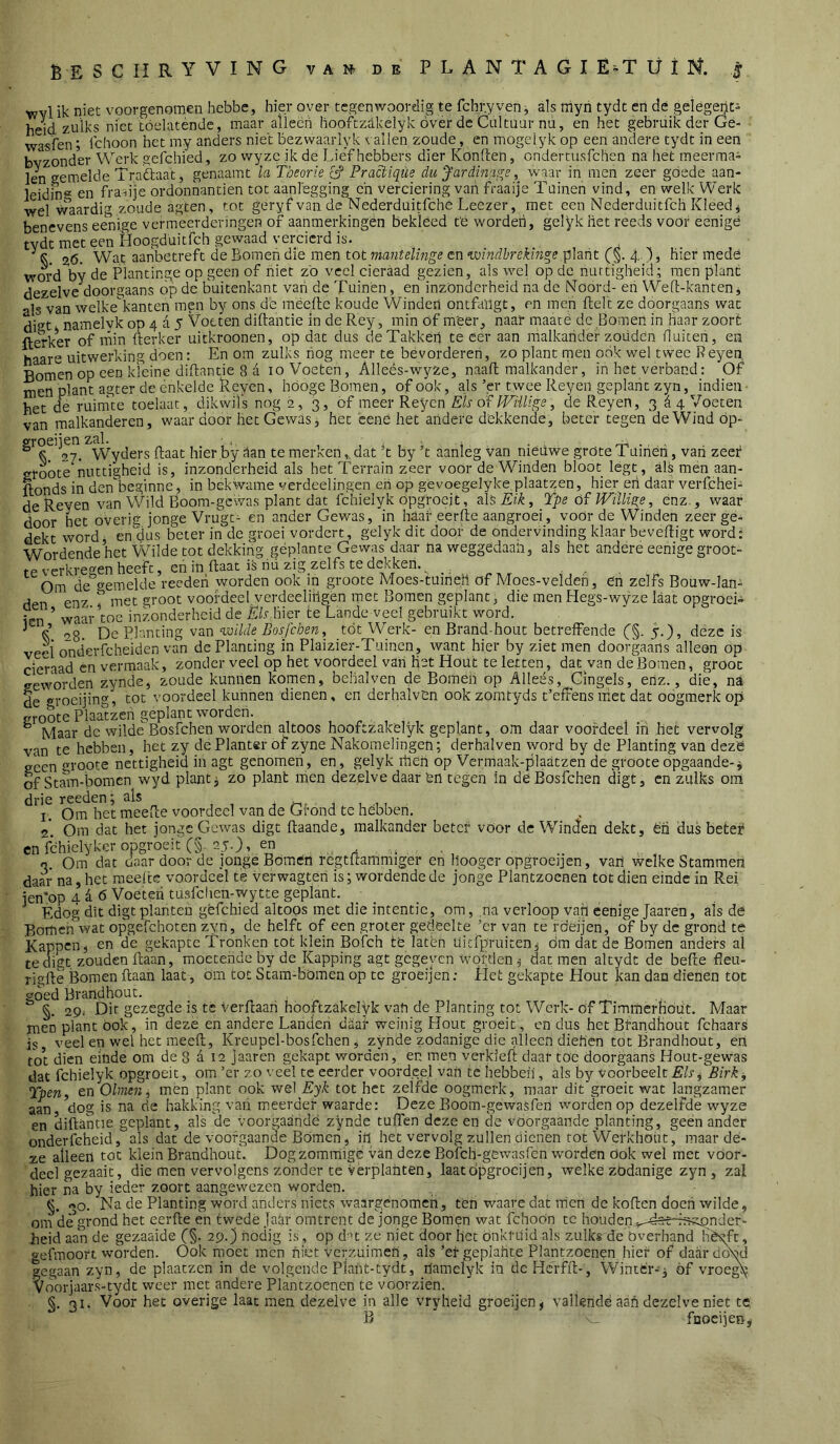 tvvl ik niet voorgenomen hebbe, hier over tegenwoordig te fchr.y ven j als myn tydt en dé getègeijt» heid zulks niet tóelaténde, maar alleëh liooftzakelyk övér dc Cultüar nu, en het gebruik der Ge- wasfen; Ichoon het my anders niet bezwaarlyk t allen zoude, en mogeiyk op een andere tydt in een bvzondW Werk gelchied, zo vvyze ik de Liefhebbers dier Konften, ondertusfclien na het meerma- len gemelde Traftaat, genaamt la theorie L? Practiqüe du Jardinaa;e, waar in men zeer góede aan- leidin® en frafije ordonnantiën tot aanlegging ch verciering van fraaije Tuinen vind, en welk Werk wel Waardig zoude agten, tot geryf van de Nederduitfche Leezer, met een Nederduitfeh Kleedt benevens eenige vermeerderingen of aahmerkingén bekleed te worden, gelykliet reeds voor eenigè tvdt met een Hoogduitfeh gewaad vercierd is. ^ %6. Wat aanbetreft de Bomen die men tot mantelmge en ’windhrekinge plant (i§. 4. )» hier mede word by de Plantinge op geen of niet zo veel cieraad gezien, als wel op dc nuttigheid; men plant dezelve doorgaans op de buitenkant van de Tuinen, en inzonderheid na de iMoord- eii Wed-kanten j als van welke kantcn men by ons de raëellc koude Winden ontfaïlgt, en men Helt ze doorgaans wat digt namelyk op 4 a 5 Voeten diftantie in de Rey, min of meer, naar maate dc Bomen in haar zoort ft^kW of min fterker uitkroonen, op dat dus deTakkeii te eer aan malkander zoüden fluiten, en haare uitwerking doen: En om zulks nog meer te bévorderen, zo plant men oOk wel twee Reyen, Bomen op een kleine diftantie 8 a 10 Voeten, Alleés-wyze, naafl malkander, in het verband: Of men plant agter de enkelde Reyen, hOoge Bomen, of ook, als ’cr twee Reyen geplant zyn, indien • het de ruim'te toelaat, dikwils nog 2, 3, of meer Reyen Els of IVïilige, de Reyen, 3 d 4 Voeten van malkanderen, waardoor het Gewas j het ëené het andere dekkende, beter tegen de Wind öp- Wyders Raat hier by dan te merken,, dat R by ’t aanleg van niéuwe grote Tuiriéii, van zeef sroóte nuttigheid is, inzonderheid als het Terrain zeer voor de Winden bloot légt , als men aan- ftonds in den beginne, in bekwame verdeelingen en op gevoegelyke.plaatzen, hier eh daar verfchei- de Reyen van Wild Boom-gewas plant dat fchielyk opgfoejt, alsAk/^, Tpe óf Willige, enz., waar door het overis: jonge Vrugt- en ander Gewas, in haaf eerfte aangroei, voör de Winden zeer ge- dekt word, en dus beter in de groei vordert, gelyk dit door de ondervinding klaar beveiligt word: Wordende het Wilde tot dekking geplante Gewas daar na weggedaan, als het andere eenige groot- te verkregen heeft, en in Haat iS riü zig zelfs te dekken. ïen waar toe inzonderheid ^ ^ i 08. De Planting van nxiilde Bosfeben, tót Werk- en Brand hout betrelFende (§. 5.), deze is veel onderfcheiden van de Planting in Plaizier-Tuinen, want hier by ziet men doorgaans alleen op cieraad en vermaak, zonder veel op het voordeel van liet Hout te letten, dat van de Bomen, groot geworden zynde, zoude kuniien komen, belialven de Bomen op Alleés, Cingels, enz., die, na de groeijing, tot voordeel kunnen dienen, en derhalvOn ookzomtyds t’efFens met dat oogmerk op croote Plaatzen geplant worden. ^ Maar dc wilde Bosfehen worden altoos hooftzakelyk geplant, om daar voordeel iri het vervolg van te hebben, het zy de Planter of zyne Nakomelingen; derhalven word by de Planting van dezë geen gropte nettigheid in agt genomen, en, gelyk iheh op Vermaak-plaatzen de groote opgaande-^ of Stmm-bomen wyd plant j zo plant men dezelve daar én tegen in de Bosfehen digt, en zulks oiii drie reeden; als . , j. u 11 I. Om het meefle voordeel van de Grond te hebben. 2. Om dat het jonge Gewas digt ftaande, malkander beter voor dc WinBen dekt, én dus beter en féhielyker opgroeit C§. 25.), en .. .. 3. Om dat daardoor de jonge Böraén imgtftammiger en Hooger opgroeijen, van vvclke Stammen daar na, het meefee voordeel te verwagteri is; wordende de jonge Plantzoenen tot dien einde in Rei jen^op 4^6 Voeten tusfchen-wytte geplant. Èdog dit digt planten gèfchied altoos met die intentie, om, na verloop van eenige Jaaren, als de Bomen wat opgefchoten zyn, de helft of een groter gedeelte ’er van te rdeijen, of by de grond te Kapoen j en de gekapte Tronken tot klein Bofch té laten Uiefpruiten^ dm dat de Bomen anders al te digt, zouden ilaan, moetende by de Kapping agt gegeven wpfden^ dat men altydt de befte fleu- rigfte Bomen ftaan laat, om tot Stam-bömen op te groeijen; liet gekapte Hout kan dan dienen tot goed Brandhout. §. 29.' Dir gezegde is te Verftaah hooftzakelyk van de Planting tot Werk- öf Timmerhdiit. Maar men plant ook, in deze en andere Landen daaf weinig Hout groeit, en dus het Brandhout fchaars is veel en wel het meeft, Kreupel-bosfchen j zynde zodanige die alleen diehen tot Brandhout, en tot dien einde om de 8 d 12 jaaren gekapt worden, en men verkieft daar toe doorgaans Hout-gewas dat fchielyk opgroeit, om ’cr zo veel te eerder voord.eel van te hebbeh, als by voorheek Els, Birk^ Tpen, en Olmen, men plant ook wel Eyk tot het zelfde oogmerk, maar dit groeit wat langzamer aan dog is na de hakking vari meerder waarde: Deze Boom-gewaSfen worden op dezelfde wyze en diftantie geplant, als de voorgaande zynde tuften deze en de voorgaande planting, geen ander onderfeheid, als dat de voorgaande Bómen, iil het vervolg zullen dienen tot Werkhoüt, maar dé- ze alleen tot klein Brandhout. Dogzommige van deze Bofch-gewasfen worden Ook wel met voor- deel gezaait, die men vervolgens zonder te Verplanten, laat opgroeijen, welké zodanige zyn, zal hier na by ieder zoort aangewezen worden. §• 30. Na de Planting wórd vanders niets waargenomen, ten waare dat men de koften doen wilde, ona de grond het eerfte en twede Jalir omtrent de jonge Bomen wat fchoon tc houden^^-^sHfi^nder- heid aan de gezaaide (§. 29.) nodig is, op d ’t ze niet door liet Onkruid als zulks de Overhand hêgfc, gefmoon worden. Ook nmet men niet verzuimen, als ’ef geplahte Plantzoenen hief of daar doN'd gegaan zyn, de plaatzen in de volgende Plaht-tydt, ilamelyk in dcHcrfft-, Winter-^ óf vroe^ Voorjaars-tydt weer met andere Plantzoenen te voorzien. §. 31. Voor het overige laat men dezelve in alle vryheid groeijen^ vallende aan dezelve niet te B v- fDocijeH,,
