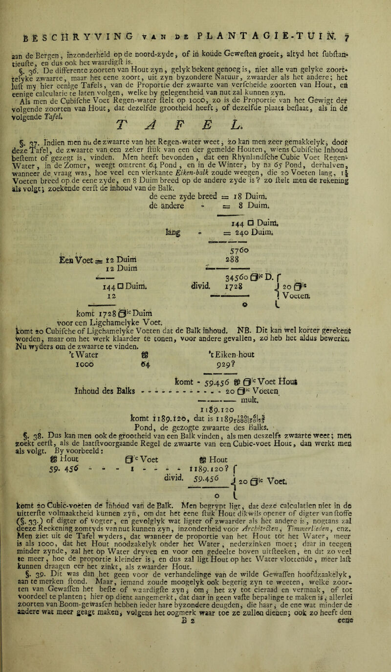 aan de Bergen, inzonderheid op de noord-zydc, of in koude Gewefteh groeit j altyd het fubfiarr- tieufte, en dus ook het waardigfl; is. §. 3Ö. De differente zoorten van Hout zyii, gelykbekent genoeg is, niet alle vari gelyke zoort* teïyke zwaarte, maar hét eene zoort, uit zyn byzondere Natuur, zwaarder als het andere; het iuil my hier eenlge Tafels, van de Proportie der zwaarte van verfcheide zoorten van Hout, eö eenige calculatie te laten volgen, welke by gelegentheid van nut zal kunnen zyn. Als men de Cubifche Voet Regen-water Relt op loco, zo is de Proportie van het Gewigt der volgende zoorten van Hout, dat dezelfde grootheid heeft, of dezelfde plaats beflaat, als in dé volgende TafeL > . -. . ^ TAFEL. §. 37. Ihdien men hu de zwaarte van hét Regen-water weet j zo kan men zeer gemakkelyk, door deze Tafel, de zwaarte vaneen zeker filik van een der gemelde Houten, wiens Cubifche Inhoud beftemt of gezegt is, vinden. Men heeft bevonden, dat een Rhynlandfche Cubic Voet Regen- water, in de Zomer, weegt omtrent 64 Pond , en in de Winter, by na 65 Pond, derhalven, wanneer de,vraag was, hoe veel e&n v\Qxkzx\tQ Eiken-balk zoude weegen, die 20 Voeten lang, i| Voeten breed op de eene zyde, en 8 Duim breed op de andere zyde is ? zo Relt men de rekening als volgt j zoekende eerR de inhoud van de Balk. de eene zyde breed £=18 Ddiaii de andere » =8 Duim. 144 □ Duinl lang «. = 240 Duim» Èek Voet 3= i 2 Duini 12 Duin! 5760 288 144 O Duim. 12 komt 1728 Duim divid. 34560 Qi*: D. 1728 o 20 Qi'« V oecen; vooreen Ligchamelyke Voet. komt 20 Cubifche of Ligchamelyke Voeten dat de Balk inhoud. NB. Dit kan wel korter gerekénè Worden, maar om het werk klaarder Ce tonen, voor andere gevallen, zdhcb het aldus bewerkt» Nu wyders om de zwaarte te vinden. ’t W ater €8 ’t E i ken ■ hout looö <54 929? komt - 59456 gp Voet Hous Inhoud des Balks 9“^ Voeten ^ 1189.120 komt 1189.120, dat is ii89rö§§l?il5| Pond, de gezogte zwaarte des Balks. 38. Dus kan men ook de grootheid van een Balk vinden, als men deszelfs zwaarte weet; meis zoekt eerft, als de laatftvoorgaande Regel de zv/aarte van een Cubic-voet Hout, dan werkt men als volgt. By voorbeeld: fg Hout 0 Voet W Hout 59. 456 - - 1189.120? f divid, 59.456 j gtc Voet. pi kómt 20 Cubic-voèten de thhóud vah de Balk. Men begrypt ligt, dat deze calculatien niet in de üitterfte volmaaktheid kunnen zyh, omdat hét eene Ruk Houtdikwils.opener of digter vanftoffe C§> 33-) ol* digter of Vogter, en gevoiglyk wat ligter of zwaarder als het andpre if, nogtans zal deezeReekeningzomcyds van nut kunnen zyn, inzonderheid voor ArcMteSten, TimmerVeden, enz. Mep ziet uit de Tafel wyders, dat wanneer de proportie van het Hout tot het Water, meer is als 1000, dat het Hout noodzakelyk onder het Water, nederzinken moet; daarin teegep minder zynde, zal het öp Water dryven en voor een gedeelte boven uitReeken, én dit zoveel te meer, hoe de proportie kleinder is, en dus zal ligt Hout op het Water vlottende, méerlaR: kunnen draagen eer het zinkt, als zwaarder Hout. . , §. 39. Dit was dan het geen voor de verhandelinge vah de wilde Gewaffen hoofdzaakélyk, aan te merken Rond. Maar, iemand zoude moogelyk ook begerig zyn te weeten, welke zoor- ten van Gewaffen hét beRe of waardigRe zyn^ öm,- het zy tót cicraad en vermaak, of tot Voordeel te planten; hier op dient aangemicrkt, dat daar in geen vaRe bepalinge te maken isallerlei zöorten van Boom-gewasfen hebben ieder hare byzondere deugden, die haar, de ene wat minder dc andere wat meer géagc maken j volgens het oogmerk waar toe ze zullen dienen; ook zo heeft den B 2 eene