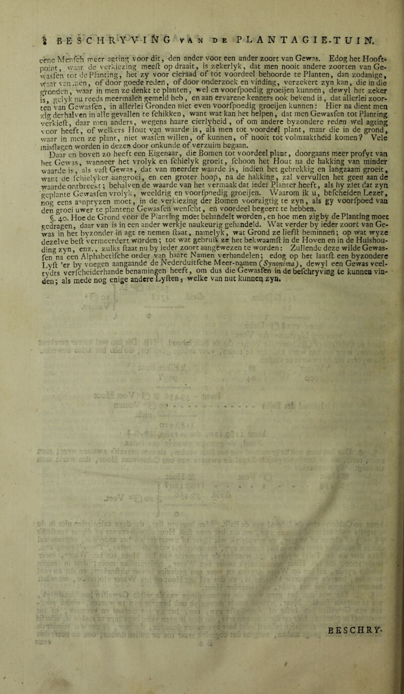 eeneMcnfch irecr as;tin voor dit, den ander voor een ander zoort van Gewas. Edog het HooA-i point, v/aar de verkiezing meen: op draait, is zekerlyk, dat men nooit andere zoorcen van Ge- wasfen tot de Planting, het zy voor cieraad of tót voordeel behoorde te Planten, dan zodanige, Waal' van men, of door goede reden, of dóór onderzoek en vinding, verzekert zyn kan, die in die pq-onden, waar in men ze denkt te planten, wel en voorfpoedig gfoeijen kunnen, dewyl het zeker ]s, gclyk nu reeds meermaleh gemeld heb, en aan ervarene kenners ook bekend is, dat allerlei zoor- ten van Gewasfen, in allerlei Gronden niet even Voorfpoedig groeijen kunnen: Plier na dient men yjfr dcrhalven in alle gevallen te fchikken, want wat kan het helpen, dat men Gewasfen tot Planting vei-kiefl, daar men anders, wegens haare cierlyheid , of om andere byzondere reden Wel agting voor heeft, of welkers Hout yan waarde is, als men tot voordeel plant, maar die in de grond, waar in men ze plant, niet was Ten willen, of kunnen, of nooit tot volmaaktheid komen? Vele inisllagen worden in dezen door onkunde of verzuim begaan. baar en boven zo heeft een Eigenaar, die Bomen tot voordeel pk-jnc, doorgaans meer profyt van het Gewas, wanneer het vrolyk en fchielyk groeit, fchoon het Hout na de hakking van minder waarde is, als vaft Gewas, dat van meerder waarde is, indieii het gebrekkig en langzaam groeit, want dc fchielyker aangroei, en een groter hoop, na de hakking, zal vervullen het geen aan de waarde ontbreekt; behalven de waarde van het vermaak dat ieder planter heeft, als hy ziet dat zyn 'geplante Gewasfen vrolyk, wceldrig en voorfpoedig groeijen. Waarom ik u, befcheiden Lezer, nog eens a-^npryzen moet, in de verkiezing der Bomen voorzigtig te zyn, als gy voorfpoed Van den groei uwer te plantene Gewasfen wenfcht, en voordeel begeert te hebben. §.40. Hoede Grond voor de Planting möet behandelt worden, en hoe men zigby de Planting moet gedragen, daar van is in een ander werkje naukeurig gehandeld.. Wat verder by ieder zoort van Ge- was in het byzonder in agt tc nemen Haat, namelyk, wat Grond ze liefll: beminnen; op wat wyze dezelve beft vermeerdert worden ; tot wat gebruik ze het bekwaamft in de Hoven en in de Huishou- ding zyn, enz., zulks ftaat nu by ieder zoort aangewezen te worden: Zullende deze wilde Gewas- fen na een Alphabetifchc order van haare Namen-verhandelen; edog op het laatft. een byzondere Lyft ’er by voegen aangaande de Nederduitfche Meer*naraen QSymnirnaJ, dewyl een Gewas veel- tvdts verfcheiderhande benamingen heeft, om dus die Gewasfen in de befchryving te kunnen vin-^ den; als mede nog enige andere Lyften 5 welke van nut kunneq zyn. B E S C H R Y-