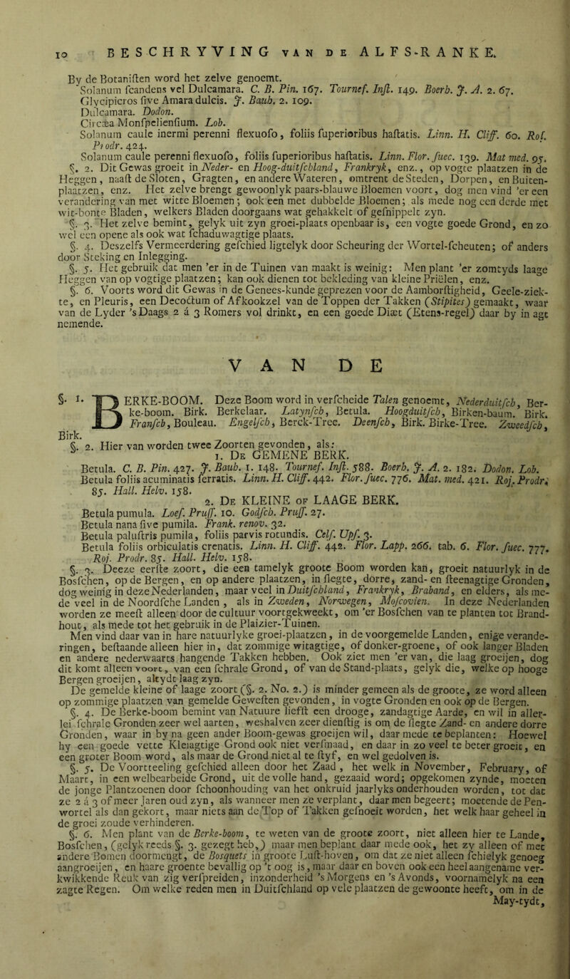 lO By de Botaniften word het zelve genoemt. ‘Solanum fcandens vel Dulcamara. C. B. Pin. 167. Tournef. Injl. 149. Boerb. A. 2. 67. Glycipicros five Amara dulcis. Bauh, 2. 109. Dulcamara. Dodon. Cii c±a Monfpelienfium. Lob. Solarium caulc inermi pcrenni flexuofo, foliis fuperioribus hallatis. Linn. H, CUff. 60. RoC. P/of/r. 424. Solanum caule perenni flexuofo, foliis fuperioribus hallatis. Linn. Flor. fiiec. 139. Matmed.g^. 2. Dit Gewas groeit m Neder- en Hoog-duitfcbland, Frankryk^ enz., op vogce plaatzen in de Heggen, naad de Sloten, Gragten, en andere Wateren, omtrent de Steden, Dorpen, enBuiten- plaatzen, enz. Het zelve brengt gewoonlyk paars-blauwe Bloemen voort, dog men vind’er een verandering van met witte Bloemen *, ook een met dubbelde Bloemen; als mede nog een derde met wit-bonte Bladen, welkers Bladen doorgaans wat gehakkelt of gefnippelt zyn. §. 3. Het zelve bemint, gelyk uit zyn groei-plaats openbaar is, een vogte goede Grond, en zo wel een opene als ook wat fchaduwagtige plaats. §. 4. Dcszelfs Vermeerdering gelchied ligtelyk door Scheuring der Wortel-fcheuten; of anders door Steking en Inlegging. §. 5. Het gebruik dat men ’er in de Tuinen van maakt is weinig: Men plant ’er zomtyds laa^e Heggen van op vogtige plaatzen; kan ook dienen tot bekleding van kleine Prielen, enz. ^ §. 6. Voorts word dit Gewas in de Genees-kunde geprezen voor de Aamborltigheid, Geele-ziek- te, en Pleuris, een Decodlum of Afkookzel van de Toppen der Takken (Stipites) gemaakt, waar van de Lyder ’sDaags 2 a 3 Romers vol drinkt, en een goede Dixt (Etens-regeG daar by in agt nemende. VAN DE §• !• ERKE-BOOM. Deze Boom word in verfcheide Tfl/fjz genoemt, AWerdwi/c/j, Ber- ke-boom. Birk. Berkelaar. Latynfch, Betula. Hoogdm’ï/c/j, Birken-baüm.’Birk. i J Frara/Hy. Bouleau. E/rge/yc/a, Bcrck-Tree. Birk. Birke-Tree. Zweedfeb. Birk. Q. o. Hier van worden twee Zoorten gevonden, als; ^ I. De gemene berk. Betula. C. B. Pin. 427. y. Baub. i. 148. Tournef. InJl. 588. Boerb. A. 2. 182. Dodon. Lob. Betula foliis acuminatis ferracis. Linn. H. CUff. ^^2. Flor.fuec.'j'^ó. Mat. 7ned./^zi. Roj.Prodri 85. Hall. Helv. ij8. 2. De kleine of LAAGE BERK. Betula pumula. Loef. Pruff. 10. Godfeb. Prujf. z'j. Betula nana live pumila. Frank, renov. 32. Betula paluflris pumila, foliis parvis rotundis. Celf. Upf. 3. Betula foliis orbiculatis crenatis. Linn. H. Cliff. 442. Flor. Lapp. 266. tab. 6. Flor. fuec. 777. Roj. Prodr. 85. Hall. Helv. ij8. §. 3. Deeze eerlle zoort, die een tamelyk grootc Boom worden kan, groeit natuurlyk in de Bosfehen, op de Bergen, en op andere plaatzen, inflegte, dorre, zand-en fleenagtige Gronden, dog weinig in deze Nederlanden, im^r veel in DuitfebUmd, Frankryk^ Braband, en elders, alsme- de veel in de Noordfche Landen , als in Zweden ^ Norwegen, Mofcovien. In deze Nederlanden worden ze meefï alleen door de cultuur voortgekweekt, om ’er Bosfehen van te planten tot Brand- hout , als mede tot het gebruik in de Plaizier-Tuinen. Men vind daar van in hare natuurlyke groei-plaatzen, in de voorgemelde Landen, enige verande- ringen, beftaande alleen hierin, dat zommige witagtige, of donker-groene, of ook langer Bladen en andere nederwaarts hangende Takken hebben. Ook ziet men ’er van, die laag groeijen, dog dit komt alleen voort, van een fchrale Grond, of van de Stand-plaats, gelyk die, welke op hooge Bergen groeijen, akydt laag zyn. De gemelde kleine of laage zoort (j§. 2. No. 2.} is minder gemeen als de groote, ze word alleen op zommige plaatzen van gemelde Geweften gevonden, in vogte Gronden en ook op de Bergen. §. 4. De Berkc-boom bemint van Natuure liefll een drooge, zandagtige Aarde, en wil in allei:- Ici fchrale Gronden zeer wel aarten, weshalven zeer dienftig is oin de flegte Zand- en andere dorre Gronden, waar in by na geen ander Boom-gewas groeijen wil, daarmede te beplanten: Hoewel hy een goede vette Kleiagtige Grond ook niet verfmaad, en daar in zoveel te beter groeit, en een groter Boom word, als maar de Grond niet al te ftyf, en wel gedolven is. §. 5. De Voortteeling gefchied alleen door het Zaad , het welk in November, February, of Maart, in een welbearbeide Grond, uit de volle hand, gezaaid word; opgekomen zynde, moeten de jonge Plantzoenen door fchoonhouding van het onkruid jaarlyks onderhouden worden, tot dat ze 2 ii 3 of meer Jaren oud zyn, als wanneer men ze verplant, daar men begeert; moetende de Pen- wortel als dan gekort, maar niets aan de Top of Takken gefnoeit worden, het welk haar geheel in de groei zoude verhinderen. §. 6. Men plant van de Berke-boom, te weten van de groote zoort, niet alleen hier te Lande, Bosfehen, (gelykreeds §. 3. gezegt heb,} maar men beplant daar mede ook, het zy alleen of met andere Bomen doormengt, de Bosquets in groote r.uft-hoven, om dat zeniet alleen fchielyk genoeg aangrocijen, en haare groente bevallig op ’t oog is, maar daar en boven ook een heel aangename ver- kwikkende Reuk van zig verfpreiden, inzonderheid ’sMorgens en’s Avonds, voornamelyk na een zagte Regen. Om welke reden men in Duitfchland op vele plaatzen de gewoonte heeft, om in de May-tydt,