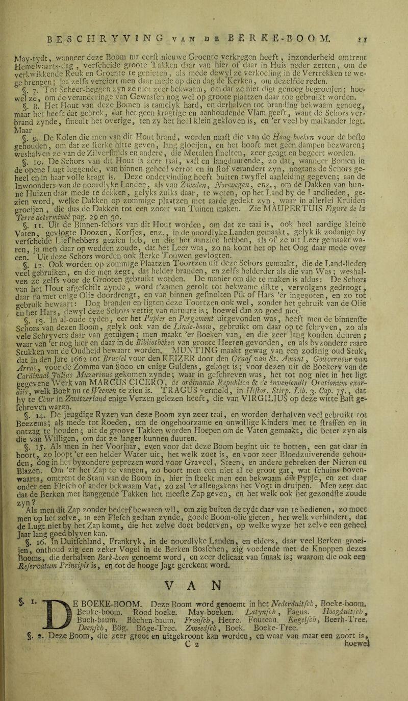 May-tyck, wanneer deze Boom nu eerft nieuwe Groente verkregen heeft, inzonderheid omtrent Hcmefvaarts-cag , verfcheide groote Takken daar van hier of daar in Huis neder zetten, om de verkwikkende Reuk cn Groente te genieten , a!s mede dewy] ze verkoeling in de Vertrekken te we- ee brengen; jaa zelfs verciert men daar mede op dien dag de Kerken, om dezelfde reden.  §. 7.Tot Scheer-heggen zyn ze niet zeer bekwaam, om dat ze niet digt genoeg begroeijen; hoe- wel ze, om de verandcringc van Gewasfen nog wel op groote plaatzen daar toe gebruikt worden, §. 8. Het Hout van deze Bomen is tamclyk hard, cn derhalven tot branding bekwaam genoeg, maar het heeft dat gebrek, dat het geen kragtige en aanhoudende Vlam geeft, want de Schors ver- brand zynde, fmeult het overige, ten zy het heel klein gekloven is, en ’er veel by malkander legt. Élaar §. 9. De Kolen die men van dit Hout brand, worden naafl die van de Haag-hoeken voor de befte gehouden, om dat ze fcerke hitte geven, lang gloeijen, cn het hooft met geen dampen bezwaren; wcshalven ze van de Zilverfmids en andere, die Metalen fmelten, zeer geagt en begeert worden. §. 10. De Schors van dit Hout is zeer taai, vallen langduurende, zo dat, wanneer Bomen in de opene Lugt leggende, van binnen geheel verrot en in flof verandert zyn, nogtans de Schors ge- heel en in ham* volle kragt is. Deze ondervinding heeft buiten twyffel aanleiding gegeven; aan de Inwoonders van de noordlyke Landen, als van ZtoMc/ï, Norvoegen, enz., ora de Dakken van hun- ne Huizen daar mede te dekken, gelyks zulks daar, te weten, op het Land by de 1 andlieden, ge- zien word, welke Dakken op zommige plaatzen met aarde gedekt zyn , waar in allerlei Kruiden groeijen , die dus de Dakken tot een zoort van Tuinen maken. Zie MAUPERTUIS Figure de la Terre determineé pag. 29 en 30. §. II. Uit de Binnen-fcliors van dit Hout worden, om dat ze taai is, ook heel aardige kleine Vaten, gevlogte Doozen, Korfjes, enz., in de noordlyke Landen gemaakt, gelyk ik zodanige by verfcheide LicThebbers gezien heb, en die het aanzien hebben, alsof ze uit Leer gemaakt'wa- ren, ja men daar op wedden zoude, dat het Leer was, zo na komt het op het Oog daar mede over een! Uit deze Schors worden ook flerkc Touwen gevlogten. §. 12. Ook worden op zömmige Plaatzen Toortzen uit deze Schors gemaakt, die de Land-liedeni veel gebruiken, en die men zegt, dat helder branden, en zelfs helderder als die van Was; weshal- ven ze zelfs voor de Gro'otcn gebruikt worden. De manier om die te maken is aldus: De Schors van het Hout afgefchilt zynde , word t’zamen gerolt tot bekwame dikte , vervolgens gedroogt, daar ha met enige Olie doordrengt, en van binnen gefmolten Pik of Hars ’er ingegoten, en zo tot o-ebruik bewaart: Dog branden en ligten deze Toortzen ook wel, zonder het gebruik van de Olie en het Hars, dewyl deze Schors vettig van natuure is; hoewel dan zo goed niet. §, 13. In al-oude tyden, ccr het Papier en Pergavient uitgevonden was, heeft men de binnenfle Schors van dezen Boom, gelyk ook van de Linde-hoom, gebruikt om daar op te fchryven, zo als veleSchryvers daar van getuigen; men maakt ’er Boeken van, en die zeer lang konden duuren ; waar van ’er nog hier en daar in de Bibliotheken van groote Heeren gevonden, en als byzondere raare Stukken van dcOudheid bewaart worden, MUNTING maakt gewag van een zodanig oud Stuk, dat in den Jare 1662 tot Brusfel voor den KEIZER door den Graaf van St. Amant, Gouverneur van Arras, voor de Zomma van 8000 en enige Guldens, gekogtis; voor dezen uit de Boekery van de Cardinaal Jiilius Muzarinus gekomen zynde; waar in gefchreven was, het tot nog niet in het ligt gegevene Werk van MARCUS CICERO, de ordinanda Republica & de inveniendis Orationtmi exor~ dm, welk Boek nu te Weenen te zien is. TRAGUS vermeld, in Hifior. Stirp. Lib. 3. Gap. 75., dat hy te Cbur in Zvoitzerland enige Verzen gelezen heeft, die van VIRGILIUS op deze witte Bafl ge- fchreven waren. §. 14. De jeugdige Ryzen van deze Boom zyn zeer taai, en worden derhalven veel gebruikt tot Beezems; als mede tot Roeden, o:n de ongehoorzame en onwillige Kinders met te flraffen en in ontzag te houdenuit de groove Takken worden Hoepen om de Vaten gemaakt, die beter zyn als die van Willigen, om dat ze langer kunnen duuren. §. 15. Als men in het Voorjaar, ev.en voor dat deze Boom begint uit te botten, een gat daar in boort, zo loopt ’er een helder Water uit, het welk zoet is, en voor zeer Bloedzuiverende gehou- den, dog in het byzondere geprezen word voor Graveel, Steen , en andere gebreken der Nieren en Blazen. Om ’er het Zap te vangen, zo boort men een niet al te groot gat, wat fchuins boven- waarts, omtrent de Stam van de Boom in, hier in Reekt men een bekwaam dikPypje, en zet daar onder een Flefch of ander bekwaam Vat, zo zal ’er allengskens het Vogt in druipen. Men zegt dat dat de Berken met hanggende Takken het meefle Zap geven, en het welk ook het gezondfle zoude zyn ? Als men dit Zap zonder bederf bewaren wil, om zig buiten de tydt daar van te bedienen, zo moet men op het zelve, m een Flefch gedaan zynde, goede Boom-olie gieten, het welk verhindert, dat de Lugt nietby het Zap komt, die het zelve doet bederven, op welke wyze het zelve een geheel Jaar lang goed bly ven kan. §. 16. In Duitfchland, Frankryk, in de noordlyke Landen, en elders, daar veel Berken groei- jen, onthoud zig een zeker Vogel in de Berken Bosfehen, zig voedende met de Knoppen dezes Booms, die derhalven Berk-boen genoemt word, en zeer delicaat van fraaak is; waarom die ook een ReJervatiL7n Prmcipis is, en tot de hooge Jagt gerekent word. VA N S* ï* BOEKE-BOOM. Deze Boom word genoemt in het iVMerdmY/hö, Boeke-boom. H g Beuke-boom. Rood boeke. May-boeken. Latynfch, Fagus. Hoogduiticb, I B Buch-baum. Büchen-baura. Franfcb, Hctre. Fouteau. Engelfcb, Becrh-Tree, ^ Deejifch, Bög. Böge-Tree. Zweedfeh, Boek. Boeke-Trec. §. 2. Deze Boom, die zeer groot en uitgekroont kan worden, en v/aar van maar een zoort is, C 2 hoewel