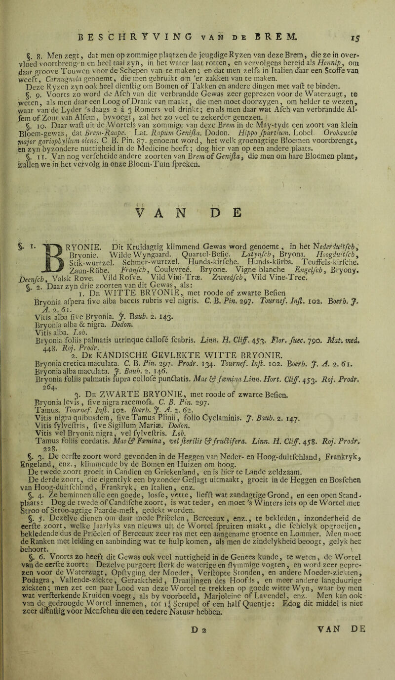 §. 8. Men zegt, dat men op zommigeplaatzen de jeugdige Ryzen van deze Brem, diezein over- vloed voortbrengen en heel taai zyh, in het water laat rotten, en vervolgens bereid a!s Hennip, om daar groove Touwen voor de Schepen van te maken; en dat men zelfs in Italien tfaar een StofFe van weeft, Carnugnola genoemt, die men gebruikt on ’er zakken van te maken. Deze Ryzen zyn ook heel dienflig om Bomen of Takken en andere dingen met vaft te binden. §. 9. Voorts zo word de Afch van dit verbrandde Gewas zeer geprezen voor de Waterzugt, te weten, als men daar een Loog of Drank van maakt, die men moet doorzygen, om helder te wezen, waar van de Lyder ’s daags 2 a 5 Romers vol drinkt; en als men daar wat Afch van verbrandde Al- fem of Zout van Alfem, byvoegt, zal het zo veel te zekerder genezen, j §. 10. Daar wafl uit de Wortels van zommige van deze Brem in de Mdy-tydt een zoort van klein Bloem-gewas, dac Brem-Raape,/ Lat. Rapum Gen(/ia. Dodon. Hippo fpartium. i^ohel. Orobauebe •major gariopbyllum olens. C B'. Pin. 87. genoemt word, het welk groenagtige Bloemen voortbrengc, cn zyn byzoiidere nuttigheid in de Medicine heeft; dog hier van op een andere plaats. §.’ II. Van nog yeiTcheide andere zoorten van Brem of GeniJiaj die men om hare Bloemen plant, èjullen we in het vervolg in onze Bloem-Tuin fpreken. 1 ¥ A ' N DE §• RYONIE. Dit Kruidagtig klimmend Gewas word genoemt, in het 'i^ederdmtfchy Bryonie. Wilde Wyngaard. Quartcl-Befie. Latynfcby Bryona. HoogdiiHfcby Stik-wurtzel. Schmer-wurtzel. Hunds-kirfche. Hunds-kürbs. Teuffels-kirfche. Zaun-Rübe. Franjeb, Coulevreé. Bryone. Vigne blanche Engelfcby Bryony. Deenfch, Valsk Rove. Vild Rofve. Vild Vini-Tras. Zweedfeby Vild Vine-Tree. Se. Daar zyn drie zoorten van dit Gewas, als: ~ I. De witte BRYONIE, met roode of zwarte Bellen Bryohia afpera five alba baccis rubris vel nigris. C. B. Pin, 297. Tournef. Injl. 102. Boerb. J, A. 2. 61. Vitis alba live Bryonia. y. Bauh. 2. 143. Bryonia alba & nigra. Dodon. Vitis alba. Lob. Bryonia foliis palmatis utrinque callofé fcabris. Linn. H. Cliff. 453. Flor. fuec. 790. Mat. med. 448. Roj. Prodr. 2. De KANDISCHË GEVLEKTE WITTE BRYONIE. Bryoniacretica maculata. C. B. Pin. 297. Prodr. 134. Tournef. Infl. 102. Boerb. y. A. 2. 6ï. Bryonia alba maculata. J. Baub. 2. \e[.6. Bryonia foliis palmatis fupra collofé pundlatis. Mas ^ fcemina Linn. Hort. Cliff. 453. Roj. Prodr. 264. 3. De zwarte bryonie, met roode of zwarte Bellen. Bryonia levis, live nigra racemofa. C. B. Pin. 297. Tamus. Tournef. Infl. 102. Boerb. J. A. 2. 62. Vitis nigra quibusdèm, live Tamus Plinii, folio Cyclaminis. J. Bauh. 2. 147. Vitis fylvellris, live Sigillum Marise. Dodon. Vitis vel Bryonia nigra, vel fylvellris. Lob. Tamus foliis cordatis. Mas ^ Fcemina y vel flerilis [j’fruBifera. Linn. H. Cliff. 458. Roj. Prodr. 228. §. 3. De eerfte zoort word gevonden in de Heggen van Neder- en Hoog-duitfchland, Frankryk, Engeland, enz., klimmende by de Bomen en Huizen om hoog. De twede zoort groeit in Candien en Griekenland, en is hier te Lande zeldzaam. De derde zoort, die eigentlyk een byzonder Gellagt uitmaakt, groeit in de Heggen enBosfehen van Hoog-duitfchkmd, Frankryk, en Italien, enz. §. 4. Ze beminnen alle een goede, losfe, vette, lieffl: wat zandagtigeGrond, en een open Stand-' plaats: Dog de twede of Candifche zoort, is wat teder, en moet’s Winters iets op de Wortel met Stroo of Stroo-agtige Paarde-mell, gedekt worden. §. 5. Dezelve dienen om daar mede Priëelen, Berceaus, enz., te bekleden, inzonderheid de cerlle zoort, welke Jaarlyks van nieuws uit de Wortel fpruiten maakt, die fchielyk opgroeijen, bekledende dus de Priëelen of Berceaus zeer ras met een aangename groente en Lommer. Men moec de Ranken met leiding en aanbinding wat te hulp komen, alsmen de zindelykheid beoogt, gelyk het behoort. \ §, 6. Voorts zo heeft dit Gewas ook veel nuttigheid in de Genees kunde, te weten, de Wortel van de eerfte zoort: Dezelve purgeert fterk de waterige en ftymmige vogten, en word zeer gepre- zen voor de Waterzugt, Opftyging der Moeder, Verftopte Stonden, cn andere Moeder-ziekten, Podagra, Vallende-ziekte, Geraaktheid, Draaijingen des Höofds, en meer andere langduurige ziekten; men zet een paar Lood van deze Wortel te trekken op goede witte Wyn, waar by men wat verfterkende Kruiden voegt, aks by voorbeeld, Marjoleine of Lavendel, enz. Men kan ook van de gedroogde Wortel innemen, tot i| Scrupel of een half Queneje: Edog dit middel is niet zeer diènftig voor Menfchen die een tedere Natuur hebben. D 2 VAN DE