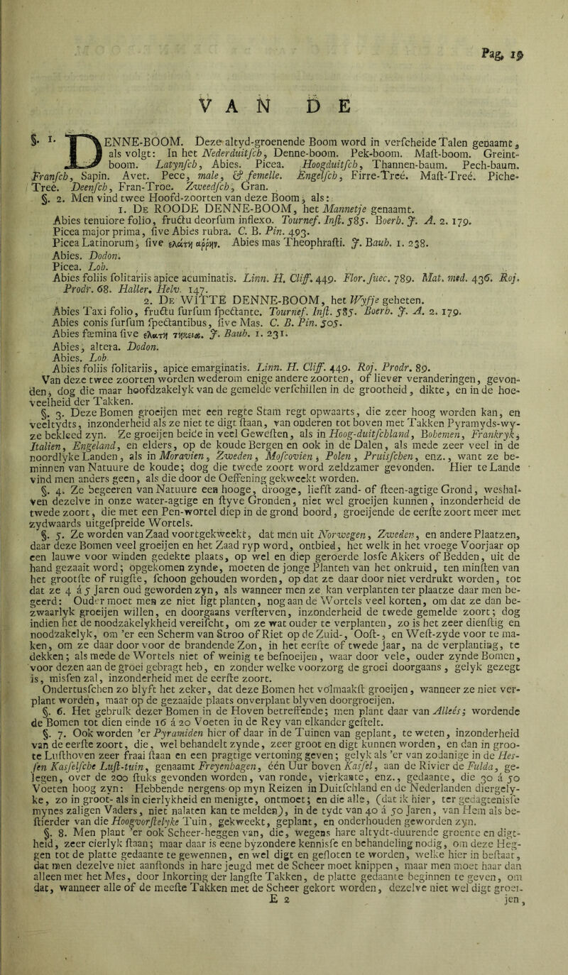 VAN DE §• ir^ENNE-BÓOM. Deze altyd-groenende Boom word in verfcheide Talen geoaamc 3 I 1 als volgt: In het Nederdiiitfcb, Denne-boom. Pek-boom. Maft-boom. Greint- r* boom. Latynfcb^ Abies. Picea. Hoogduitfch, Thannen-baum. Pech-baum. Franfcb, Sapin. Avet. Pece, male^ femelle. E7igeljch, Firre-Trcé. Maft-Treé. Piche- Treé. Deenfcb, Fran-Troe. Zweedfcb], Gran. , §. 2. Men vind twee Hoofd-zoorten van deze Boom, als: I. Dï: ROODE DENNE-BOOM, het Mannetje genaamt. Abies tenuiore folio, fruftu deorfum inflexo. Tournef. Injl. j8j. Boerb. J. A. 2. 179. Picea major prima, five Abies nibra. C. B. Pin. 493. Picea Latinorum, five «ppjtv. Abies mas Theophraffi. J.Baub. 1.238. Abies. Dodon, Picea. Loh. , , Abies foliis foütariis apice acuminatis. Linn. H. CUf. 449. Flor. fiiec. 789. Mat, imd. 43Ö, Roj. Prodr. 68. Haïler, Helv. 147. 2. De WITTE DENNE-BOOM, het Wyfje geheten. Abies Taxi folio, frudu furfum fpeftante. Tournef. InJl. 585. Boerb. J. A. 2. 179. Abies conis furfum fpeöantibus, live Mas. C. B. Pin. 505. Abies fsemina five ikoiivi Bauh. i. 231. Abies, altera. Dodon. Abies. Lob- Abies foliis foütariis, apice emarginatis. Linn. H. CU ff. ^^9. Roj. Prodr. ^9. Van deze twee zóorten worden wederom enige andere zoor ten, of liever veranderingen, gevon» den, dog die maar hoofdzakelyk van de gemelde verfchiilen in de grootheid, dikte, en in de hoe- veelheid der Takken. §. 3. Deze Bomen groeijen met een regte Stam regt opwaarts, die zeer hoog worden kan, en vecltydts, inzonderheid als ze niet te digt Haan, van onderen tot boven met Takken Pyrarayds-wy- ze bekleed zyn. Ze groeijen beide in veel Gewefien, als in Hoog-duitfcbland ^ Bobenien, Frajikryki Italien, Eiigelamd, en elders, op de koude Bergen en ook in de Dalen, als mede zeer veel in de noordlyke Landen, als 'mMoravien^ Zweden ^ Mofcovien i Polen ^ Pruisfeben^ enz., want ze be- minnen vanNatuure de koude; dog die twede zoort word zeldzamer gevonden. Hier te Lande vind men anders geen, als die door de Oefrening gekweekt worden. §. 4. Ze begeeren vanNatuure eenhooge, droogc, lieffi: zand- of Ileen-agtige Grond, weshaL Ven dezelve in onze water-agtige en fiyve Gronden, niet wel groeijen kunnen, inzonderheid de twede zoort, die met een Pen-wortel diep in de grond boord, groeijende de eerfte zoort meer met zydwaards uitgefpreide Wortels. §. 5. Ze worden van Zaad voortgekweekt, dat mén uit Zweden^ en andere Plaatzen, daar deze Bomen veel groeijen en het Zaad ryp word, ontbied, het welk in het vroege Voorjaar op een lauwe voor winden gedekte plaats, op wel en diep geroerde losfe Akkers of Bedden, uit de hand gezaait word; opgekomen zynde, moeten de jonge Planten van het onkruid, ten minlten van het grootfie of ruigfte, fchoon gehouden worden, op dat ze daar door niet verdrukt worden, tot dat ze 4 ay jaren oud geworden zyn, als wanneer men ze kan verplanten ter plaatze daar men be- geerd: Ouder moet men ze niet ligt planten, nog aan dé Wortels veel korten, om dat ze dan be- zwaarlyk groeijen willen, en doorgaans verfierven, inzonderheid de twede gemelde zoort; dog indien het de noodzakelykheid vereifcht, om ze wat ouder te verplanten, zo is het zeer dienftig en noodzakelyk, om ’er een Scherm van Stroo of Riet op de Zuid-, Ooft-, en Weft-zyde voor te ma- ken, om ze daar door voor de brandende Zon, in het eerfte of twede Jaar, na de verplantiag, te dekken; als mede de Wortels niet of weinig te befnoeijen , waardoor vele, ouder zynde Bomen, voor dezen aan de groei gebragt heb, en zonder welke voorzorg de groei doorgaans, gelyk gezegt is, misfen zal, inzonderheid met de eerfte zoort. Ondertusfehen zo blyft het zeker, dat deze Bomen het völmaakft groeijen, wanneer ze niet ver- plant worden, maar op de gezaaide plaats onverplant blyven doorgroeijen. §. 6. Het gebruik dezer Bomen in de Hoven betreffende; men plant daar wa.nAlleés; wordende de Bomen tot dien einde 16 a 20 Voeten in de Rey van elkander geftelt. §. 7. Ook worden ’er Pyramiden hier of daar in de Tuinen van geplant, te weten, inzonderheid van de eerfte zoort, die, wel behandelt zynde, zeer groot en digt kunnen worden, en dan in groo- te Lufthoven zeer fraai ftaan en een pragtige vertoning geven; gelyk als ’er van zodanige in de Hes- feil KasJelJ'che Lujl-tuin y gemOimt Freyenbagen, één \J\xx hoven KasJ'el, 'd^n de Rivier de Fulda, ge- legen, over de 200 ftuks gevonden worden, van ronde, vierkaate, enz., gedaante, die 30 a 50 Voeten hoog zyn: Hebbende nergens op myn Reizen in Duitfchland en de Nederlanden diergcly- ke, zo in groot-als in cierlykhcid en menigte, ontmoet; en die alle, (dat ik hier, ter gedagtenisfe mynes zaligen Vaders, niet nalaten kan te melden), in de tydt van 40 a 50 Jaren, van Hem als be- üierdev van die Hoogvorjlelyke Tuin., gekweekt, geplant, en onderhouden geworden zyn. 8. Men plant ’er ook Scheer-heggen van, die, wegens hare altydt-duurende groente en digt- heid, zeer cierlyk ftaan; maar daar is eene byzondere kennisfe en behandeling nodig, om deze Heg- gen tot de platte gedaante te gewennen, en wel digt en gefloten te worden, welke hier in beftaar, dat men dezelve niet aanftonds in hare jeugd met de Scheer moet knippen , maar men moet haar dan alleen met het Mes, door Inkorting der langfte Takken, de platte gedaante beginnen te geven, om dat, wanneer alle of de meeftc Takken met de Scheer gekort worden, dezelve niet wel digt groei- £ 2 jen,