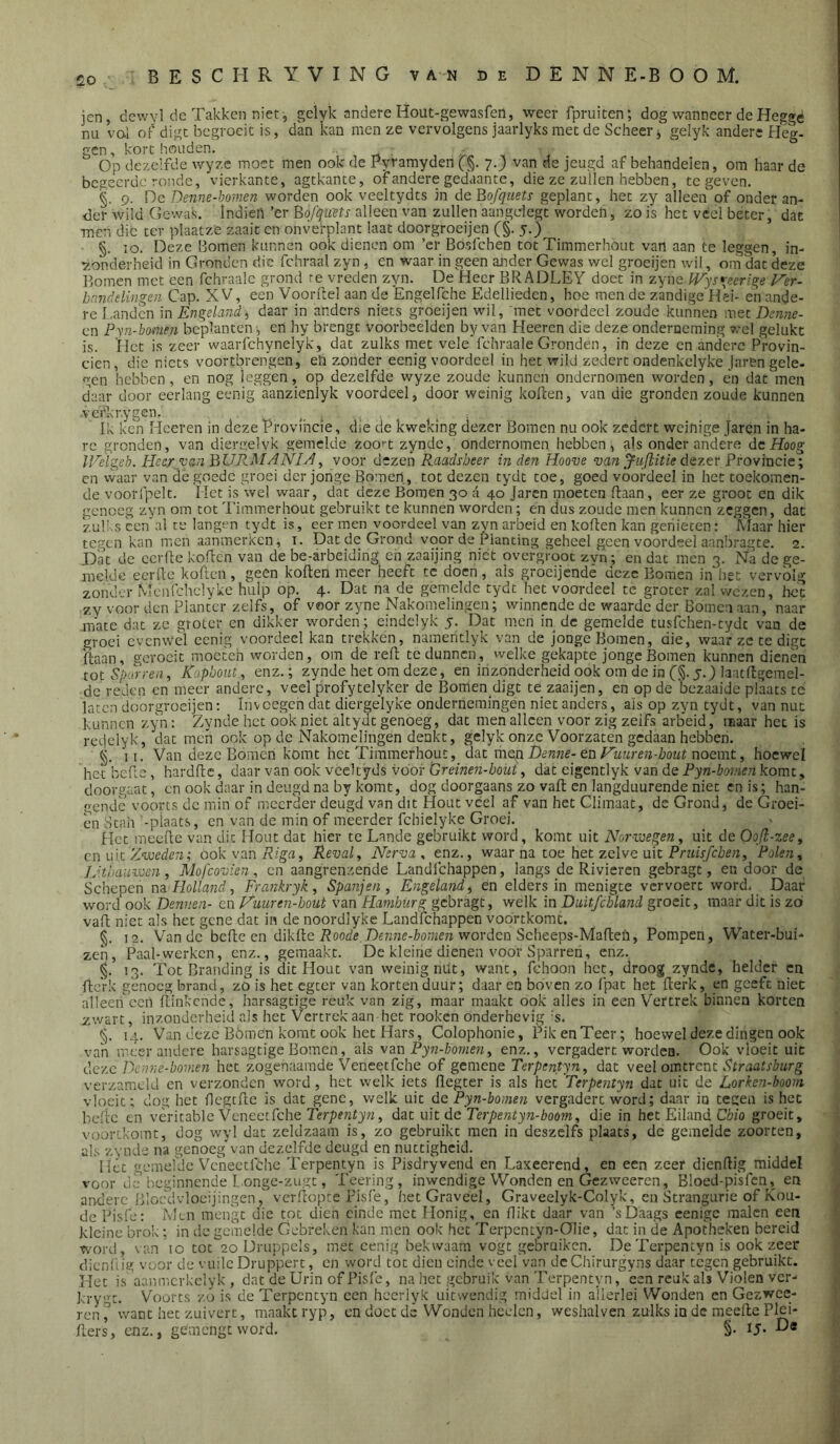 jen, dcwyl de Takken niet, gclyk andere Hout-gewasfeil, weer fpruiten; dog wanneer de Hegge nu vol of digc begroeit is, dan kan men ze vervolgens jaarlyks met de Scheer j gelyk andere Heg- gen , kort houden. Op dezelfde wyze moet men ook de Pyramyden fg. 7.) van de jeugd af behandelen, om haar de begeerde ronde, vierkante, agtkante, of andere gedaante, die ze zullen hebben, te geven. §. 9. De Denne-homen worden ook veeltydts in óeBofquets geplant, het zy alleen of onder an- der wild Gewal;. Indieh ’er Eofquns alleen van zullen aangdegt worden, zo is het veel beter, dac men die ter plaatze zaait en onvefplant laat doorgroeijen (§. 5.) §. 10. Deze Bomen kunnen ook dienen om ’er Bosfehen tot Timmerhout van aan te leggen, in- v.onderheid in Gronden die fchraal zyn, en waar in geen ander Gewas wel groeijen wil, om dat deze Bomen met een fchraale grond re vreden zyn. De Heer BRADLEY doet in zyneWys^eeri^e Ver- bnndelingen Cap. XV, een Voorftel aan de Engelfche Edellieden, hoe men de zandige Hei- en ande- re I.andcn in Engeland., daar in anders niets groeijen wil, 'met voordeel zoude kunnen met Dcnne- en Pyn-bomen beplanten •, en hy brengt voorbeelden by van Heeren die deze onderneming wel gelukt is. Het is zeer waarfchynelyk, dat zulks met vele fchraale Gronden, in deze en andere Provin- ciën, die niets voortbrengen, eh zonder eenig voordeel in het wild zedert ondenkclyke jaren gele- gen hebben, en nog leggen, op dezelfde wyze zoude kunnen ondernomen worden, en dat men daar door eerlang eenig aanzienlyk voordeel, door weinig kollen, van die gronden zoude kunnen verkrygen. i Ik ken Heeren in deze Provihcie, die de kweking dezer Bomen nu ook zedert weinige Jaren in ha- re gronden, van diergelvk gemelde zoo'-t zynde, ondernomen hebben, als onder andere dc Hoog IVelgeb. Heer van BURMANIH, voor d“zen Raadsheer in den Hoove van Juflitie dtztx Bvowvacie:^ cn waar van de goede groei der jonge Bomen, tot dezen tydt toe, goed voordeel in het toekomen- de voorfpelt. Het is wel waar, dat deze Bomen 30 a 40 Jaren moeten Haan, eer ze groot cn dik genoeg zyn om tot Timmerhout gebruikt te kunnen worden; en dus zoude men kunnen zeggen, dat zu!i:s cen’al re langen tydt is, eer men voordeel van zvn arbeid en kollen kan genieten: Maar hier tegen kan nien aanmerken, i. Dat de Grond voor de Planting geheel geen voordeel aan!)ragte. 2. Dat de eerde koden van de be-arbeiding eh zaaijing niet overgroot zvn; en dat men 3. Na de ge- melde eerde koflen , geen koden meer heeft te doen, als groeijendé deze Bomen in het vervolg zonder Menfchelyke hulp op. 4. Dat na de gemelde tydt het voordeel te groter zal wezen, het zy voor den Planter zelfs, of voor zyne Nakomelingen; winnende de waarde der Bomen aan, naar mate dat ze groter en dikker worden; eindclyk 5. Dat men in dc gemelde tusfehen-tydt van de groei evenwel eenig voordeel kan trekken, nameritlyk van de jonge Bomen, die, waar ze te digt daan, gcrocit moeteh worden, om de red te dunnen, welke gekapte jonge Bomen kunnen dienen wtSpurren, K'jpboiit, enz.; zynde het om deze, en inzonderheid ook om de in (§. 5.) laatdgerael- dc reden en meer andere, veel profytelyker de Bomen digt té zaaijen, en op de bezaaide plaats tc laten doorgroeijen: inveegen dat diergelyke ondernemingen niet anders, ais op zyn tydt, van nut kunnen zyn: Zynde het ook niet altydt genoeg, dat men alleen voor zig zeifs arbeid, maar het is redelyk, dat men ook op dc Nakomelingen denkt, gelyk onze Voorzaten gedaan hebben. 11. Van deze Bomen komt het Timmerhout, dAt men Denfie-en Fuiiren-hoiit noemt, hoewel het befte, hardlle, daar van ook veeltyds voor Öreinen-boui^ dat eigentlyk van de Pyn-boinen komt, doorgaat, en ook daar in deugd na by komt, dog doorgaans zo vall cn langduurende niet en is; han- gende voorts dc min of meerder deugd van dit Hout veel af van het Climaat, dc Grond, de Groei- en Stah ’-piaats, en van de min of meerder fchielyke Groei. Het ineelle van dit Hout dat hier tc Lande gebruikt word, komt uit Norwegeuy uit de Oofl-zeey cn u\t Zvoeden; ook van Revaly Nerva ^ enz., waarna toe het zelve uit Priiisfcben, Polen y JJtbaavcen , Mofcovien, en aangrenzende Landfehappen, langs de Rivieren gebragt, en door de Schepen na. Holland, Frankryk, Spanjen, Engeland, en elders in menigte vervoert word. Daar word ook Dennen- cn Huuren-bout van Hamburg gebragt, welk in Diiitfchland groeit, maar dit is zo vali niet als het gene dat in de noordlyke Landfehappen voortkomt. 12. Van dc befte cn dikflc i?ood5 Dê727:e-l7o;?z(?7ï worden Scheeps-Maften, Pompen, Water-bui- zen. Paal-werken, enz., gemaakt. De kleine dienen voor Sparren, enz. 13. Tot Branding is dit Hout van weinig nüt, want, fchoon het, droog zynde, helder cn flcVk genoeg brand, zo is het egter van korten duur; daar en boven zo fpat het flerk, en geeft niet alleen een Hinkende, harsagtige reuk van zig, maar maakt ook alles in een Vertrek binnen korten zwart, inzonderheid als het Vertrek aan het rooken onderhevig 's. §. 14. Van deze Bómen komt ook het Hars, Colophonie, Pik en Teer; hoewel deze dingen ook van meerandere harsagtige Bomen, als van Pyn-honien, enz., vergadert worden. Ook vloeit uic deze Denne-bomen het zogenaamde Veneetfche of gemene Terpentyn, dat veel omtrent Straatsburg verzameld cn verzonden word, het welk iets llcgter is als het 'Terpentyn dat uit de Lorken-boom vloeit; dog het flcgtfle is dat gene, welk uit de Pyn-bomen vergadert word; daar in tegen is het befte en vèritablc Veneetfche Terpentyn, dat uit dc Terpentyn-boom, die in het Eiland Chio groeit, voortkomt, dog wyl dat zeldzaam is, zo gebruikt men in deszclfs plaats, de gemelde zoorten, als zynde na genoeg van dezelfde deugd en nuttigheid. Hét gemefde Veneetfche Terpentyn is Pisdryvend en Laxeerend, en een zeer dicnftig middel kleine brok: in de gemelde Gebreken kan men ook het Terpentyn-Olie, dat in de Apotheken bereid word, van 10 tot 20 Druppels, met eenig bekwaam vogt gebruiken. De Terpentyn is ook zeer dicnfiig voor de vuile Druppert, en word tot dien einde veel van dcChirurgyns daar tegen gebruikt. Het is 'aanmcrkclyk , dat de Urin of Pisfc, na het gebruik van Terpentyn, een reuk als Violen ver- krygt. Voorts zo is de Terpentyn een hccrlyk uitsvendig middel in allerlei Wonden cn Gezwee- ren ^ want het zuivert, maakt ryp, cn doet de Wonden hcelcn, weshalven zulks in dc meelle Plci- flers, enz., gemengt word. §• ij- Ds