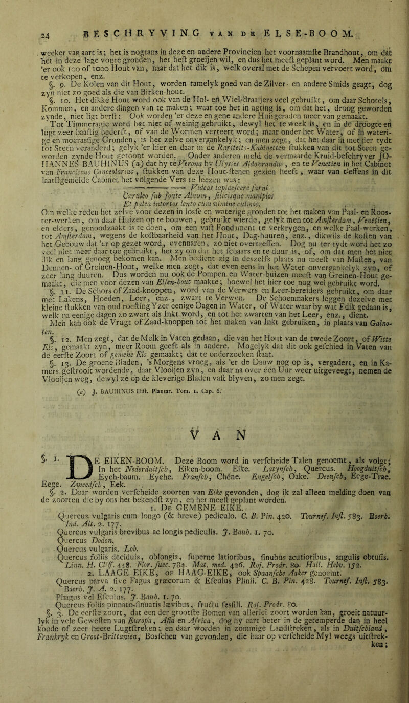 u weeker van aart is; het is nogtans in deze en andere Provinciën het voornaamfte Brandhout, om dac het in deze lage vogte gronden, het beft groeijen wil, en dus Het meeft geplant word. Men maakc ’er ook loo of looo Hout van, naar dat het dik is, welk overal met de Schepen vervoert word, dm te verkopen, enz. §. 9. De Kolen van dit Hout, worden taraelyk goed van de Zilver- cn andere Smids geagt, dog zyn niet 70 goed als die van Birken-hout. §. 10. Het dikke Hout word ook van de Hol-en Wiebdraaijers veel gebruikt, om daar Schotels, Kommen, en andere dingen van te m.aken; v/aar toe het in agting is, om dat het, droog geworden zynde, niet ligt berd:: 'üok worden ’er deze en gene andere Huif geraden meer van gemaakt. Tot Timmcragie word hst niet of weinig gebruikt, dewyl het te week is, en ih de droogteeri lugt zeer haaftig bederft, of van de Wormen verteert word; maar onder het Water, of in wateri- ge en moeraslige Gronden, is het zelve onvergankelyk; cn men zegt, dat het daar in met der tydt tot Steen veranderd; gclyk ’er hier en daar in de Rarüeits-KahinetUn ftukkea van dit tot Steen ge- worden zynde Hout getoont worden. Onder anderen meld de vermaarde Kruid-befchryver jO- HANNES BAUHINUS (a) dat hy teVerona by Ulys/es Aldovrandits, en te Venetkn in het Cabinet van Franciscus Canceolarius, (lukken van deze Hout-ftenen gezien heeft, waar van ^’eftcns in dit laatllgemeldc Cabinet het vólgende Vers te Icezen was: 7 ™— Videas lapidefcere farni ÜcEritleo fub fo?ite Aifiuni, filicisqus maiiiplos F.t palsa intortus le?2to cuni vimine culinos. Om welke reden het zelve voor dezen in iosle en waterige gronden tot het maken van Paal- en Roos- tcr-werken , om daar Huizen op te bouwen, gebruikt wierde, .gelyk men tot Ainfterdam^ lAenetien^ en elders, genoodzaakt is te doen, om een vaft Fondament te verkrygen, en welke Paal-werken, tot Amfierdam., wegens de koftbaarheid van het Hout, Dag-huuren, enz., dikwils de koften van het Gebouw dat ’tr op gezet word., evennaren, zo niet overtreften. Dog nu ter tydt word het zo veel niet meer daar toe gebruikt, het zy om duc het fchaars en te duur is, of, om dat men het niet dik en lang genoeg bekomen kan. Men bedient zig in deszelfs plaats nu meeft van Maften, van Dennen- of Greinen-Hout, welke mea zegt, dat even eens in het Water onvergankelyk zyn, of zeer lang duuren. Dus worden nu ook de Pompen en Watcr-buizen meeft van Greinen-Hout ge- maakt, die men voor dezen van Elfen-houv maakte; hoewel het hier toe nog wei gebruikt word. §. II. De Schors of Zaad-knoppen, word van deVerwers en Leer-berciders gebruikt, om daar met Lakens, Hoeden, Leer, enz-, zwart te Verwen. De Schoenmakers leggen dezelve met kleine (lukken van oud roefling Yzer eenige Dagen in Water, of Water waar by wat Edik gedaan is, welk na eenige dagen zo zwart als Inkt word, en tot het zwarten van het Leer, enz., dient. Ivich kan ook de Vrugt of Zaad-knoppen tot het maken van Inkt gebruiken, in plaats van Galno- ten. < + ■ §. 12. Men zegt, dat de Melk in Vaten gedaan, die van het Hout van de twedeZoort, oi Witte Els, gemaakt zyn, meer Room geeft als in andere. Mogelyk dat dit ook gelchied in Vaten van de eerde Zoort of gemene Els gemaakt; dat te onderzoeken (laat. §. 13. De groene Bladen, ’sMorgens vroeg, als ’er dc Dauw nog op is, vergadert, en in Ka- mers geftrooit wordende, daar Vlooijen zyn, en daar na over één Uur weer uitgeveegt, nemen dc Vlooijcn weg, dewyl zc op de kleverige Bladen vaft blyven, zo men zegt. (fl) J. CAUIllNUS Hift. Plantar. Tom. i. Cap. 6. VAN §• EIKEN-BOOM. Deze Boom word in verfcheide Talen genoemt, als volgt; H 1 Nederduitfeb, Eiken-boom. Eike. Latynfcb, Quercus. Hoogduitfeb, .M. ^ Eych-baum. Eyche. Franfcb, Chêne. Engelfcb, Oake. Deenfch, Eege-Trae. Eege. Zweedfeb, Eek. §. 2. Daar worden verfcheide zoorten van Eike gevonden, dog ik zal alleen melding doen van de zoorten die by ons het bekendft zyn, cn het mce(l geplant wórden. I. De gemene eike. Quercus. vulgaris cum longo (& breve) pediculo. C. B. Fin. 420. Tournef. J83. Boerb. Ind. Alt. 2. 177. Quercus vulgaris brevibus ac longis pediculis. Baub. 1. 70. Quercus Dodon. Quercus vulgaris. Lob. Quercus foliis deciduis, oblongis, fuperne latioribus, finubüs acutioribus, angulis obtufis. Linn. H. Cllff. 4.48. Flor. fuec. 784. Mat. med. 426. Roj. Prodr. 80. Hall. Helv. ij2. 2. LAAGE EIKE, ok HAAG-EIKE, ook Spaanfebe Aaker Quercus parva five Fagus graecorum & Efculus Plinii. C. 6. Pin. 428. Tournef. Injl, 583. ^ Boerb. J. A. 2. 177. Phagus vel Efculus. J. Bauh. i. 70. Quercus foliis pinnato.fin'uatis laevibus, frudtu fcsfili. Roj. Proir. 80. §. 3. Dc eerde zoort, dat een der grootfte Bomen van allerlei zoort worden kan, groeit natuur- lyk ih vele Geweften van Europa, Afia en Africa, dog hy aart beter in de getemperde dan in heel koude of zeer heere Lugtftreken;. en daar worden in zoinmige Landilreken, als in Duitfcbland, Frmkryk en Groot-Brittanien, Bosfehen van gevonden, die haar op verfcheide Myl weegs uitftrek-