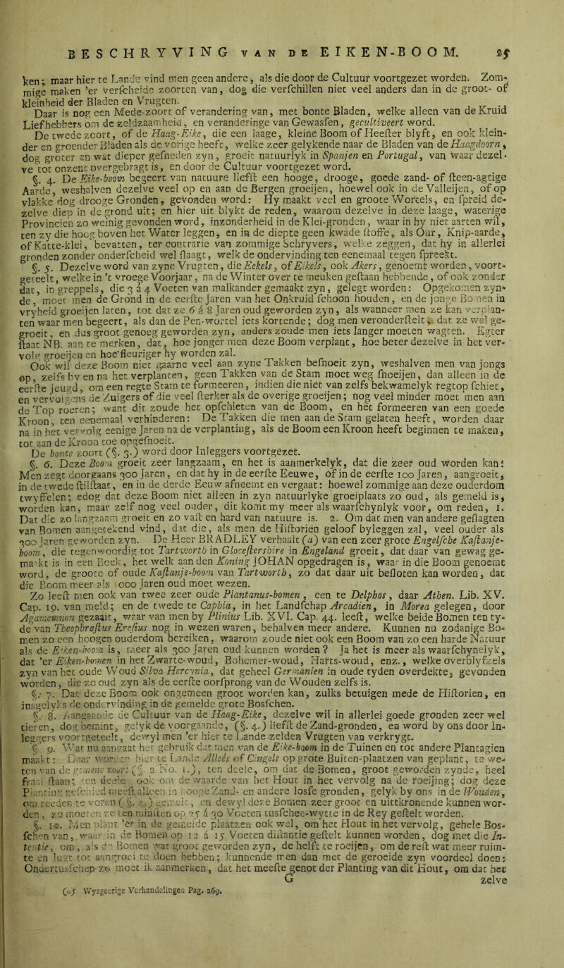 ken ; maar hier te Lande vind men geen andere, ais die door de Cultuur voortgezet wordeni Zom* mige maken *er verfcheidc zoorten van, dog die veiTchilien niet veel anders dan in de groot- of kleinheid der Bladen en Vrugten. Daar is nog een Mede-zoort of verandering van, met bonte Bladen, wélke alleen van de Kruid Liefhebbers om de zebizaarr-heid, en verandèringc van Gewasfen, gecultiveert word. De twede zcort, of de Haag-Éike^ die een laage, kleine Boom of Heefter blyft, en ook klein- der en groendt-r Bladen als de vorige heeft, welke zeer gelykende naar de Bladen van de Haagdoorn, dog groter en wat dieper gefneden zyn, groeit natuurlyk in Spanjen en Portugal ^ van waar dezel- ve'^tot onzent overgebfagt is, en door de Cultuur voortgezet word. §. 4. De Eiki-beom begeert van natuure liefft een hooge_, drooge, goede zand- of fteen-agtige Aarde, weshalven dezelve veel op en aan de Bergen groeijen, hoewel ook in deValIeijen, of op vlakke^dog drooge Gronden, gevonden word: Hy maakt veel en groote Woikels, en fpreid de- zelve diep in de grond uit; en hier uit blykc de reden, waarom dezelve in deze laage, waterigs Provinciën zo wemig gevonden word, inzonderheid in de Klei-gronden, waar in hy niet aarten wil, ten zy die hoog boven het Water leggen, en ia de diepte geen kwade ftoife, als Our, Knip-aarde, of Katte-klei,bevatten, ter contrarie van zomm.ige Schryvers, welke zeggen, dat hy in allerlei gronden zonder onderfcheid wel daagt, welk de ondervinding ten eenemaal tegen fpreekt. §, 5. Dezelve word van zyne Vrugten, dïeEekels ^ of Eikels, ook Akers, genoemt vrorden, voort- geteelt, welke in ’t vroege Voorjaar ,na de Winter over te meuken geftaan hebbende, of ook zonder dar, in greppels, die 3 a Voeten van malkander gemaakt zyn, gelegt worden: Opgekomen zya- de, moer men de Grond in de eeifte Jaren van het Onkruid fchoon houden, en de jonge Bonen in vryheid groeijen laten, tot dat ze 6 d 8 Jaren oud geworden zyn, als wanneer men ze kan verphn- ten waarden begeert, als dan de Pen-wortel iets kortende; dog men verooderllelt,, dat ze wsl ge- groeit, en dus groot genoeg geworden zyn, anders zoude men iets langer moeten wagcen. Egter ftaat NB. aan te merken, dat, hoe jonger men deze Boom verplant, hoe beter dezelve in het ver- vol groenen en hoe'fleuriger hy worden zal. ^ ,, . . . Ook wil deze Boom niet gaarne veel aan zyne laKken belnoeit zyn, weshalven men van jongs op zelfs by en na het verplanten, geen Takken van de Stam moet weg fnceijen, dan alleen in de eerfte lêu;-^d, om een regte Stam te formeeren, indien die niet van zelfs bekwamelyk regtop fchiet, en vervüi'^'ens de 'Zuigers of die veel fterker als de overige groeijen; nog veel minder moet men aan de Top roeren; want dit zoude het opfchicten van de Boom, en hèt formeeren van een goede Kroon, ten e.'-memaal verhinderen: De Takken die men aan de Stam gelaten heeft, worden daar na in het vewolg eenige Jaren na de verplanting, als de Boom een Kroon heeft beginnen te maken, tot aan de Kroon toe oogefnoeit. De ho7ite zoort (§. 3.) word door Inleggers voortgézet. §. 6. Deze Boo^s groeit zeer langzaam, en het is aaamerkelyk, dat die zeef oud Worden kant Men zegt doorgaans 300 Jaren, cn dat hy in de eerde Eeuwe, of in de eerde 100 Jaren, aangroeit, in de trvede dildaat, 'en in de derde Eeuw afneemt en vergaat: hoewel zommige aan deze ouderdom twyffelen; edog dat deze Boom niet alleen in zyn natuurlyke groeiplaats zo oud, als gemeld is, worden kan, maar zelf nog veel ouder, dit komt my meer als waarfchyniyk voor, om reden, i. Dat die zo larigzaam groeit en zo vad en hard van natuure is. 2. Om dat men van andere geOagten van Bomen aangetekend vind, dat die, als men de Hidorien geloof byleggen zal, veel ouder als 300 jaren geworden zyn. De Heer BRADLEY verhaalt (a) van een zeer grote Engelfcbe Kaflanje- 'hoorn, die tegenwoordig tot TarWoortb in Glocefiersbire in Engeland groeit, dat daar van gewag ge- Tna'kt is in een Boek, het welk aan den Koning JOHAN opgedragen is_, waa;- in die Boom genoemt word, de grootc of oude Kajlanje-boom van TarPvoorth, zo dat daar uit befloten kan worden, dat die Boom meerjils =000 Jaren oud moet wezen. Zo leed men ook van twee zeer oude Plantanus-bomen , een te Delphos, daar Atben. Lib. XV. Cap. 19. van meld; en de twede te Caphia, in het Landfehapin Morsa gelegen, door Agar;ieni7io:i gezaait, waar van men by Plmius Lib. XVI. Cap. 44. leed, welke beideBomen ten ty- de van Tbeophrafius Erefius nog in wezen waren, behalven meer andere. Kunnen nu zodanige Bo- men zo een beogen ouderdom bereiken, waarom zoude niet ook een Boom vaa zo een harde Naciiur als de Ed'.en-hooii is, meer als 300 Jaren oud kunnen worden? Ja het is fneer als w'aarfchynelyk, dat’er in het Zwarte-woud, Bohemer-woud, Harts-woud, enz., welke overblyfzels zyn van het oude Woud Süva Hercynia, dat geheel Germanien in oude tyden overdekte, gevonden worden, die zc oud zyn als de eerde oorfprong van de Wouden zelfs is. §.• 7. Dat dezeBoorr. ook ongemeen groot worden kan, zulks betuigen mede de Hidorien, en insgeiyls dc ondervinding in de gemelde grote Bosfehen. k. 8, Aangaarrie de Cultuur van deHaag-Eike, dezelve wil in allerlei goede gronden zeerwel tieren, dogbemmt, gelyk de vocrga.ande, (§. 4.) liefd de Zand-grondeo, en word by ons door In- leg'icrs voortgeteelt.' dewyi men ’er hier te Lande zelden Vrugten van verkrygt. P.’ 9. War nu aangaat he'. gebruik dat men van dc Eike-bmm in de Tuinen en tot andere Plantagien miaakt: Daar wor. t-’ hier ic l.and ' yllkés of C’ngels op grote Buiten-plaatzen van geplant, te we- ten van de zot,;-.: ('A 2N0. i.J, ten dcele, om dat de Bomen, groot geworden zy ode, heel fraai daan; en dee’c óok om de waarde van het Hout in het vervolg na de roeijing; dog deze Plmrisr: O'.-fAn'ed meed alleen in aongeZanu- en andere losfe gronden, gelyk by ons inde IVouden, orn reeden te voren ( 'v.l ..) usr.'ci :, en dewy! deze Bomen zeer groot cn uittkronende kunnen wor- den , zo moet-a; To ten rnirnten op 25 i 30 Voeten tusfchea-wytte in dc Rey gedek worden. §. Iden ’Vi, nc ’e’* in de geioeidc jilaatzen ook vyel, om het Hout in het vervolg, gehele Bos- feb^nvun, waar in dc Bomen op 12 d 15 Voeten didantie gedek kunnen worden, dog met die/n- teutie^ om, a's cm Bomen var groot geworden zyn, de helft te roeijen, om de red wat meer ruim- te en lurt tot ar-ngvoci te doen hebben; kunnende rren dan met de geroeide zyn voordeel doen: Ondertusfchep- zis moet ik aanraerken, dat het meede genot der Planting van dit Kout, ora dat het G zelve Gy VVysgecrLe Vcrhandelinger. Pag. 269.
