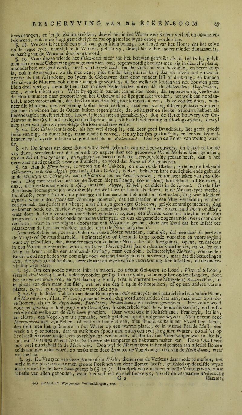 kens droogen, cn ’cr de Eik üic trekken, <lewyt het ih het Water zyn Koletir verjiefi en óriaanzicn» lyk word, ook in de Lugt gemakkelyk en ras op gemelde wyze droog worden kan. ' 18. Vorders is het ook een zaak van geen klein belang j tot deugd van het Hout, dat het zelve op de regtc tydt, namelyk in de Winter, gehakt zy^ dewyl het zelve anders minder duurzaam is, en haaftig van de Wormen doorboort word. §. 19. Voor dezert wierde het Eiken-boui méér tot het boüwert gebfüikt als riu ter tydt, gélyk mes aan de oude Gebouwen gencegzenm zich kan; tegenwoordig bedient men zig in deszelfs plaats, inzonderheid tot grof werk, meeft van Greneh-bout j öm dat zulks meer te bekomen, en beter koop is, ook in de droogte j zoals men zegt ^ niet minder lang duureh kan; daar en böven niet zo zwaar zynde als het Eiken-bout, zö lyden de Gebouwen daar door minder lall of drukking; en kunnen derhalven de Muuren ook dunner aangelegt vtorden i al hét welke de kofteji van het oouwen geert klein deel verligt, inzonderheid daar in deze Nederlanden buiten dat Clq Materialen, Dag-buuren^ enz,, zeer koftbaar zyn: Waar by egter in pasfant aartmerken moet, dat tegenwoordig vecltydts de Hooft-muuren naar proportie van het Gebouw al te ligt gemaakt worden, het welk dan nooaza- kelyk moet veroorzaken, dat dié Gebouwen zö laiig niet kunnen duuren, als ze zouden doen, wan- neer die Muuren, met eert weinig kollen meer té dóen; maar een weinig dikker gemaakt wierden* En hier in winnen het de Ouden buiten tegenf’praak, dat zé Hegter en Icerker gebouwt hebben als hedendaagfeh meell gefchied, hoewel niét zo net en gemakkelyk; dog de llerke Bouwery der Ou- denv>ras in haar|tydt ook nodig en dienlligëf als nU, töt haar befcherming in Oorlogs-tyden, dewyl men toen van geen zo geweldige OorlogS-maéhiöeS willé; §. 20. Het Eiken-bout is ook, als hét Wél dróóg is, eéü zeer goed Brandhout, het geeft göedé hitte van zig, cn duurt lang, maar vlamt niet veel, ten zy het fyn geklooft is, en’er veel by mal- kander legt, zynde mitsdien zo goed niét als hét BoekenMut. Ook zyn de Kolen van weinig waar- §. 21. De Schors van déze Boom wori veel gebruikt van de Leer-touwers, en is Hief te Lande vry duur, wordende tot dat gebruik op expres daar toe gebouwde Wind-Molens klein gemalen, en dan Eik oï Eek genoemt, én wanriéer ze haren dienll tot Leer-bereidirig gedaan heeft, dan is het eene zeer nuttige Stoffe voor de Tuiniers, én word dan of geheeteu. §. 22. kvin ée Êiken-boomi te Wetert aart de Takken, én niet op de Bladen, gröeijen de bekendé Gal-noten, ook génaamt, (Lat» Gfl//cé), welke, bchalvert hare nuttigheid ende gebruik in de Medicyne en Chirurgie ^ aart dé VerWers tót het Zwart-verwen, ert tót het raak.cn van Inkt dié- nen : Dog men vind ze niet aan de Bómen hier te Lancie, nog in Hoog-duitfchland, óf Frankrykj enz., maar ze komen voort in Ömtrenc Aleppo^ tripoli ^ en elders in de Op de Bla- den dezes Booms grqeijen ook dikwils, zo Wel hier te Lande als elders, in de Najaars-tydt weéké, fponlieufe, ronde Noten, de gedaante éil Het aartzien hebbende als Gal-noten, dog wat kleinder zynde, waar in doorgaans een Wofmtje hüisvell, dat ten laatllert in een Mug verandert, eti dóór een gemaakt gaatje daaf uit vliegt; maar dit zyn geen egté Gal-noten, gelyk zoramige meenert, .dog ze komen beide op eenerley Wyze voort, iiamelye door dé beet.van een zogenaamd Infect of Mtig, waar door de fyne vezeltjes der Schórs geledcert zynde, een Uitwas dóór het toevloeijende Zap aangroeit, dat tL*n kloot-roude gedaante verkrygt, en dus de gemelde zogenaamde Noten daar door on maan; waar in vervolgens doorgaans é'm Wormtje groeit, door het Zaad dat het Infecl ter plaatze van dc beet ncdergelegt haddé, en in de Noot begroeit is. Aanmerkelyk is het geen dc Ouden van deze Noten waanden, namelyk, dat men daar uit jaarlyks de Vrugt-of Oiivrugtbaarheid, Béfmettelyke of Gezonde Lugt konae voorzien en voorzeggen; want zy geloofden, dat, wanneer men een zodanige Noot, die niet doorgaat is, opent, en dat daar in een Wormtje gevonden word, zulks een Onvrügtbaar Jaar en duurte voorfpelde; en zó ’er een Mug uit kómt, zulks een aanflaande Oorlog, maar een Spin, befraettelyke Ziekten, voorzeide : En dit word nog heden van zommige voor waarheid aangenomen en vertelt, maar dat dit beuzclingedi zyn, die geen grond hebben, leert de aart en Wyze van de vóortköming dier Infeólen, en de onder- vinding zeer klaar. §. 23. Om een goede zwarte Inkt te maken, t.ó neemt Gal-noten ioLood , P^itriool 6 Lood , Gummi Arabicum i\.hood, ieder byzonder grof gefloten zynde, zó mengt het onder elkander, doet het in een verloode Pot, en giet daar op 4 Pond, (dat is omtrent twee Mingelen} Rooden Wyn, ot in plaats van dien maar dun Bier, zet het een dag a 14. in dc heeteZon, of op een andere Warme plaats, zo zal het een zeer goede zwarte Inkt zyo; §. 24. Op de dikke Takken van deze Boom groeit ddk zomtydts een natuurlyke byzondere Plant, die Marentakken Ny'cum) genoemt word, dog word zeer zelden daar aan, maar meer op ande- re Bomen, als op dc Appel-boom^ Peer-boom^ Pruim-boom, cn andere gevonden. Het zelve word voor een Ipecificq middel geagt voor Convulfien^ inzonderheid voor de vallende Ziekte fa}, en hooft- zakelyk die welke aan de Eike-boom groeijen. Daar word ook irt Duitfchland, Frankryk, Icalien, cn elders , een Vogel-lyra uit gemaakt, welk gefchied op de volgende wyze: Men neemt deze Marentakken met zynBefieD, df een van beide alleen, men dampt zulks in een Vyzel heel klein, dan delt men het gedampte m War Water op een warme plaats, of in warme Paarde-Med, een week 2 a; 3 te rotten, daarna wafcht en fpoelt men zulks een tydt lang met Water, zo zal ’er op het laatd een zeer taaije Lym over'olyven; welke men, als die tot het Vogelvangen wat te dik is, met wat Terpentyn en wat 'Note-olie fmeerende témperen en bekwaam maken kan. Deze Lym heeft ook veel nuttigheid in de Mecicynen. Dogwyl de Marentakken in het algemeen aan allerlei Bomen zeldzaam gevonden word, zo maakt men deze Éym tot de Vogelvangd ook van de Huljl-boom^ waar van hief na. §. 25. De Vrugten van deze Boom of de dienen om de Verkens daar mede te meden, het welk in die plaatzen daar men groote Bosfehen van deze Bomen heeft, gefchied op dezelfde wyze als'te voren by deBoeke-boom gezegt is (§. 13.}’ Het Spek van zodanige gemede Verkens word voor ’tbede van allen gehouden, want dis vad wit en zeer fmakelyk, ’twclk de vermaarde WeEpbaalfe G 2 Mammen ia) BRADLEY Wysgeerige Verhandelingen, em?: