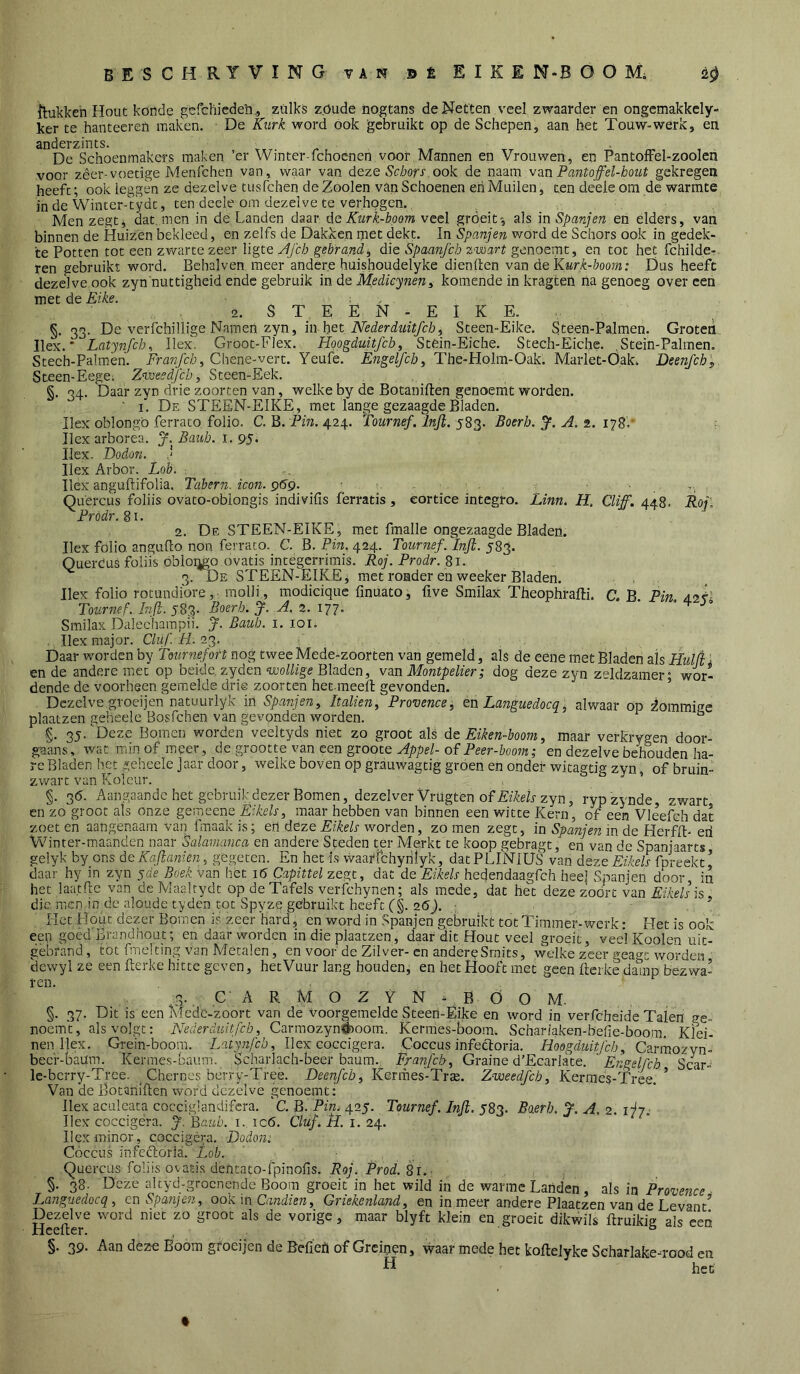 ilukkeh Hout koude gcfchicdeii., zulks zöude nogtans de Netten \'eel zwaarder en ongcmakkcly- ker te hantecren mak'en. De Kurk word ook gebruikt op de Schepen, aan het Touw-werk, en anderzints. De Schoenmakers maken ’er Winter-fchoenen voor,Mannen en Vrouwen, en PantolFel-zoolen voor zêer-voetige Menfchen van, waar van deze Schors ook de naam vm Pantofel-hout gekregen heeft; ook leggen ze dezelve tusfehen de Zooien van Schoenen eh Muilen, ten deeie om de warmte in de Winter-Vydt, ten deeie om dezelve te verhogen., Men zegtj dat. men in de Landen daar de Kurk-boom veel gröeit', als in Spanjen en elders, van binnen de Huizen bekleed, en zelfs de Dakken met dekt. In Spanjen wórd de Schors ook in gedek- te Potten tot een zv/arte zeer ligte jifch gebrand ^ die Spaanfeh zwart genoemt, en tot het fchilde-. ren gebruikt word. Behalven meer andere huishoudelyke dienden van de Kurk-boom: Dus heeft dezelve ook zyn nuttigheid ende gebruik in de Medieynen^ komende in kragten lia genoeg over een met de Eike. ^ , ■ 2. S T E Ë N - E I K E. §. 33. De verfchillige Namen zyn, in het Steen-Eike. Steen-Palmen. Groteii. Ilex. * Latynfcb^ Ilex. Gröot-Flex. Hqogduitfch^ Stem-EAche. Stech-Eiche. .Stein-Palmen. Stech-Palmen. LVot/c/j, Chene-vert. Yeufe. The-Holm-Oak. Marlet-Öak. Deenfcb„ Steen-EegCi ZWeedfeh, Steen-Eek. §. 34. 'Daar zyn drie zoorten van, welke by de Botaniften genoemt worden. ' I. De STEEN-EIKE, met lange gezaagde Bladen. Ilex oblongö ferrato folio. C. B. Pm. 424. Tournef.lnjl. Eoerh. y, A. z. i‘^8, Ilex arborea. J.Bauh.i. 9$i Ilex- Dodon. Ilex Arbor. Lob. Wex anguftifolia, Tabern. icon. pdp. - • . Quercus foliis ovato-oblongis indivifis ferratis, eortice integro. Linn. H, Cliff, 448. Roj, Pródr. 8i. 2. De STEEN-EIKE, met fmalle ongezaagde Bladen. Ilex folio angudo non ferrato. C. B. Pin. 424. Tournef. Inft. 583. Quercus foliis obioqgo ovatis intégerrimis. Roj. Prodr. 81. 3. De STEEN-EIKE; met ronder en weeker Bladen. Ilex folio rocundidre, molli, modicique finuato, five Smilax Theophrafti. C. B Pin A<>k- Toumef. Injl. 583. Boerh. J. A. 2. 177. • • 4 > Smilax Dalechampii. J. Baiib. i. loi. . Ilex major. Chif. Pi. 23. . Daar worden by Tournef of t nog tweeMede-zoorten van gemeld, als de eene met Bladen als Hul(i ■ ende andere met op beide, zyden «luo/P'ge Bladen, van Montpelier; dog deze zyn zeldzamer* wor- dende de voorheen gemelde drie zoorten het meefi: gevonden. ’ Dezelve groeijen natuurlyk in Spanjen, Italien, Provencej en Languedocq^ alwaar op dommige plaatzen geheele Bosfehen van gevonden worden. ^ g. 35.'Deze Bomen worden veeltyds niet zo groot als de Eiken-boom, maar verkrygen door- gaans, wat min of meer, de grootte van een groote of Pw-&oo7tï,- en dezelve behouden ha- re Bladen liet geheele Jaar door, welke boven op grauwagtig groen en onder witagtig zyn, of bruin- zwart van Koleur. §. 36. Aangaande het gebruik dezer Bomen, dezelverVrUgten of PtPeP zyn, rypzynde zwart en zo groot als onze gemeene Eikels, maar hebben van binnen een witte Kern, of een Vleefch dat zoeten aangenaam van fnaakis; en deze PzWr worden, zomen zegt, in in de Herfft- eii Winter-maanden naar Salavianca en andere Steden ter Merkt te koop gebragt, eii van de Spanjaarts gelyk by ons deKaflanien, gegeten. En het is waai'fchyrtlyk, datPLi'MUS van deze Eikels fpreekt^ daar hy in zyn yde Boek Van het 16 Capittel zegt, dat de Eikels hedendaagfeh heel Spanjen door in het laatfle van de Maaltydt op de Tafels verfchynen; als mede, dat het deze zoort van PfMr is, die men in de aloude tyden tot Spyze gebruikt heeft C§. 26J. ; Het Hout dezer Bomen is zeer Hard, en word in Spanjen gebruikt tot Timmer-werk: Het is ook een goed Brandhout; en daar worden in die plaatzen, daar dit Hout veel groeit, veel Kooien uit- gebrand , tot fmelting van Metalen, en voor de Zilver- en anderpSmits, welke zeer geao-t worden dcwyl ze een Kerke hitte geven, hetVuur lang houden, en het Hooft met geen Kerke da^np bezwa- ren. 3., C' A R M O Z Y N ^ B Ö O M. §. 37. Dit is een Mede-zoort van de voorgemelde Steen-Eike en word in verfcheide Talen ge- noemt, als volgt: Nederduitfeb, Cannozynöioom. Kermes-boom. Schariaken-befie-boo.m. Klei- nen Ilex. Grein-boom. Latynfcb, Ilex coccigera. Coccus infectoria. Hoogduitfeb, Carmozvn- becr-baUm. Kermes-baiim. Scharlach-beer baum. Fra7ifcb, Graine d'Ecarlate. Engelfcb Scar- le-bcrry-Trce. _ Chernes berry-Tree. Deenfcb, Kermes-Trae. Zweedfeb, Kermes-Tree. ’ Van de BotaniKen word dezelve genoemt: Ilex aculeata cocciglandifera. C. B. Pin.^ 425. Tournef. Inji. 583. Baerb. jj. A. 2. ijji Ilex coccigera. J.'idaiib. i. ic6. Cluf. fl. i. 24. Ilex minor, coccigéra, Dodon:. Coccus infecloria.' Lob. Quercus foliis ovatis dentato-fpinofis. Roj, Prod. 81. §. 38. Deze altyd-grocnendc Boom groeit in het wild in de warme Landen, als in Provejtce Languedocq, en Spanjen, ook in Candien, Griekenland, en in meer andere Plaatzen van de Levant^ Dezelve word niet zo groot als de vorige, maar blyft klein en groeit dikwils Kruikig als eeti HeeKer. , ° §. 39- Aan déze Boom groeijen de Befiefi of Greinen, waar mede het koKelykc Seharlafcemood en H hef