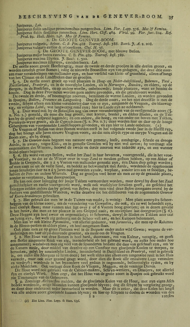 juiiiperus. Loh. . Juniperus foliis undique prominentibus pungentibus. Linn. Flor. Lapp. ^76. Mas ^ Famina. Juniperus foliis fesülibus patentibus. Linn. Hort. Cliff. 4^4. ViriL 99. Flor.fuec. 824. Roj. Prod. 89. Hall. Hel-v. 14P. Mas dif Fcemina. 2. De GROOTE GENEVER-BOOM. Juniperus vulgaris, Arbor. C. R, Pm. 488 T0urnef.Infi.5S8> Boerb. H. 2. 208. Juniperus vulgaris ceirior .& arborefcens. Cluf. H. 7,8. 3. De GROOTE GENEVER-BOÖM, met blauwe Befien. Juniperus major bacca caarulea. C. B. Pin. 489. Tournef. Infi. 589* Juniperus m.axima Illyrica. y. Baiib. i. 300. Juniperus maximus Illyricusj esculea bacca. Lob , , De eerfte zoort groeit Heefteragtig, maar de twede en derde groeijcn in alle deelen groter, en worden tamelyk grote Bomenedog de nieuwlie Botaniften zyn van gedagten, dat deze drie zoor- ten maar veranderingen van malkander zyn, en haar verfchil van kleiii- of grootheid, alleen afhangt van het Climaat en de Landftreken daar ze groeijen. §. 3. De eerfte zoort groeit op veel plaatzen in Hoog- en Neder-duitfcbland ^ Bohemen^ Tirol ^ Zv)itzerland, Frankryk, en in de noordlyke Landen, als in Noorwegen, Zweden^ en elders, op de Bergen, in deBosfchcn, en op andere woeftc, onbebouwde^ koude plaatzen, want ze bemint de koude. Dog in deze Provinciën worden geen andere gevonden, als die gecultiveert worden. De twede en derde, of boomagtige zoorten, beminnen de warme Landen, en worden gevonden in Spanjeni ItalieUy Provence en Languedocq. Dog de derde zoort, zo het niet dezelfde is met de twede, fchynt alleen een kleine verandering daar van te zyn, aangaande de Vrugten, dieblauwag- tig, en volgens LoW, wat langwerpig rond zyn; hier te Lande zyn ze zeldzameiv §. 4. Daar word ook by de Botaniften nog van twee veranderingen van de eerftgemelde zoort (^§. 2. No. I.} gemeld, als eene die laag groeit, met korter, breder, en dikker Bladen, en deTak- kenby de grond verfpreid leggende; en een andere, die hoog, en van onder tot boven met Takken, Pyramyds-wyze groeit, als de Cypresfe-boom C§. 2. No. 2>); deze worden hier en daar op de hooge Gebergtens van voorgemelde Landfebappen gevonden, en zyn hier te Lande onbekent. (aj De Vrugten of Befien van deze Bomen worden eerft in het volgende twede Jaar in de Herfft ryp, do het brengt alle Jaren nieuwe Vrugten voort, zo dat men altydt rype en onrype Vrugten aan de Boom ziet, als hy draagt. §. 5. De Genever-boom begeert van natuure een gemene, losfe, zandagtige, fchrale en drooge Aarde, in zware, vogteKlei-, en in gemefte Gronden wil hy niet wel aarten; hy verdraagt alle ongemakken des Winters, hoewel de twede en derde zoorten wat tederder zyn, en een warmer Stand-plaats begeren. §. 6. Hy word van zyn Befien, welke het Zaad in haar bevatten, voortgeteeld, die in het vroe- ge Voorjaar, na dat ze de Winter over in vogt Zand te meuken geftaan hebben, op een Akker of Bedde in Greppels, die 2 d 3 Voeten van malkander gemaakt zyn, één Duim diep gelegt worden; of men zaait ze uit de volle hand, en bedekt ze bekwamelyk met Aarde, wordende de opgekomene jonge Struiktjes daar na 2 a 3 Jaren oud geworden zynde, verplant, zonder iets aan te fnoeijen, be^ halven de Pen- en andere Wortels. Dog ze groeijen veel beter als men ze op dé gezaaide plaats, zonder te verplanten, laat doorgroeijen. Hy kan ook door Inlegging der jonge Takken vermeerdert worden, maar dewyl hy cfoor het Zaad gemakkelyker en rasfer voortgeteelt word, welk ook wasfelyker Struiken geeft, zo gefchied het Inleggen zelden anders dan by gebrek van Befien; dog men vind déze Befien doorgaans overal by de Stokers van gediftilleerde Wateren, welke dezelve tot het diftilleeren van de zogenaamde Genever Koorn-brandewyn gebruiken. §. 7. Het gebruik dat men ’er in de Tuinen van maakt, is weinig: Men plant zomtydts Scheer- heggen van de kleine zoort, om de verandering van Gewasfen, die ook, als ze wel behandelt zyn, heel cierlyk ftaan; maar kunnen niet ligt oveV 5 of 6 Voeten hoog groeijen; en in dezen gevalle is het beter, dat men ze ter plaatzc in een Greppel zaait, en onverplant laat doorgroeijen (§. 6}. Deze Heggen zyn heel zwaar en ongemakkelyk tc Scheeren, dewyl de Bladen en Takken zeer taai en lynrig zyn, het welk zig geduurig aan de Scheer vaft zet, en het.Kuippen belemmert. Men kan ’er ook kleine Pyraniiden, van allerlei gedaante, van formeeren^ die men op de Rabatten in de Bloem-perken en elders plant, en heel aangenaam ftaan. Ook plant men ze op grote Plaatzen wel in de Bosquets onder ander wild Gewas; wegens de ver- anderingen om haar altyd-duurende groente, als mede om de Vrugten. §. 8. Het Hout van deze Bomen is heel hard, duurzaam, ros vanKoIeur, vetagtig, en geeft een fterke aangename Reuk van zig, inzonderheid als het gebrand word, en zulks hoe ouder hoe aangenamer; weshalven men zig veel van de Spaanderen bedient die daar van gefchaaft zyn, om ’er de Kamers mede, door middel van dezelve op een Comfoor met gloeijende Kooien te werpen, te berooken, gelyk by aanzienlyke Lieden, inzonénx'nzidL in Duitfcbland nn Frankryk^ veel in gebruik is, om zulks alle Morgens te laten doen; het welk aldus niet alleen een aangename reuk in het Huis verwekt, maar ook zeer gezond geagt word, door dien die Rook alle onzuivere Lugt verandert en verdryft; wordende inhet byzondere veel gedaan in ongezonde, befraettelyke tyden, en by zieke Menfchen. Ook verjaagt deze Rook de Vliegen, Muggen, en de veninige Dieren. Dit Hout word ook gebruikt van de Cabinet-makers, Schryn-werkers, enDraaijers, tot allerlei fyn en cierlyk Werk. Men zegt, dat het Hout van de grote zoort in Spanjen ook gebruikt word tot Timmeragie van de Gebouwen. §. 9. ZommigQ Hlcbymifien melden, dat de gloeijende Kolen van dit Hout, met zyn eigen Afch bedekt wordende, enige Maanden kunnen gloeijende blyven; dog dit fchynt by vergroting gezegt, en dient door onderzoek nader bewaarheid te worden. Maar dit is zeker, dat deze Kolen het langft van alle andere zoort gloeijende kunnen blyven; en hier op fchynen te doelen de woorden van den I 2 laofien (d) Ziec Linn. Flor. Lapp. & Hort. Upf.