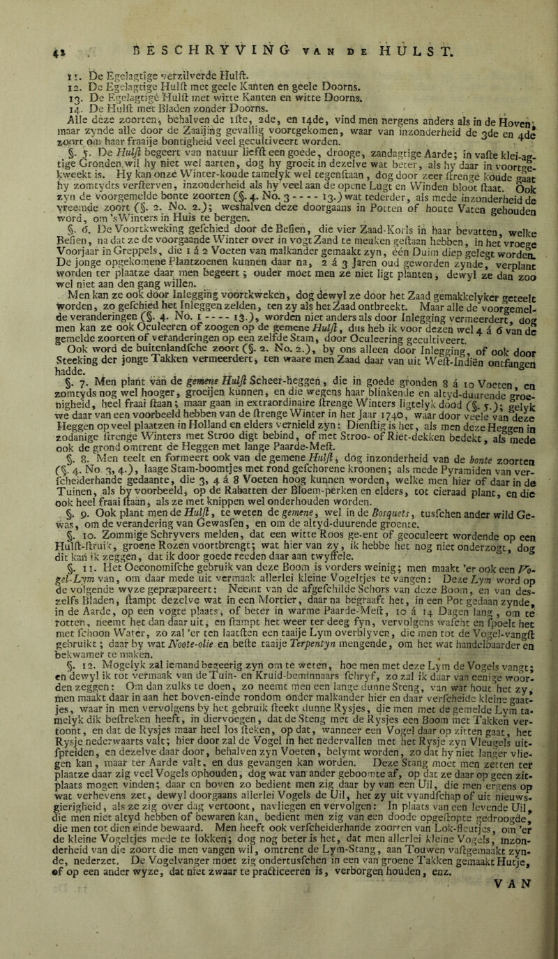 4» ï I. De Egehi^tlge vèrzilveTde Huift. 12. De Egdagcige Huift mcc geele Kaftten en geele Doorns. 13. Dc Egelagcfgè Huift met witte Kanten en witte Doorns. 14. De Huift met Bladen zonder Doorns. Alle deze zoorteir, behalven de ifte, 2de, en 14de, vind men nergens anders ais in de Hoven' maar zynde alle door de Zaaijiag gevallig voortgekomen, waar van inzonderheid de 3de en adl zoort dm haar fraaije bondgheid veel gecultiveert worden. ■ §. 5. De Htüfi begeert van natuur ikfft een goede, drooge, zandagtige Aarde; in vafte klei-an- tige Gronden wil hy niet wel aarten, dog hy groeit in dezelve wat beter, als hy daar in voortse- kvveekt is. Hy kan onzé Winter-koude tameiyk wel tegenftaan , dog door zeer ftrenge koude daat hy zomtydes verfterven, inzonderheid als hy veel aan de opene Lügt en Winden bloot ftaat. Ook zyn de voorgemelde bonte zoorten (§. 4. No. 3 13,) wat tederder, als mede inzonderheid de vreemde zoort ƒ §. 2. No. 2.j; weshalven deze doorgaans in Potten of houtc Vaten gehouden word, om \sWinters in Huis te bergen. §. 6. De Voortkweking gelchied door de Bellen, die vier Zaad-Korls in haar bevatten welke Benen, na dat ze de voorgaande Winter over in vogtZand te meuken geftaan hebben, in het vroege Voorjaar in Greppels, die i é 2 Voeten van malkander gemaakt zyn, één Duim diep gclegc wordem De jonge opgekomenéPlantzoenen kunnen daar na, 2^3 Jaren oud geworden zyndef verplant worden ter plaatze daar men begeert; ouder möet men ze niet ligt planten, dewyl ze dan^zoo wel niet aan den gang willen. Men kan ze ook döor Inleggihg voortkwekeh, dog dewyl ze door het Zaad gemakkelykcr »reteelt worden, zo gefcbiéd het Inleggen zelden, ten zy als het Zaad ontbreekt. Maar alle de voorgemel- de veranderingen C§. 4- No. I 13-)* wórden niet anders als door Inlegging vermeerdert dog men kan ze ook Oculeeren of zoogen op de gemene H2djl, dus heb ik voor dezen wel 4 d 6 van de gemelde zoortenof veranderingen op een zelfde Stam, door Oculeering gecultiveert Ook word de buitenlandfche ze«rt C§. 2. No. 2.), by ons alleen door Inlegging of ook door Stecking der Jonge Takken vermeerdert, ten waare men Zaad daar van uit Weft-lndiön ontfangeö hadde. §. 7. Men plant van de gemetie Hidjl Scheer-heggen, die in goede gronden 8 a ro Voeten en zomtydsnog wel hooger, groeijen kunnen, en die wegens haar blinkende en aleyd-duurende groe nigheid, heel fraai ftaan; maar gaan in extraordinaire ftrenge Winters ligtelyk dood C§- 5 )* Selvk we daar van een voorbeeld hebben van de ftrenge Winter in het Jaar 1740, waar door veele van deze Heggen op veel plaatzen in Holland en elders vernield zyn: Dienftig is het, als men deze Heggen in zodanige ftrenge Winters met Stroo digc bebind, of met Scroo- of Riet-dekken bedekt, als mede ook de grond omtrent de Heggen met lange Paarde-Meft. §. 8. Men teelt en formeert ook van de gemene Hnl/f, dog inzonderheid van de bonte zoorten f §. 4. No 3, 4.), laage Stara-boomtjes met rond gefchorenc kroonen; als mede Pyramiden van ver- fcheiderhande gedaante, die 3, 4 é 8 Voeten hoog kunnen worden, welke men hier of daar in de Tuinen, als by voorbeeld* op de Rabatten der Êloem-perken en elders, tot cieraad plant, en die ook heel fraai ftaan, als ze met knippen wel onderhouden worden. §. 9. Ook plant men de Hm/T? , te weten de gemene y wel inde Bosqiietr y tusfehen ander wild Ge- was, om de verandering van Gewasfen, en om de altyd-duurende groente. §. 10. Zommige Schryvers melden, dat een witte Roos ge-ent of geoculeert wordende op een Hulft-ftruik, groene Rozen voortbrengt; wat hiervan zy, ik hebbe het nog niet onderzogt, dog dit kan ik zeggen, dat ik door goede reeden daar aan twyffele. §. II. Het Oeconomifche gebruik van deze Boom is vorders weinig; men maakt’er ook een gel-Lym van, om daar mede uit vermaak allerlei kleine Vogeltjes tcvangen: DaeLym word op de volgende wyze gepraspareert: Neemt van dc afgefchilde Schors van deze Boom, 'en van des- zeifs Bladen, ftampt dezelve wat ineen Mortier, daarna begraaft het, ineen Pot gedaan zynde, in de Aarde, op een vogte plaats* of beter in warme Paarde-Meft, 10 (i 14 Dagen lang , om te rotten, neemt het dan daar uit, en ftampt het weer ter deeg fyn, vervolgens wafcht en fpoelc het met fchoon Water, zo zal ’er ten iaatften een taaije Lym overblyvcn, die men tot de Vogel-vangft gebruikt; daar by wat Noote-olie en befte taaije Terpentyn mengende, om het wat handelbaarder en bekwamer te maken. §. 12. Mogelyk zal iemandbegeerig zyn om te weten, hoe men met deze Lym de Vogels vangt* en dewyl ik tot vermaak van deTuin- en Kruid-beminnaars fchryf, zo zal ik daar van eenij^e vroor- den zeggen: Om dan zulks te doen, zo neemt men een lange dunne Steng, van war hout\et zy men maakt daar in aan het boven-einde rondom onder malkander hier en daar verfcheidc kleine gaat- jes, waar in men vervolgens by het gebruik fteekt dunne Rysjes, die men met de gemelde Lym ta- melykdik beftreken heeft, in diervoegen, dat dc Steng met de Rysjes een Boom met Takken ver- toont, en dat de Rysjes maar heel losfteken, opdat, wanneer een Vogel daar op zitten gaat, het Rysjc nederwaarts valt; hier door zal de Vogel in het nedervallen met het Rysjc zyn Vleugels uit- fpreiden, en dezelve daar door, behalven zyn Voeten, belyrnt worden, zo dat hy'niec langer vlie- gen kan, maar ter Aarde valt, en dus gevangen kan worden. Deze Stang moet men zetten ter plaatze daar zig veel Vogels ophouden, dog wat van ander geboomte af, op dat ze daar op geen zit- plaats mogen vinden; daar cn boven zo bedient men zig daar by van een Uil, die men eraens op wat verhevens zet, dewyl doorgaans allerlei Vogels de Uil, het zy uit vyandfehap of uit nieuws- gierigheid, als ze zig over dag vertoont, navliegen en vervolgen: In plaats van een levende Uil, die men niet altyd hebben of bewaren kan, bedient men zig van een doode opgeftopte gedroogde, die men tot dien einde bewaard. Men heeft ook verfcheiderhande zoorren van Lok-fleutjes, om ’er de kleine Vogeltjes mede te lokken; dog nog beter is het, dat men allerlei kleine Vogels, inzon- derheid van die zoort die men vangen wil, omtrent de Lym-Stang, aan Touwen vaftgemaakt zyn- de, nederzet. De Vogelvanger moet zig ondertusfehen in een van groene Takken gemaakt Hutje, ®f op een ander wyze, dat niet zwaar te pradiceeren is, verborgen houden, enz. VAN