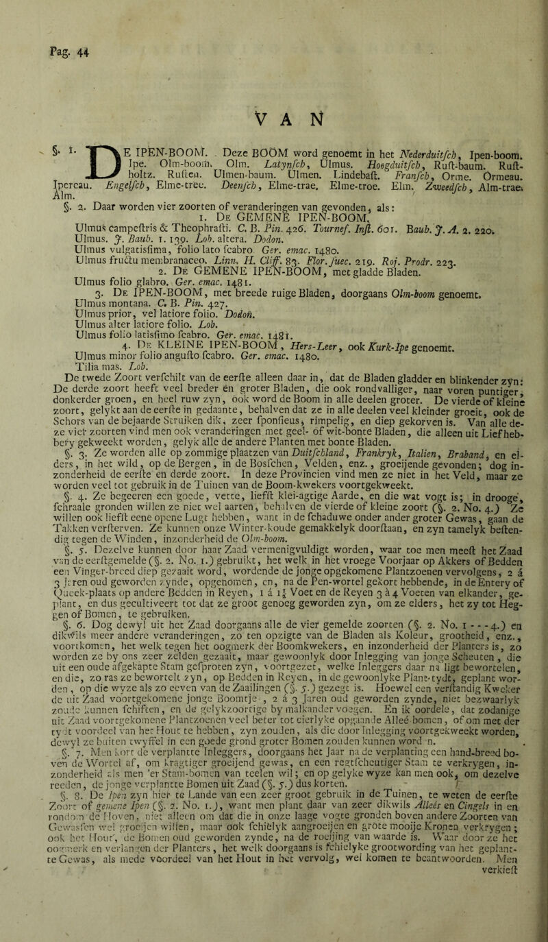 VAN  T^\E IPEN-BOO^L . Deze BOÖM word genoemt in het Ipen-boom. I J Ipe. Olm-boom. Olm. Latynfch, Ulmus. Hoegduitfch, Ruft-baum. Ruft- holtz. Ruiten. Ulmen-baum. Ülmen. Lindebaft. Franfchy Orme. Ormeau. Ipcrcau. Enge{fcby Elme-tree. Deenj'ch, Elme-trae. Elme-troe. Elm. Zweedfcb y Alm-trae* Alm. ' §. 2. Daar worden vier zoorten of veranderingen van gevonden, als: I. De gemene IPEN-BOOM, Ulmus campcftris & Theophralti. C. B. Pin. 426. Tournef. Infl. 6or. '^aub.J.A. 2. 220i Ulmus. J. Bauh. 1.139. Ao&. altera. Dodon. Ulmus vulgatisfima, folio lato fcabro. Ger. emac. 1480. Ulmus frudtu membranacep. Linn. H. Cliff. 83. Flor.Jüec. 219. Roi. Prodr. 223. 2. De GEMENE IPEN-BOOM, met gladde Bladen. Ulmus folio glabro. Ger. emac. 1481. 3. De IPEN-BOOM, met breede ruige Bladen, doorgaans Olm-boom genoemt. Ulmus montana. C. B. Pin. 427. Ulmus prior, vel latiore folio. Dodoti. Ulmus alter latiore folio. Lob. Ulmus folio latisfimo fcabro. Ger. emac. 1481. 4. De KLEINE IPEN-BOOM , Hers-Leery ook Kurk-Ipe genoemt. Ulmus minor folio angulto fcabro. Ger. emac. 1480. Tilia mas. Lob. De twede Zoort verfchilt van de eerlte alleen daar in, dat de Bladen gladder en blinkender zVn* De derde zoort heeft veel breder èn groter Bladen, die ook rondvalliger, naar voren puntiger' donkerder groen, en heel ruw zyn, ook word de Boom in alle deelen groter. De vierde of kleine zoort, gelykt aan de eerlte in gedaante, behalvendat ze in alle deelen veel kleinder groeit, ook de vSchors van de bejaarde Struiken dik, zeer fponfieus, rimpelig, en diep gekorven is. Van alle de- ze viel- zoorten vind men ook veranderingen met geel- of wit-bonte Bladen, die alleen uit Liefheb- bery gekweekt worden, gelyk alle de andere Planten met bonte Bladen. §. 3. Ze worden alle op zommige plaatzen van DM/ï/ir/atetl, Frankryk, Italien^ Brabandy en el- ders, in het wild, op de Bergen, in deBosfehen, Velden, enz., groeijende gevonden; dog in- zonderheid de eerlte en derde zoort. In deze Provinciën vind men ze niet in het Veld, maar ze worden veel tot gebruik in de Ikiinen van de Boom-kwekers voortgekweekt. §. 4. Ze begeeren een goede, vette, liefll klei-agtige Aarde, en die wat vogt is; in droogé, fchraale gronden willen ze niet wel aarten, behalven de vierde of kleine zoort 2. No. 4.} Ze willen ook liefll eene openc Lugt hebben, want in de fchaduwe onder ander groter Gewas, gaan de Takken verllerven. Ze kunnen onze Winter-koude gemakkelyk doorltaan, en zyn tamelyk beflen- dig tegen de Winden, inzonderheid de Olm-boom. §. 5. Dezelve kunnen door haar Zaad vermenigvuldigt worden, waar toe men meelt het Zaad van de eerllgemelde (j§. 2. No. i.) gebruikt, hetwelk in het vroege Voorjaar op Akkers of Bedden een Vinger-breed diep gezaait word, wordende de jonge opgekomene Plantzoenen vervolgens, 2 a 3 jtren oud geworden zynde, opgenoracn, cn, na de Pen-wortel gekort hebbende, indeEnteryof k)aeck-plaats op andere Bedden in Reyen, 1 a i| Voet en de Reyen 3^4 Voeten van elkander, ge- plant, en dus gecultiveert tot dat ze groot genoeg geworden zyn, bm ze elders, het zy tot Heg- gen of Bomen, te gebruiken. §. 6. Dog dewyl uit het Zaad doorgaans alle de vier gemelde zoorten (%. 2. No. i - - -4.} en dikv<d!s meer andere veranderingen, zb ten opzigte van de Bladen als Koleur, grootheid, enz., voortkomen, het welk tegen het oogmerk dér Boomkwekers, en inzonderheid der Planters is, zo worden ze by ons zeer zelden gezaait, maar gewoonlyk door Inlegging van jonge Scheuten , die uit een oude afgekapte Stam gefproten zyn, voortgezee, welke Inleggers daar na ligt bewortelen, endie, zo ras ze bewortelt zyn, op Bedden in Reyen, in de gcvvoonlyke Plant-tydt, geplant wor- den , op die wyze als zo eeven van de Zaailingen (g. y.) gezegt is. Hoewel een verltandig Kweker de uit Zaad vobrtgekomenc jonge Boomtje , 2 a 3 Jaren oud geworden zynde, niet bezwaarlyk znud.e kunnen fchiften, cn de gclykzoortige by malkander voegen. En ik oordelé, dat zodanige uit Zaad voortgekomene Plantzoenen veel beter tot cierlyke opgaande Alleé bomen, of om met der ty it voordeel Van het Hout te hebben, zyn zouden, als die door Inlegging voortgekweekt worden, d'cwyl ze buiten cwylrel in een goede grond groter Bomen zouden kunnen word n. §. 7. Men kort de verplantte Inleggers, doorgaans het Jaar na de verplanting een hand-breed bo- ven de Wortel af, om kragtiger groeijend gewas, en een rcgtlcheutiger Stam te verkrygen, in- zonderheid r.ls men ’er Stam-bomen van tce'len wil; cn op gclyke wyze kan men ook, oiTdezelvc reeden, de jonge verplantte Bomen uit Zaad (§. 5.} dus korten. _ _ / §. 8. De lpe)i zyn hier te Lande van een zeer groot gebruik in de Tuinen, te weten de eerfte Zoort of gemene Ipen (§• No. i.), want men plant daar van zeer dikwils Alleés en Cingels in en rondom dc Moven, niet alleen om dat die in onze laage vogte gronden boven andere Zoorten van Gewasfen wel grocijen willen, maar ook fchitlyk aangroeijen en grote mooijc Kronen verkrygen; ook het Hout','de Bomen oud geworden zynde, na de roeijing van waarde is. Waar door zè het oo'rorerk cn verlangen der Planters , het welk doorgaans is fchielyke grootwording van het gcplant- tc Gewas, als mede voordeel van het Hout in het vervolg, wei komen te beantwoorden. Men verkiell