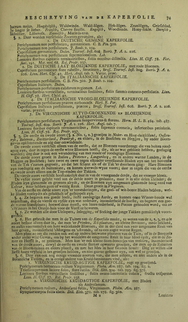 lucrum raajüs. Hongduitfch^ Waldwinde. Wald-lilgen. Hek-lilgen. Zaunlilgen, Geirfzblad. ïe langer je lieber. Fraw/c/j, Ohevre feuille. Engelfch ^ Woodbinde. Hony-fukle. Becnfch ^ Sklolilier. Löberofe. Znveedfcb, Matleds-troe. € 2. Daar worden verfcheideZoorten gevonden5 aisi I. De DUiTSCHE GEMENE KAPERFOLIE. Periclymenum non perfoliacum, gerinanicum. C. B. Pm. 302. Periclymenum non perfoliatum. j. Baub. 2. 104. Caprifoliüm germanicum. Dodon. Tournef. Inji. dog. BoerZj. j^. A. 2. .226. Periclymenum non perfoliatum fepcentrionalium. Lob. Lonicera floribus capitacis terninacricibus, foliis omnibus diilindlis. Linn. H. Cliff. 58. Flor, fuec. igi. Mat.med.6B. Roj. Prodr. 227. 2. De DUITSCHE LAAT BLOElJENDE KAPERFOLIE» met rode Bloemen. Caprifoliüm germanicum flore rubello, ierotinum, BroJ)'. Tournef. Inji: bog. Boerb. J. A, 2-, <1^6. Linn. Hort. Upf. 42. Hort. Angl. tab. 7. Variat. prmc. 3. De ITALIAANSCHE KAPERFOLIE. periclymenum perfoliatum. C. B. Pm» 3*^2' S'- Bauh. 2.104. Caprifoliüm Italicum. Dodon. Periclymenum perfoliatum calidarum regionum. Lob. Lonicera-floribus verticillatis, terminalibus fesfilibus, foliis fumftiis conpato-perfoliatis. Lirni* H. Cliff. 58. Hort. Upfal. 42. 4. De ITALIAANSCHE VR0EG-BL(1EIJENDE KAPERFOLIE. Periclymenum perfoliatum prtecox narbonenfc. Hort. R. Par. Caprifoliüm Italicum perfoliatum, prsecox, Broff^ Tournef. Inji. 608. Boerb.J. A, 2. 22®. variati prteced. „ T. De VIRGINISGHE ALTYD-GROENENDE en BLOElJENDE KAPERFOLIE. Periclymenum perfoliatum Virginianum fempervirens & Horens. Herm. H. L. B. 484^ tab. 485. Tournef. Inji. 609. Boerb J. A. 2. 226. Hort. Angl. tab. 7. Lonicera floribus Capitatis terminatricibus, fohis fuprcmis connatis» inferioribus pctiolatis. Linn. H. Cliff. 58. Roj. Prodr. 237. , . §. 3. De eerfte en twedc zoort(§. a. No. i, 2._)groeijen m Neder- en Hoog-duitfcbland, Oojlen- fjk. iBohemen, Zwitzerland, Frankryk, en elders, in de Bosfchen en Heggen, by ander Boora= gewas opkliramende en zig daar omwindende. ‘ De twede zoort verfchilt alleen van de eerlte, dat ze Bloemen voortbrengt die van buiten rood^ agtigzyn, daar in tegen de eerfte witte Bloemen heeft, die, als ze wat gebloeit hebben, geelagtig worden; dog daar is ook een verandering van met roode of roodagtige Bloemen. De derde zoort groeit in Italien, Provence, Langtiedocq, en in andere warme Landen, in de Heggen en Bosfchen; hare twee en twee tegen elkander overftaande Bladen zyn aan het bovenfté van de Tak t‘zamen gegrocit, zodat het fchynt als of de Tak’cr doorheen ging: Hare Bloemen zyn roodagtig aan de buitenkant, en komen werwels-wyze voort; daar in tegen die van de eerfte cn twede zoort alleen aan de Top-einden der Takken. De vierde zoort verfchilt hooftzakelyk daar in van de voorgaande derde, dat ze vroeger bloeit. De vyfde Zoort gelykt veel aan de derde zoort in gedaante, maar is in alle delen kleinder; de Bladen zyn glanzende en groenen altydt, endeBioemen zyn aangenaam glanzende hoog rood van Kolcur, maar hebben geen of weinig Reuk. Deze groeit in Hirginien. Van de eerfte cn derde zoort zyn ’er veranderingen, die geel- of wit-bonte Bladen hebben, wel- ke Bladen veeltydts als gehakkelt of gefnippelt zyn^ §. 4. Ze begeren een goede losfe, lieftt Zandagtige Aarde, en kunnen onze Winter-koude wel tegenftaan, dog de vierde en vyfde zyn wat tederder, inzonderheid delaatfte, en begeert een goe- de'warme Standplaats; hoewel deze meeft, om haare tederheid, in Potten gehouden word, om ze ‘sWinters in het Oranje-huis voorde Vorft te bewaren. 5. Ze worden alle door Uitlopers, Inlcgging, of Steking der jonge Takken gemakkelyk voort- geteelt. §. 6. Het gebruik dat men in de Tuinen van de Kaperfolie maakt, te weten van de i, 2,3, en 4de zoort beftaat alleen daar in, dat men’er Pnêf/<ra, Z^t-plaatzen^ en kleine Berreaza', mede bekleed, en zulks voornamelyk om hare welriekende Bloemen, die in der daad een zeer aangename Reuk van haar geven, inzonderheid ’sMorgens en ’sAvonds, of na een zagte warme Regen. Men plant ze óm die reeden ook «-el op andere bekwame plaatzen van de Tuin, of in de Bosquefs ©ndcr ander wild Gewas, om by het wandelen de aangename Reuk in haar bloei-tydt, die in de Zo- mer en Herfft is, te genieten. Men kan ’er ook kleineStam-boomtjes van trekken, inzonderheid van de derde zoort, dewyl de eerfte en twede rterker opwaarts groeijen, die men op de Rabatten van dc Bloem-tuinen en elders plaatft, en met het Mes in haar fatzoen houd: Dog ze willen -ilk lieffl haare vryheid in het groeijen hebben, en niet gaarne gefnoeit zyn, om wel te groeijen. 6. Daar zyn ook nog eenige vreemde zoorten van, die men zelden, en niet anders als in de Botanifche Tuinen, en in eenige andere van Kruid-beminnaars vind, als: I. VIRGINISCHE KRUID-AGTIGE KAPERFOLIE, regt op groeijend. Periclymenum herbaceum redfum Virginianum. Plukn. Alm. 287. tab. 104. fig. 2. Triofteosperraum latiore folio, florcrutilo. Dill. Eltb. 294- tab. 293. fig. 378. Lonicera floribus verticillatis fesfilibus , foliis ovato-lanceolacis colatis, frudtu trifpermo, Linn. H. Cliff. 57. Roj. Prodr. 238. 2. VIRGINISCHE KRtJlDAGTIGE KAPERFOLIE, met Bladen als Androfsenumi Periclymenum redlum, Androfaemi foliis, Virginianum. Plukn. Alm. 287. Symphoricarpos foliis alatis. Dill. Eltb. 27tab. 278. fig. 3Ó0. M 2 Lonidcra.