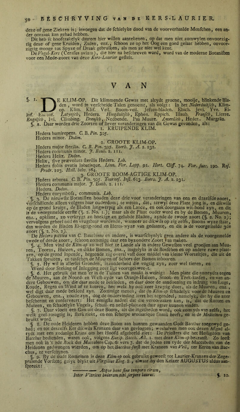 50 - deze of gene Ziekten is; invoegen dat de fchielyke dood van de voorverhaalde Menfchen, een an- der oorzaak kan gehad hebben. Dit heb ik hoofczakelyk daarom hier willen aantekenen, op dat men niet zomwylen onvoorzig- tig deze of gene Kruiden, Zaden, enz., fchoon ze op het Oog een goed gelaat hebben, onvoor- zigtig mooge tot Spyze of Drank gebruiken, als men ze niet wel kent. DeVogei-Kers (Ccrafus aviuraj, die hier na befchreven word, word van de moderne Botaniften voor een Mede-zoort van deze Kers-Laurier gcftelt. VAN §• I' E KLIM-OP. Dit klimmende Gewas met altydt groene, mooije, blinkende Bla* I J den , word in verfcheide Talen genoemt, als volgt; In het Neder duitfcb ^ Klim- ■1 ^ op. Klim. Klif. Veil. Boom-veil. Jeften-bladen. Ebich. Jevi. Yve. Ei- lof. EiN-iof. Latynjcb^ Hedera. Hoogduitfeb, Epheii. Eppich. Illaub. Franfch, Lierre. Engelfcb, Ivi. Climbing. .Ncdbende. Paa Muure. Zvoeed/cb, Heder.. Murgran. 2. Daar worden drie Zoorten of liever veranderingen van dit Gewas gevonden, als; 1. KRUIPENDE^KLIM. Hedera humirepens. C.'Q.Pin.^oy. Hedera minor. Dodon. 2. GROOTE KLIM^OP. Hedera major fterilis. C. B. Pin. 305. Yjoerb. A. 2. 232. Hedera communis minor. J. Baub. 2. 111. Hedera Helix. Dodon, Helix, five prtevoluta ficrilis Hedera. Lob. Hedera foliis ovatis lobatisque. Linn. Flor. Lapp. pr. Flort. Cliff. 74. Flor.fuec. ipo. Roj. Prodr. 223. Hcill. belv. 164. 3. GROOTE BOOM-AGTIGE KLIM-OP. Hedera arborea. C. B. Pin. 305. Tournef. Infi. 613. Boerb. J. A. 2. 231. Pledera communis major, J. ]jimb. 2. iii. Hedera. Dodon. Hedera corymbofa, communis. Lob. §. 3, De nieuwfte Botaniften houden deze drie voor veranderingen van een en dezelfde zoort, verfchillende alleen volgens haar ouderdom; te weten, dat, terwyl deze Plant jong is, en dikwils op de grond kruipt, de Bladen langwerpig als eenLance, en ook doorgaans wit-bond zyn, en die is de voorgemelde eerfte (§. 2. No. i.); maar als de Plant ouder word en by de Bomen, Muuren, enz., opkïirat, zo verkrygt ze hoekige en gelubde Bladen, zynde de twede zoort (§. 2. No. 2); vervolgens geheel oud en vrugtbaar wordende, wanneer ze dikwils op zig zelfs. Booms wyze ftaat, dan worden de Bladen Ei-agtig-rond en Hcrcs-wyzc van gedaante, en'dit is de voorgemelde 3de zoort (§. 2. No. 2). De Hedera poëtica van C. Bauckinus en andere, is waaiTchynlyk geen andere als de voorgemelde twede of derde zoort, fchoon zommige daar een byzondere Zoort van maken. §. 4. Men vind de Klim-op zo wel hier te Lande als in andere Geweften veel groeijen aan Muu- ren, Toorns, Huizen, cn dikke Bomen, enz., insgelyks in de Bosfehen en op andere ruwe plaat- zen, op de grond lopende, hegtende zig overal vaft door middel van kleine Worteltjes, die uit de Takken fpruiten , en tusfehen de Muuren of Schors der Bomen inbooren, §. 5. Hy wil in allerlei Gronden, inzonderheid die vogtig zyn, zeer wel tieren, en Word door Steking of Inlegging zeer ligt voortgekwee^t. §. 6. Het gebruik dat men ’er in de Tuinen van maakt is weinig; Men plant die zomtydts tegen de Muuren, aan de Noord- en Weft-zyde van Oranje-Huizen, Stook- en Trek-kasfen, en van an- dere Gebouwen, om die daar mede te bekleden, en daar door de aandoening en indrang van Lugt, Koude, Regen en Wind af cc keeren, het welk hy ook zeer kragtig doet, als de Muuren, enz., wel digt daar mede bekleed zyn. Zommige menen, dat de Klim-op fchadelyk voor de Muuren ea Gebouwen, enz., zoude zyn, dog de ondervinding leert het tegendeel, namelyk, dat hy die zeer befchermt en conferveert; Het eenigfte nadeel dat die veroorzaken kan, is, dat deRocten en Muizen, en fchadelyke V'^ogels, fchuil- en neftcl-plaatzen daar ageer kunnen vinden. §. 7. Daar vloeit'een Gom uit deze Boom, als die ingefneden word, ookzomtyds van zelfs, het v/elk geel-rosagtig is, fterk riekt, en een fcherpe aromatique fmaak heeft, en in de ge- bruikt'word. § 8. De oude Heidenen hebben deze Boom aan hunnen gewaanden Godt Bacchus toegewyd ge- had; en tot deszelfs Eer dikwils Kranzen daar van gevlogten; weshalven men ook dezen Afgod al- tydt met een zodanige Krans om het Hoofd afgebeeld ziet; De Priefters die het Heiligdom van Baceter bedienden, waren ook, volgem Eurip. Bciccb. A!^. i. met deze A7m-o/) bekranft. Zo leeft men ook in ’t 2de ^ock der MaccabeenCo.p. 6: vers 7. dat de Joden ten tyde der Maccabeën van de Heidenen gedwongen wierden, om op het Baccb lis-feejl met Kr dazen van F'eil, ter Eeren van Bac- chus, te verfchynen. §. 9. By de oude Romeinen is deze Klim-op ook gebruikt geweeft tot Laurier-Kranzen der Zege- pralende Vorften; gelyk hlyi'.t \x\t F'irgilius Elog.^., alwaar hy den Keizer AUGJSTIJS aldus aan- fpreekt: —— Atque banc fitte tempora cirum^ Jnter f^itrices hederam tibi Jerpere laurts. S’ 10*