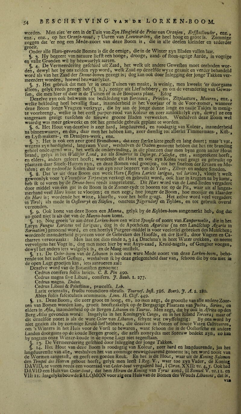 worden. Men ziet’er een in de Tuin van de Pmi-uara Om;«», Êrffladbouder ^ enz.> enz., enz., op het Oran/c-'iüow?, 7 Uuren vzn Leeunx^i^den ^ die heel hoog en groot is. Zominige zeggen dat ’er nog een Mcde-zoort van deze Boom is , die in alle dcelen kleinder en tederder groeit. .... Onder alle Hars-gevende Bomen is dit de eenige j die in de Winter zyn Bladen vallen laat. §. Hy begeert van natuure liefft een hooge, drooge, zand-of fteen-agtige Aarde, invogtige Cl) vatte Gronden wil hy bezwaarlyk aarten. §. 4. De Vermeerdering gefchied uit Zaad, het welk uit andere Gewetten moet ontboden wor- den, dewyl het by ons zelden ryp word, welk Zaad op dezelfde wyze gezaait en verder behandeld word als van het Zaad der Denne-bomen gezegt is; dog kan ook door Inlegging der jonge Takken ver- meerdert worden, hoewel bezwaarlyker. §. 5. Het gebruik dat men ’er in onze Tuinen van maakt, is weinig, men kweekt ’er doorgaans allecni gelyk reeds gezegt heb 2.^, eenige uit Lief hebbery, en om de verandering van Gewas- fen , die men hier of daar in de Tuinen of in de Bosqueis plant. Edog Dezelve zyn ook bekwaam tot bedkleding van BerceaMo:, Prieëlen, Zitplaatzen^ Muureriy enz. * welke bekleding heel bevallig ftaat, inzonderheid in het Voorjaar of in de Voor-zomer, wanneer deze Boom jonge Vrugten verkrygt, die hy aan de jonge dunne lange en taaije Takjes in menig- te voorbrengt, welke in het eertt purper-rood van Koleur en zeer aanlokkelyk zyn, dewyl ze een aangenaam gezigt tusfehen de hieuwe groene Bladen verwekken. Weshalven deze Boom wel waardig was meer gekweekt en tot het gemelde gebruik geplant te worden. §. 6. Het Hout van dezelve is zeer hard, langduurend, en roodagtig van Koleur, inzonderheid na binnenwaarts, en dus, daar men het hebben kan, zeer dienttig tot allerlei Timmermans-, Kitt-, en Lyft-makers-, en Draaijers-werk j enz. §. 7. Het is ook een zeer goed Brandhout j dat zeer tterke hitte geeft eü lang duurt; maar’tvat, wegens zyn hardigheid, langzaam Vuur, weshalven de Ouden geineent hebben dat het tot branding geheel ondeugend was, het welk de ondervinding, in die plaatzen daar men byna geen ander Hout brand, gelyk in IVallifer Land, zo als Sirnkrus in Defcript. P'allefwy enz., aangetekent heeft, cn elders, anders gelccrt heeft; wordende dit Hout en ook zyn Kolen veel geagt en gebruikt op plaatzen daar Smelt-Hutten zyn, en deze Bomen veel groeijen, tot het fmelten der Ertzen en Me- talen; en de gedoofde Kolen daar van zyn zeer begeert van de Vzer-, Zilver- en andere Smeden. §. 8. Dat ’cr uit deze Boom een week Hars Laricis larigna^ vel laricea)^ vloeit’t welk gewoonlyk voor ’t Veneedfebe Terpentyn verkogt en gebruikt word, ook haar in kragten na by komt, heb ik te voren by de Denne-boovi reeds aangetekent. Dit Hars word van de Land-lieden vergadert door middel van een gat in de Boom in de Zomcr-tydt te booren tot op de Pit, waar uit al langza- merhand veel Hars komt te vloeijen; en men zegt, hoe jonger de Boom, hoe mooijer en klaarder dit Hars is; wordende het witte, klaarftc, voor het bette geagt. Het zelve word veel vergadert in Tirol, als mede in Oojlenryk en^ilejieuy omtrenz Jagerndorf en Tefebeuy en tot gebruik overal verzonden. §. p. Ook komt van deze Boom een Manna ^ gelyk by de Er/cèen-fcoom aangemerkt hebj dog dat zo goed niet is als dat van de Manna-boom komt. '§. 10. '^og groeit’ex zan deze Lorken-boom een'vritteSponfieofzoottvzn Kampernoelie y die in het Latyn Fungus Lariccus vel larignusy dog in de Apotheken Agaricus (na een Landfehap Agaria in genoemd word, en een hecrlyk Purgeer-middel is voor veelerlei gebreken desMenfehen; wordende inzonderheid geprezen voor de Gebreken des Hoofds, en der Bortt, door Vogten en Ca- tharren veroorzaakt: Men laat tot dien einde 2, 3 a 4 Drachma’s in heet Water trekken, en neemt vervolgens het Vogt in, dog men moet hier by wat Anys-zaad, Kruid-nagels, of Gengber voegen, dewyl het anders iets walgelyk is, en de Maag ontttelt. §. II. De Ceder-boom vzn de Libanon is ook een ware Mede zoort van deze Lorken-booniy beho- rende tot het zelfde Geflagt, weshalven ik by deze gelegentheid daar van, fchoon die by ons niet ia de open Lugt groeijen kan, iets aanroeren zal: Dezelve word van de Botanitten genoemt: Cedrus conifera foliis laricis. C. B. Pin 490. Cedrus magnafive Libani, conifera. J. Baub. i. 277. Cedrus raagna. Dodon. Cedrus Libani & Paleftinaï, prascelfa. Lob. Larix orientalis, frudlu rotundioro obtufo. Tournef. Inji. y86. Botrh. A. i. 180. Abies foliis falciculatis acuminatis. lAnn. H. Cliff. 449. §, 12. Deze Boom, die zeer groot en hoog, en, zo men zegt, de groottte van alle andere Zoor* ten van Bomen worden kan, groeit hooftzakelyk op de Bergagtige Plaatzen van Sirien, en elders in AJiuy inzonderheid op de Bergen Libanon en Taurus. Men zegt, dat hy ook in Africa op den Berg Atlas gevonden word: Insgelyks in het Koningryk CongOy en in het Eiland Tercera; maar of dit dezelfde zoort is als de ware Ceder van Libanony fchynt wat twyffelagtig: By ons word hy niet gezien als by zommige Kruid-liefhebbers, die dezelve in Potten of iroute Vaten Cultiveereny om ’s Winters in het Huis voorde Vortt te bewaren, want fchoon die in de Ootterfche en andere Landen doorgaans op de koude Bergen groeit, die zelfs zomtydts met Sneeuw bedekt zyn, zo kan hy nogtans onze Wintcr-koude in de opene Lugt niet tegenftaan. §. 13. De Vermeerdering gefchied door Inlegging der jonge Takken. §. 14. Het Hout van deze Boom is roodagtig van Koleur, zeer hard en langduurende, jaa het langduurenfte van alle, weshalven het van zommige eeuwigduurend genoemt is; het word nooit van de Wormen aangetatt, en geeft een goeden Reuk. En het is dit Hout, waar uit de Koning Salomon den Tempel des He er en gebout heeft, gelyk men leeft IReg. V., waar toe zyn Vader, de Koning DAVID, te voren reeds een voorraad van Ceder-bout vergaderd had, I Cbron. XXII; vs. 4,5. Ook had DAVID een Huis van Ceder-bouty dat hem Hiram de Koning van Tyrus zond, II Samuel V. vs.i i. en VII: 11. Insgelyks bouwde SALQM ON voor zig een Huis van de Bomen des Woads Libanons y dat is, vai