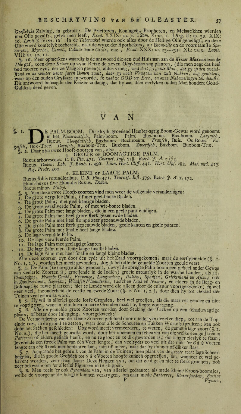 S? 'Geejlelyke Zalving, in gebruik: De Priefteren, Koningeii, Propheten, en Melaatfchen wierden mee Olie gezalfc, gelyk men leeft, Exod. XXIX: vs. 7. ÏSam. X: vs. i. IReg. II: vs. 39. XIX: 16. Levit XIV: vs. 16 In de Tabernakel wierde ook alles door de Heilige Olie geheiligt; en deze Olie wierd konftelyk toebereid, naar de wyze der Apothekers, uit Booin-kie en de voornaamfte Spe- 'céryen., MyrrbCy Caneely Calmus ende Casjïey enz., jEaroi. XXX; w. 23—-31. XL:‘i;r;9. Levit. VIll:10, II- §. 1(5. Zeer opmerkens waardig is de antwoord die een oud Huisman aan de Keizer Maximiliaan de llde gaf, toen deze Keizer op zyne Reize de zeven Olyf-bomen zag planten,, (die men zegt dat heel bud moeten zyn, eer ze Vrugtên gevon); aldus vroeg, vaat doet gy goede Man, dat gy op den avond- Jlond en de winter uwer jaren Bomen zaait y daar gy nooit F'rugten van zult plukken y nog genieten y •waar op den ouden Gryfaart antwoorde, ik zaai ze GOD ter ÈerOy en onze Nakomelingen ten dienjle. Dit antwoord behaagde den Keizer zodanig, dat hy aan dien eerlyken ouden Man hondert Göud- Guldens deed geven. VAN D §. .1- 2. 3- 4- 5- 6. 7- 8. 9- 10. I. ■ E PALM-BOOM. Dit altydt-groenendHeefter-agdg Boom-Geviras word genoemt in het Nederduitfeb, Palm-boom. Palm'. Büs-boom. Bos-boom. Latynfcby Buxus. Uoogduitfeby Buxbaum. BucHsbaum. Franjeby Buis. Ou Bouis. En- gelfcby Box-Treé. Deenfcb, Buxbom-Tr$. Buxbom. Zweedfeb, Buxbom. Buxbom-Trse. ^ i. i Daar zVri twee Hooft-zoorten van, als: . , , S. 2. i^aar zy ^ GROTE ok BÖOMAGTIGE PALM. Buxus arboresce^js. C. B. Pin. 471. Tournef. Infl. 578. Boerh. J. A. 2 172., Buxus. Dodon, Lob. J.Bauh. i. Linn. Hort, CU ff. 4.4.1. Hort. Upf. Mati. med. 42^. Roi. Prodr. 400. ^ 2. KLEINE OF LAAGE PALM. Buxus foliis rotundioribus. C. B. Pin. 471. Tournef. Inji. $79. Boeri?. A. 2. 172. Humi-buxus live Humulis Buxus. Dodon, Buxus minor. Fulgo. , , , 3, Van deze twee Hopft-zporten vind men weer de volgende veranderingen; De girotc vcfgülde Paini,. bf met géel-bónte Bladen. De gtoie Piim, met geel-kantige bladen. De grote verzilverde Palm, of met wit-bohte bladen. , ■ Dé grote Palm met lange bladen, die in een geele punt eindigen. ; De grote Palm met heel grote fterk gèzenuwde bladen. 1 De grote Palm met heel ftompe zeer gezenuwde bladen. De grote Palm mét fterk gezenuwde bladen, geele kanten en gèéle punten. De grote Palm met fmallc heel lange bladen, De lage vergulde Palm. , De lage verzilverde Palm, T T, De lage Palm met geelagtige kanten - 12. De lage Palm met kléitte lange fmalle bladen. 13. De lagfe Palm met heel fmalle en langé kleine bladen. Alle deze zbörten zyn door den tydt uit hetlËaad voortgekomën, maar de eerftgemelde (§, 2. No. 1,2.), worden het meeft gevonden, dog jk heb alle de gemelde Zoqrteh gecultiveert §. 4. Dc Palm (te bnregte aldus genoemt, .dewyl de opregtePalm-boom een geheel ander Gewas yan veelerlei Zoorten. is, groeijende in dc Indiën) groeit natuurlyk in de warme Landen, als iii., Champagne y Francbe Comté y Provenqe y Languedocq, ItaliéUy Spanjeii y. Griekenland cn Ajien; ook \n Zwii.zerhmd y Savojeh^ .Wdalfch HlaandereHy lustchen Luik ch Namur y en elders in de Berg-en Fiofchagtige i-uwe plaatzeii; hier te Lande word die alleen door dè cultuur voortgekwbekt,' én wel zeer veel, inzonderheid de eerfte en twede Zoort (§. 2. No. 1, 2.), door dien hy tot cicraad der Tuinen veel gebruikt word. § 5. Plywil in allerlei goede losfe Gronden, heel wet groeijen, als die maar vet genoeg en niet te vogtig zyn, want in fchrale en in natte Gronden m.aakt hy degte voortgang. §, 6. Alle de gemelde grote Zoorten worden dodf Steking der Takken op een fchaduwagtige plaats, of beter door Inlegging, voortgekweekL De Vermeerdering van de kleine Zoorten gefchied door middel yan dezelve diep, tot aan de Top- einde toe, in de grond te zetten, waar door alle dc Scheuten en Takken WortelsTpruitcn; kan ook door het Stèken gefchiedèn: Dog word meeft vermeerdert, té weten, de gemehê lage zoort (§. 2. No. 2.), die het meeft gebruikt word, doof het opnemen en fcheuren van die welke eenige Jaren in Parterres of elders geftaah heeft, en nu te groot en te dik geworden is, dm langer cierlyk te ftaan; leverende een ftreek Palni van één Voet lengte,' dan vceltydts zo veel uit dat mén ’cr 6 a 8 Voeten lengte aan eéh ftreek met beplanten kan, min öf meer, naar dat hy dunner df dikker ftaat. 7. Aangaande het gebruik van de Palm in de Tuinen; men plant van degroote zoort lageScheer- heggen, die ih goede Gronden tot 6 a 8 Voeten hoogfe kuhneri ópgrdeijen, en ^ wanneer ze wel ge- havent worden, zeer fraai ftaan: Deze Heggen zyn, om dat ze digt en niet te fterk groeijen, ook zeer bekwaam óm ’er allerlei Figuiiren in té kfiippén. §. 8. Men teelt ’er ook Pyramiden van, van allerlei gedaante; alsmede kleiné Kroon-boomtjes, welke de voorgemelde hoogte kunnen verkrygen, om daar mede Parterres, Bloem-perken, .Basfi.nl P Vyvers,