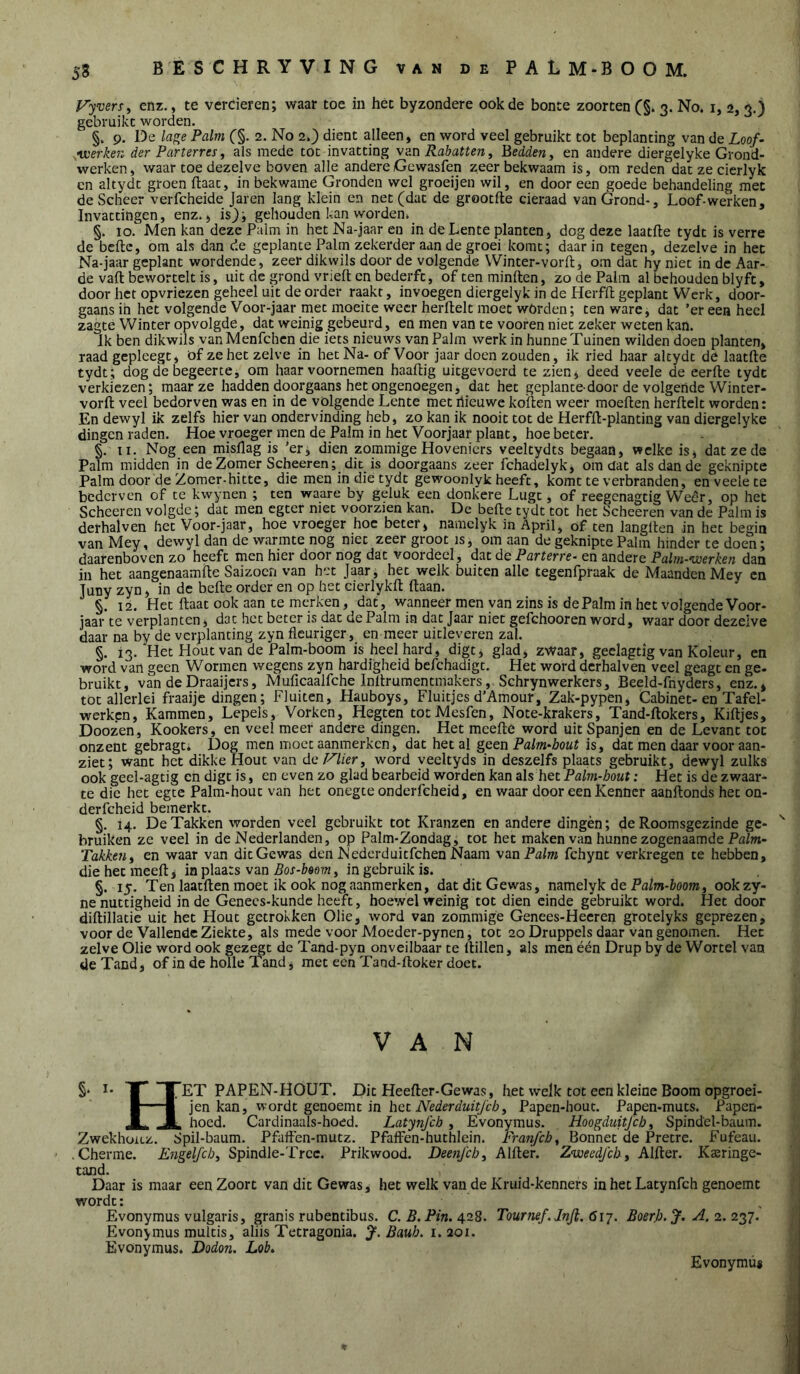 Vyvers^ enz., te vercieren; waar toe in het byzondere ook de bonte zoorten (§» 3. No. i, 2, 3.) gebruikt worden. §. 9. De lage Palm (§. 2. No 2.) dient alleen, en word veel gebruikt tot beplanting van de Loof- •werken der Parterres, als mede tot invatting \&n Rabatten, Bedden y en andere diergelyke Grond- werken, waar toe dezelve boven alle andere Gewasfen zeer bekwaam is, om reden dat ze cicrlyk cn altydt groen ftaac, in bekwame Gronden wel groeijen wil, en door een goede behandeling met de Scheer verfcheide Jaren lang klein en net (dat de grootfte cieraad van Grond-, Loof-werken, Invattingen, enz., is)-, gehouden kan worden» §. 10. Men kan deze Palm in het Na-jaar en in de Lente planten, dog deze laatfle tydt is verre de befte, om als dan de geplante Palm zekerder aan de groei komt; daarin tegen, dezelve in het Na-jaar geplant wordende, zeer dikwils door de volgende Winter-vorft, om dat hy niet in de Aar- de vaft bewortelt is, uit de grond vrieften bederft, oftenminften, zo de Palm al behouden blyft, door het opvriezen geheel uit de order raakt, invoegen diergelyk in de Herfft geplant Werk, door- gaans in het volgende Voor-jaar met moeite weer herftelt moet wörden; ten ware, dat ’er eea heel zagte Winter opvolgde, dat weinig gebeurd, en men van te vooren niet zeker weten kan. Ik ben dikwils van Menfchcn die iets nieuws van Palm werk in hunne Tuinen wilden doen planten, raad gcpleegt, öf zehet zelve in het Na- of Voor jaar doen zouden, ik ried haar altydt de laatfte tydt; dog de begeerte, om haar voornemen haaftig uitgevoerd te zien, deed veele de eerfte tydt verkiezen; maar ze hadden doorgaans het ongenoegen, dat het geplante door de volgende Winter- vorft veel bedorven was en in de volgende Lente met riieuwe koften weer moeften herftelt worden: En dewyl ik zelfs hier van ondervinding heb, zo kan ik nooit tot de Herfft-planting van diergelyke dingen raden. Hoe vroeger men de Palm in het Voorjaar plant, hoe beter. §. II. Nog een misflag is 'er; dien zommige Hoveniers veeltydts begaan, welke is, dat ze de Palm midden in de Zomer Scheeren; dit is doorgaans zeer fchadelyk, omdat als dan de geknipte Palm door de Zomer-hitte, die men in die tydt gewoonlyk heeft, komt te verbranden, en veele te bederven of te kwynen ; ten waare by geluk een donkere Lugt, of reegenagtig Weer, op het Scheeren volgde; dat men egter niet voorzien kan. De befte tydt tot het Scheeren van de Palm is dethalven het Voor-jaar, hoe vroeger hoe beter^ naaiclyk in April, of ten langlten in het begin van Mey, dewyl dan de warmte nog niet zeer groot is, om aan de geknipte Palm hinder te doen; daarenboven zo heeft men hier door nog dat voordeel, d:xt dc Parterre- en andere Palm-werken dan in het aangenaamfte Saizocn van het Jaar, het welk buiten alle tegenfpraak de Maanden Mey cn Juny zyn, in de befte order en op het cierlykft ftaan. §. 12. Het ftaat ook aan te merken, dat, wanneer men van zins is de Palm in het volgende Voor- jaar te verplanten, dat het beter is dat de Palm in dat Jaar niet gefchooren word, waar door dezelve daar na by de verplanting zyn fleuriger, en meer uitleveren zal. §. 13.'Het Hout van de Palm-boom is heel hard, digt, glad, zwaar, geclagtig van Koleur, en word van geen Wormen wegens zyn hardigheid befchadigt. Het word derhalven veel geagt en ge- bruikt, van deDraaijers, Muficaalfche Inftruraentmakers, Schrynwerkers, Beeld-fnyders, enz.* tot allerlei fraaije dingen; Fluiten, Hauboys, Fluitjes d’Amour, Zak-pypen, Cabinet-en Tafel- werken. Kammen, Lepels, Vorken, Hegten totMesfen, Note-krakers, Tand-ftokers, Kiftjes, Doozen, Kookers, en veel meer andere dingen. Het mcefte word uit Spanjen en de Levant tot onzent gebragt. Dog men moet aanmerken, dat het al geen Palm-hout is, dat men daar voor aan- ziet; want het dikke Hout van de Palier, word veeltyds in deszelfs plaats gebruikt, dewyl zulks ook geel-agtig cn digt is, en even zo glad bearbeid worden kan als het Palm-hout: Het is de zwaar- te die het egte Palm-hout van het onegte onderfcheid, en waar door een Kenner aanftonds het on- derfcheid bemerkt. §. 14. De Takken worden veel gebruikt tot Kranzen en andere dingèn; de Roomsgezinde ge- bruiken ze veel in de Nederlanden, op Palm-Zondag, tot het maken van hunne zogenaamde Pa/m- Takkeuy en waar van dit Gewas den Mederduitfehen Naam van Palm fchynt verkregen te hebben, die het meeft, in plaats van , in gebruik is. §. 15. Ten laatften moet ik ook nog aanmerken, dat dit Gewas, namelyk de Pa/w-fcoom, ookzy- ne nuttigheid in de Genecs-kundc heeft, hoewel weinig tot dien einde gébruikt word. Het door diftillatie uit het Hout getrokken Olie, word van zommige Genees-Heeren grotelyks geprezen, voor de Vallende Ziekte, als mede voor Moeder-pynen, tot 20 Druppels daar van genomen. Het zelve Olie word ook gezegt dc Tand-pyn onveilbaar te llillen, als men één Drup by de Wortel van de Tand, of in de holle Tand, met een Tand-ftoker doet. VAN T TET PAPEN-HOUT. JDit Heefter-Gewas, het welk tot een kleine Boom opgroei- I 1 jen kan, wordt genoemt in het Papen-hout. Papen-muts. Papen- JLk ■* hoed. Cardinaals-hoed. Latynfcb, Evonymus. Hoogduitjeb, Spindel-baum. ZwekhoiLZ. Spil-baum. Pfaflen-mutz. Pfaffen-huthlcin. Franfchy Bonnet de Pretre. Fufeau. • Cherme. Spindle-Trcc. Prikwood. DeenJ'cb, AXHer. Znueedfeb, Alidex. Kaïringe- tand. Daar is maar een Zoort van dit Gewas, het welk van de Kruid-kenners in het Latynfch genoemt wordt: Evonymus vulgaris, granis rubentibus. C. P. Pin. 428. Tournef.lnjl. 617. BoerJj. ^.2.227- Evonymus multis, aliis Tetragonia. Baub. 1.201. Evonymus. Dodon. Lob. Evonymus