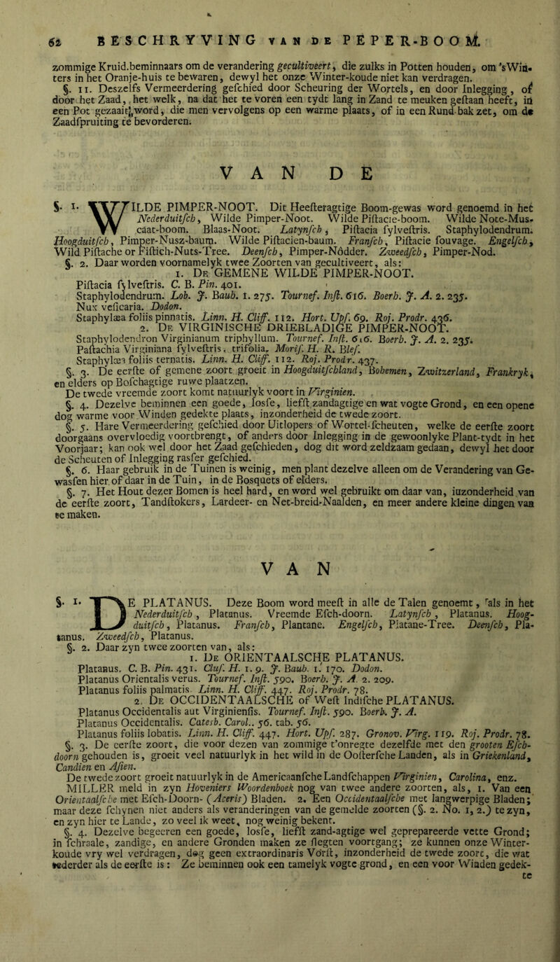 zommige Kruid.beminnaars om de verandering gecultiveert^ die zulks in Potten houden, om ’sWia- ters in het Oranje-huis te bewaren, dewyl het onze Winter-koude niet kan verdragen. §. II. Deszelfs Vermeerdering gefchied door Scheuring der Wortels, en door Inlegging, o^ door.het Zaad, het welk, na dat het tevoren een tydt lang in Zand te meuken geftaan heeft, iü een Pot gezaait|,word, die men vervolgens op een warme plaats, of in een Rund-bak zet, om d« Zaadfpruiting te bevorderen; VAN DE S* WT'T^ILDE PIMPER-NOOT. Dit Heefteragtige Boom-gewas word genoemd in het Vlw Nederduitfch) Wilde Pimper-Noot. VVilde Piftacie-boom. Wilde Note-Mus- Y V caat-boom. Blaas-Noot. Latynfcb, Piftacia fylveftris. Staphylodendrum. Hoogdmï/bö, Pimper-Nusz-baum. Wilde Piftacien-baum. Franfch^ Piftacie fouvage. Engeljchy Wild Piflache or Fiftich-Nuts-Tree. Deenfch^ Pimper-Nódder. Pimper-Nod. S. 2. Daar worden voornamelyk twee Zoorten van gecultiveert, als: I. De gemene wilde PIMPER-NOOT. Piflacia fvlveftris. C. B. Pm. 401. • Staphylodendru’m. Loh. J. Baub. 1. 275. Tournef. lnjl.616. Boerb. J. A. 2. 235. Nuk vcficaria. Dodon. ^ Staphylaea foliis pinnatis. Linn. H. Cliff. 112. Hort. Upf.69. Roj. Prodr. 43Ö. 2. De VIRGINISCHE DRIEBLADIGE PIMPER-NOOT. Staphylodendron Virginianum triphyllura. Tournef. Injl. 6i6. Boerb. J. A. 2. 235. Paftachia Virginiana fylveflris. crifolia, Morif.H. R. Bief. Staphylcea foiiis ternatis. Linn. H. Cliff. 112. Roj. Prodr. 437. §. 3. De ecrfte of gemene zoort groeit in Hoogduitfchland, Bohemeny Z^itzerlandy Frankryk^ en elders op Bofchagtige ruwe plaatzen. De twede vreemde zoort komt natuurlyk voort in Fïrginien. §, 4. Dezelve beminnen een goede, losfe, lieffl zandagtige en wat vogte Grond, eneenopene do^ warme voor Winden gedekte plaats, inzonderheid de twede zoort. §. 5. Hare Vermeerdering gefchied door Uitlopers of Wortel-fcheuten, welke de eerlle zoort doorgaans overvloedig voortbrengt, of anders door Inlegging in de gewoonlyke Plant-tydt in het Voorjaar; kan ook wel door het Zaad gefchieden, dog dit word zeldzaam gedaan, dewyl het door de Scheuten of Inlegging rasfer gefchied. §. 6. Haar gebruik in de Tuinen is weinig, men plant dezelve alleen om de Verandering van Ge- wasfen hier of daar in de Tuin, in de Bosquets of elders. §. 7. Het Hout dezer Bomen is heel hard, en word wel gebruikt om daar van, inzonderheid van de eerfte zoort, Tandftokers, Lardeer- en Net-breid-Naalden, en meer andere kleine dingen vaa ee maken. VAN §• I* E PLATANUS. Deze Boom word meefl: in alle de Talen genoemt, '’als in het I H Neder duitj cb y Platanus. Vreemde Efch-doorn. Latynfcb., Platanus, Hoog- ,J. ^ diiitfcb, jPlatanus. Franfchy Plantane. Engelfcby Piatane-Tree. Deenfcby Pla- tanus. Zweedfeb, Platanus. 2. Daar zyn twee zoorten van, als: I. De ORIENTAALSCHE PLATANUS. Platanus. C. B. Pin. 431. Cluf. H. 1.9. 3^. Baub. i.' 170. Dodon. Platanus Orientalis verus. Tournef. Infl. ygo. Boerb. J. A. 2. 209. Platanus foliis palmatis. Linn. H. Cliff. 447. Roj. Prodr. 78. 2, De OCCIDENTAALSCHE of Weft Indifche PLATANUS. Platanus Occidentalis aut Virginienfis. Tournef. Inji. 590. Boerb.. J. A. Platanus Occidentalis. Catesb. CaroL. 56. tab. 5Ó. Platanus foliis lobatis. Lmn. H. Cliff. 447. Hort. Upf. 287. Gronov. Virg. 119. Roj. Prodr. 78. §. 3. De cerfte zoort, die voor dezen van zommige t’onregte dezelfde met dtn grooten Efcb- door» gehouden is, groeit veel natuurlyk in het wild in de OofierfcheLanden, als in Griekenlandy Canclien en Aften. De twedezoort groeit natuurlyk in de AmericaanfeheLandfehappen Hirginieny Carolindy enz. MILLER meld in zyn Hovetiiers Woordenboek nog van twee andere zoorten, als, i. Van een Orientaalfche met Efch-Doorn- (Aceris) Bladen. 2. Een Occidentaalfcbe met langwerpige Bladen; maar deze fchynen niet anders als veranderingen van de gemelde zoorten (§. 2. No. i, 2.') te zyn, en zyn hier te Lande, zo veel ik weet, nog weinig bekent. §. 4. Dezelve begecren een goede, losfe, lieffl zand-agtige wel geprepareerde vette Grond; in fchraale, zandige, en andere Gronden maken ze flegten voortgang; ze kunnen onze Winter- koude vry wel verdragen, d»g geen extraordinaris Vdrfl, inzonderheid de twede zoort, die wat tederder als de eerlle is: Ze beminnen ook een tamelyk vogte grond, en een voor Winden gedek- te