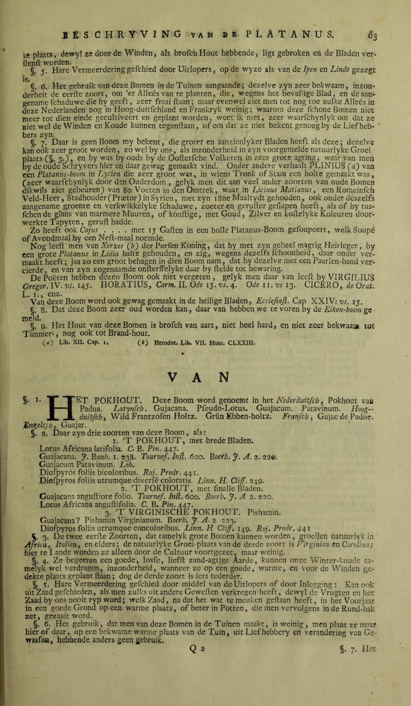 te plaats, dewyl ze door de Windeiii als brofchHout hebbende, ligt gebroken eii de Bladen ver- ilenft worden. §. 5. Hare Vermeerdering gefchied door Uitlopers, op de wyze als van de Ipen en Linde gezegc is. §. 6. Het. gebruik van deze Bomen in de Tuinen aangaande ; dezelve zyn zeer bekwaam, inzon- derheit de eeVfte zoort, om ’erAlleésvan te planten, die, wegens het bevallige Blad, en deaan*- gename fchaduwe die hy geeft, zeer fraai ftaan; maar evenwel ziet men tot nog toe zulke Alleés in deze Nederlanden nog'in Hoog-duitfchland enFrankryk weinig; waarom deze fchone Bomen niet meer tot dien einde gecultiveert cn geplant worden, weet ik niet, zeer waarfchynlyk om dat ze niet wel de Winden en Koude kunnen tegenftaan, of om dat ze niet bekent genoeg by de Lief heb’ bers zyn. §. 7. Daar is geen Boom my bekent, die groter en aahzienlyker Bladen heeft als deze; dezelve kan oók zeer groot worden, zo wel by ons, als inzonderheid in zyn voorgemelde natuurlyke Groei Êlaats C§. 3.), en hy was by ouds by de Oofterfche Volkeren in zeer grote agtiim', waar van men y de oude Schryvers hier en daar gewag gemaakt vind. Onder andere verhaalt PLINIÜS (a') van ten Platanus-hoorn ïnLycien die zeer groot was, in wiens Tronk of Stam een holte gemaakt was^ (zeer waarfchynlyk door den Ouderdom , gelyk men dit aan veel ander zoorten van oude Bomen dikwils ziet gebeuren} van 80 Voeten in den Omtrek, waar in Licinus Matianus, een Romeinfeh Veld-Heer, Stadhouder('Prtetor} inSyrien, met zyn i8ncMaaltydt gehouden, ook onder deszelfs aangename groente en verkwikkelyke fchaduwe, zoeter en geruller geflapen heeft, als of hy tus- Ibhende glans van marmere Muuren, of könftige, met Goud, Zilver en koftclyke Koleuren door* werkte Tapyten, geruft hadde. Zo heeft ook Gajus .... met 15 Gaften in een holle Platanus-Boom gefoupeert, welkSoupé of Avondmaal hy een Neft-maal noemde. Nog leeft'men 'van Xerxes (b) der Perfen Koning, dat hy met zyn geheel magtig Heirleger, by een grote Platanus mLidia halte gehouden, en zig, wegens dezelfs fchoonheid, daar onder ver- maakt heeft; jaa zo een groot behagen in dien Boom nam, dat hy dezelve met een Paarlen-band ver* derde, en van zyn zogenaamde onfterffelyke daar by ftelde tot bewaring. De Poëten hebben dezen Boom ook niet vergeten , gclyk men daar van leeft by VIRGILIUS Gregor. IV. vs. 145. HORATIÜS, Carm. 11. Ode 15. vs. 4. Ode ii. w 13. CICERO, de Orat. L. 1., enz. Van deze Boom word ook gewag gemaakt in de heilige Bladen, Ecclejiajt. Cap XXIV: vs. 15. §. 8. Dat deze Boom zeer oud worden kan, daar van hebben we te voren by de Eiken-boom ge ■ meld. §. 9, Het Hout van deze Bomen is brofch van aart, niet heel hard, en niet zeer bekwaam toü Timmer*, nog ook tot Braiid-hout. (rt!) Lib. XII. Cap. i, (I.) Herodot. Lib. VII. Mum. CLXXIII. VAN §• I* T* TT^T POKHOÜT. Deze Boom word genoemt in het Pokhout vaa ■ 1 Padua. Latynfcb. Gujacana. Pfeudo-Lotus. Guajacum. Patavinum. Hoog- JL JL duitfehi Wild Érantzofen Holtz. Grün Ebben-holtz, Franfcb ^ Gujac de Padue^ Engelcjb., Guajar. §. 2. Daar zyn drie zoorten van deze Boom, als: I. ’T POKHOUT, met brede Bladen. Lotus Africana latifolia. C B. Pin. 447. Guajacana, Baub. i. 238. Toilrnef. Inji. 600. BoeH. J. A. 2. 22@, Guajacum Patavinum. Lob. Diofpyros foliis bicoloribus. Ro/. Prodr. 441. Diefpyros foliis utrumque diverfé Coloratis. Linn. H. Cliff. 2.19. * 2. ’T POKHOUT, met iinalle Bladen. Guajacana anguftiore folio. Tournef. In(l. 600. Boerb. J. A. 2. 220. Lotus Africana anguftifolia. C. B. Pin. 447. 3. ’T VIRGINISCHE POKHOUT. Pishamin. Guajacana? Pishamin Virginianum. Boerb'. J. A-1. 223. Diofpyros foliis utrumque concoloribus. Linn. H Cliff. Roj. Prodr. §. 3. De twee eerfte Zoorten, dat tamelyk grote Bomen kunnen worden, groeijen natuurlyk In Africa, Italien, en elders; de natuurlyke Groei-plaats van de derde zoort is Hirginien tnCarolina; hier te Lande worden ze alleen door de Cultuur voortgezet, maar weinig. §. 4. Ze begeeren een goede, losfe, liefft zand-agtige Aarde, kunnen onze Vvh’nter-koude ta- melyk wel verdragen, inzonderheid, wanneer ze op een goede, warme, en voor de Winden ge- dekte plaats geplant ftaan; dog de derde zoort is iets tederder. §. 5. Hare Vermeerdering gefchied door middel van de Uitlopers of door Inlcgging : Kan ook uit Zaad gefchieden, als men zulks uit andere Geweften verkregen heeft, dewyl de Vrugten en het Zaad by ons nooit ryp word; welk Zaad, na dat het wat te meuken geftaan heeft, in het Voorjaar in een goede Grond opeen warme plaats, of beter in Potten, die men vervolgens indeRund-bak zet, gezaait word. §. 6. Het gebruik, dat men van deze Bomen in de Tuinen maakt, is weinig, men plant ze maar hier of daar, op een bekwame warme plaats van de Tuin, uit Liefhebbery en verandering van Ge- wasf(^, hebbende anders geen gebruik. Q 2 §.7. Het