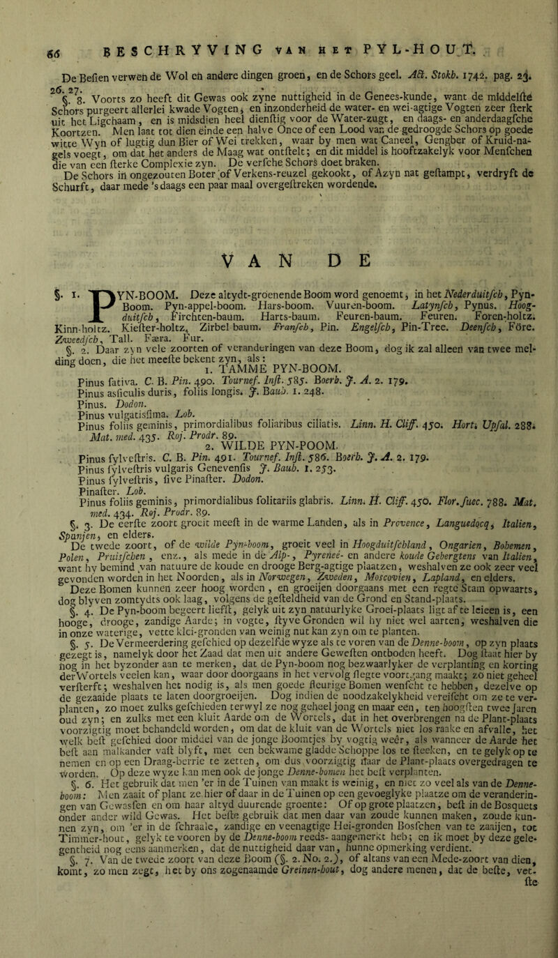 De Befien verwen de Wol eti andere dingen groen, en de Schors geel. A6t. Stokh. 1742. pag. 23* 5 8. Voorts zo heeft dit Gewas ook zyne nuttigheid in de Genees-kunde, want de middelfté Schors purgeert allerlei kwade Vogten j en inzonderheid de water- en wei-agtige Vogten zeer fterk uit het Ligchaam , en is midsdien heel dienftig voor de Water-zugt, en daags- en anderdaagfche Koortzen. Men laat tot dien einde een halve Once of een Lood van de gedroogde Schors Op goede witte Wyn of lugtig dun Bier of Wei trekken, waar by men wat Caneel, Gengber of Kruid-na- gels voegt, om dat het anders de Maag wat ontftelt; en dit middel is hooftzakelyk voor Menfeheü die van een fterke Compicxie zyn. De verfche Schort doet braken. De Schors in ongezouten Boter of Verkens-reuzel gekookt, of Azyn nat geftampt, verdryft de Schurft, daar mede ’sdaags een paar maal overgeftreken wordende. VAN DE F §. I. 'Ip^YN-BOOM. Deze altydt-gróenendeBoom word genoemt, in het Pyn- Boom. Pyn-appel-boom. Hars-boom. Vuuren-boom. Latyjifcby Pynus. Hoog- duitfeh i Pirchten-baum. Harts-baum. Peuren-baum. Peuren. Poren:holtz. Kinn-holtz. Kiefter-holtz, Zirbel baum. Franfch, Pin. Engelfchj Pin-Tree. Deenfcby Pöre. Z'weedfch^ Tall. Fa:ra. hur. §. 2. Daar zyn vele zoorten of veranderingen van deze Boom, dog ik zal alleen van twee mel- ding doen, die het meefte bekent zyn, als: ^ ’ I. TAMME PYN-BOOM. Pinus fativa. C- B. Pin. 490. Tournef. Inft. 585. Boerb. J. A. 2. 179. Pinus asficLilis duris, foliis longis. Batóü. I. 248. pinus. Dodon. Pinus vLilgatisfima. Lob. Pinus foliis geminis, primordialibus foliaribus ciliatis. Linn. H. Cliff. 450. HorU Upfal. 288. Mat. med. 435. Roj. Prodr. 89. 2. WILDE PYN-POOM. Pinus fylveftris. C. B. Pin. 491. Tournef. Inji. 58<5. Botrb. J. A. 2. 179. Pinüs fylveftris vulgaris Genevenfis J, Baub. i. 253. Pinus fylvelh-is, five Pinafter. Dodon. Pinafter. Lob. Pinus foliis geminis, primordialibus folitariis glabris. Linui H. Clif. 450. Flor.fuec.Mat, med. 434. Roj. Prodr. 89. §* 3. De eerfte zoort groeit meed in de warme Landen, als in Provence^ Languedqcqi Italien, Spanjen i en elders. De twede zoort, of de ^mlde Pyn~boom, groeit veel in Hoogduitfchland ^ Ongarien, Bobemen^ Polen^ Pruisfeben , enz., als mede in dé , Pyreiieé-en andere koude Gebergtens van Italien, want hy bemind van natuure de koude en drooge Berg-agtige plaatzen, weshalven ze ook zeer veel gevonden worden in het Noorden, als in iVorwegew, Zweden^ Moscovien^ Lapland^ en elders. Deze Bomen kunnen zeer hoog worden , en groeijen doorgaans met een regte Stam opwaarts, dog blyven zomtydts ook laag, volgens de gefteldheid van de Grond en Stand-plaats. 4. De Pyn-boom begeert liefii, gelyk uit zyn natuurlyke Groei-plaats ligt af te Icieen is, een hooge, drooge, zandige Aarde; in vogte, flyve Gronden wil hy niet wel aarten, weshalven die in onze waterige, vette klci-gronden van weinig nut kan zyn om te planten. §. 5. De Vermeerdering gefchied op dezelfde wyze als te voren van de Denne-boom, op zyn plaats gezegt is, namclyk door het Zaad dat men uit andere Geweften ontboden heeft. Dog ftaa'c hier by nog in het byzonder aan te merken, dat de Pyn-boom nog bezwaarlyker de verplanting en korting derWortels veelen kan, waar door doorgaans in het vervolg flegte voortgang maakt; zO niet geheel verllerft; weshalven het nodig is, als men goede fleurige Bomen wenfcht'te hebben, dezelve op de gezaaide plaats te laten doorgroei jen. Dog indien de noodzakelykheid vereifcht om ze te ver- planten ^ zo moet zulks gefchieden terwyl ze nog geheel jong en maar een, ten boogflen tweejaren oud zyn; en zulks met een kluit Aarde om de Wortels, dat in het overbrengen na de Plant-plaats voorzigtig moet behandeld worden, om dat de kluit van de Wortels niet los raake en afvalle, het welk beftgefchied door middel van de jonge Boomtjes by vogtig wéér, als wanneer de Aarde het belt aan malkander vaft blyft, met een bekwame gladde'Schoppe los te fteeken, en te gelyk op te nemen cn op een Draag-bcrric te zetten, om dus voorzigtig itaar de Plant-plaats overgedragen te worden. Op deze wyze kan men ook de jonge Denne-bomen het beft verplanten. §. 6. Het gebruik dat men ’er in de Tuinen van maakt is weinig, en nicc zo veel als van de Denne- boom: Men zaait of plant ze hier of daar in de Tuinen op een gevoeglyke plaatze om de veranderin- gen van Gewasfen en om haar altyd duurende groente; Of op grote plaatzen, beft in deBosquets onder ander wild Gewas. Het befte gebruik dat men daar van zoude kunnen maken, zoude kun- nen zyn, om ’er in de fchraalc, zandige en veenagtige Hei-gronden Bosfehen van te zaaijen, tot Timmcr-hoLit, gelyk te voeren by de Denne-boom reeds- aangemerkt heb; cn ik moet by deze gele-* gentheid nog eens aanmerken, dat de nuttigheid daar van, hunne opmerking verdient. §. 7. Van de twede zoort van deze Boom (§. 2. No. 2.), of altans van een Mede-zoort van dien, komt, zo men zegt, het by ons zogenaamde Greinen-hout^ dog andere menen, dat de befte, vet- fte