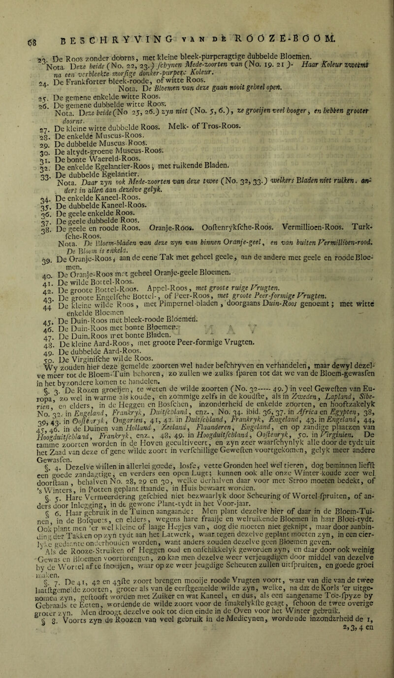 68 BESCHRYVING van DÈ RÓÖZÊ-BÖÖM. 24. 25- a(5. 27. 28- 29. 30. 51- 32- 33- ^2 De Roos zonder doorns, met kleine bleek-pürperagtige dubbelde Bloemen. '^Nota. Deze heide (No. 22, 23.) fchynen Mede-zoorten ï;flw(No. 19. 21 > Haar Koleurzweènit na een verbleekte morjlge donker-purpe^c Koleur. De Frankforter bleek-roode, of witte Roos. Nota. De Bleemen van deze gaan nooit geheel opeii. De gemene enkelde witte Roos. De gemene dubbelde witte Roos; _ __ Nota. Deze beide (1^0 25, 26.) razeJ (No. 5, 6.), ze groeijenveel hooger ^ en hebben grooter De kleine witte dubbelde Roos. Melk-of Tros-Roos. De enkelde Muscus-Roos. De dubbelde Muscus-R oos. De altydt-groene Müscus-RooS. De bonte Waereld-Roos. ^ _ De enkelde Egelantier-Roos ^ met ruikende Bladen. De dubbelde Egelantier. > r./ .7 • * Nota. Daar zyn ook Mede-zoorten van deze twee (No. 32, 33.J welkers Bladen Jiiet ruiken, an- ders in allen dan dezelve gelyk. 34. De enkelde Kaneel-Roos. 35. De dubbelde Kaneel-Roos. 36. De geele enkelde Roos. 07 De geele dubbelde Roos. De'geele en roode Roos. Oranje-Röós. Ooflenrykfche-Roos. Vermillioen-Roos. Turk- fche-Roos. ^ , Nota. De Bloem-bladen van deze zyn van binnen ürdnje-geel ^ en van buiten Hermilliden-rood. De Bloem is enkela. De Öranje-Roosi aan de eene Tak met geheel geele, aan de andere met geele en roodeBloe- Dc^dranje-Roos met geheel Oranje-geele Bloemen. De wilde Bortel-Roos. , r, ' • De groote Bottcl-Roos. Appcl-Roos, met groote ruige Vrugten. De groote Engelfche Bottel-, of Peer-Roos, met groote Peer-formige Hrugten. De kleine wilde Roos , met Pimpernel-oladen ,'doorgaans Duin-Roos genoemt; met witte enkelde Bloemen ' De Duin-Roos met bleek-roode Bldemeri. De Duin-Roos met boute Bloemen; ■ n./ De Duin. Roos iret bonte Bladen. 48. De kleine Aard-Roos, met groote Peer-formige Vrugten. 49. De dubbelde Aard-Roos. 50. De Virginifehe wilde Roos. Wy zouden hier deze gemelde zöorten Wel nader bcfchryven en verhandelen, maar dewyl dezel- ve meer tot de Bloem-Tuin behoren, zo zullen we zulks (paren tot dat we van de Bloem-gewasfen in het byzondere komen te handelen. 38. 59- 40. 41. 42. 43- 44 45- 46. 47- rien. en ejuers, in uu tu «,*1 hooftzakelyk ]<l o. r, o,. \n Engeland, Frankryk, Diiitfcbland, enz., No. 34. ib\d. ^6, 37. in Africa en Egypten, 38, n,9 43. in öojienryki Ongarien, 4.1, m Duitfcbland, Frankryk, Engeland, 43. in Engeland, 44, 45-*46. in de Duinen wan Holland, Zeeland, Flaanderen, Engeland, en op zandige plaatzen van Hoogduitfcbland, Frankryk, enz., 4^, 49. in Hoogduitfcbland, Oojienryk, yo. in F^irginien. De tamme zoorten worden in de Koven gecultiveert , en zyn zeer waarfchynlyk alle door de tydt uit het Zaad van deze of gene wilde zoort in verfchillige Geweften voortgekomen, gelyk meer andere Gewasfen. , , , , . , , • ,■ nn §. 4. Dezelve willen in allerlei goede, losfe, vette Gronden heel wel tieren, dog beminnen lieflt een*go*ede zandagtige, en verders een open Lugc; kunnen ook alle onze Winter-koude zeer wel door'llaan behalvenNo. 28, 29 en 30, welke derhalven daar voor met Stroo moeten bedekt, of ’s Winters’, in Potten geplant Itaandè, in Huis bevi-^art worden. ^ 5. Hare Vermeerdering gsfebied niet bezwaarlyk door Scheuring öf Wortel fpruiten, of an- ders door Inlcgging, in de gewone Plant-tydt in het Voor-jaar. S 6. Haar gebruik in de Tuinen aangaande: Men plant dezelve hier of daar in de Bloem-Tui- nen in de Bofquets, en elders, wegens hare fraaije en welruikende Bloemen in haar Bloei-tydt. Ook plant men ’er wel kleine of laage Hegjes van , üog die moeten niet geknipt, maar door aanbin- din=' der Takken op zyn tydt aan het Latwerk, waar tegen dezelve geplant moeten zyn, in een cier- Ivkc 'mda-antc onderhouden worden, want anders zouden dezelve geen Bloemen geven. ^ Als^dc Rooze-Struiken of Heggen oud en onlchikkelyk geworden zyn, en daar door ook weinig Gewas en Bloemen voortbrengen,' zo kan men dezelve weer verjeugdigen door middel van dezelve bv de Wortel af te fnoeijen. Waar op ze weer jeugdige Scheuten zullen uitfpruiten, en goede groei iiiaken. , .. j • k 7. De 41, 42 en 43ll:e zoort brengen mooije roode Vrugten voort, waar van die van de twee laatilccmeldc z’oorten, groter als van de eerflgemelde wilde zyn, welke, na dat dcKorls ’er uitge- 2,3,4 en