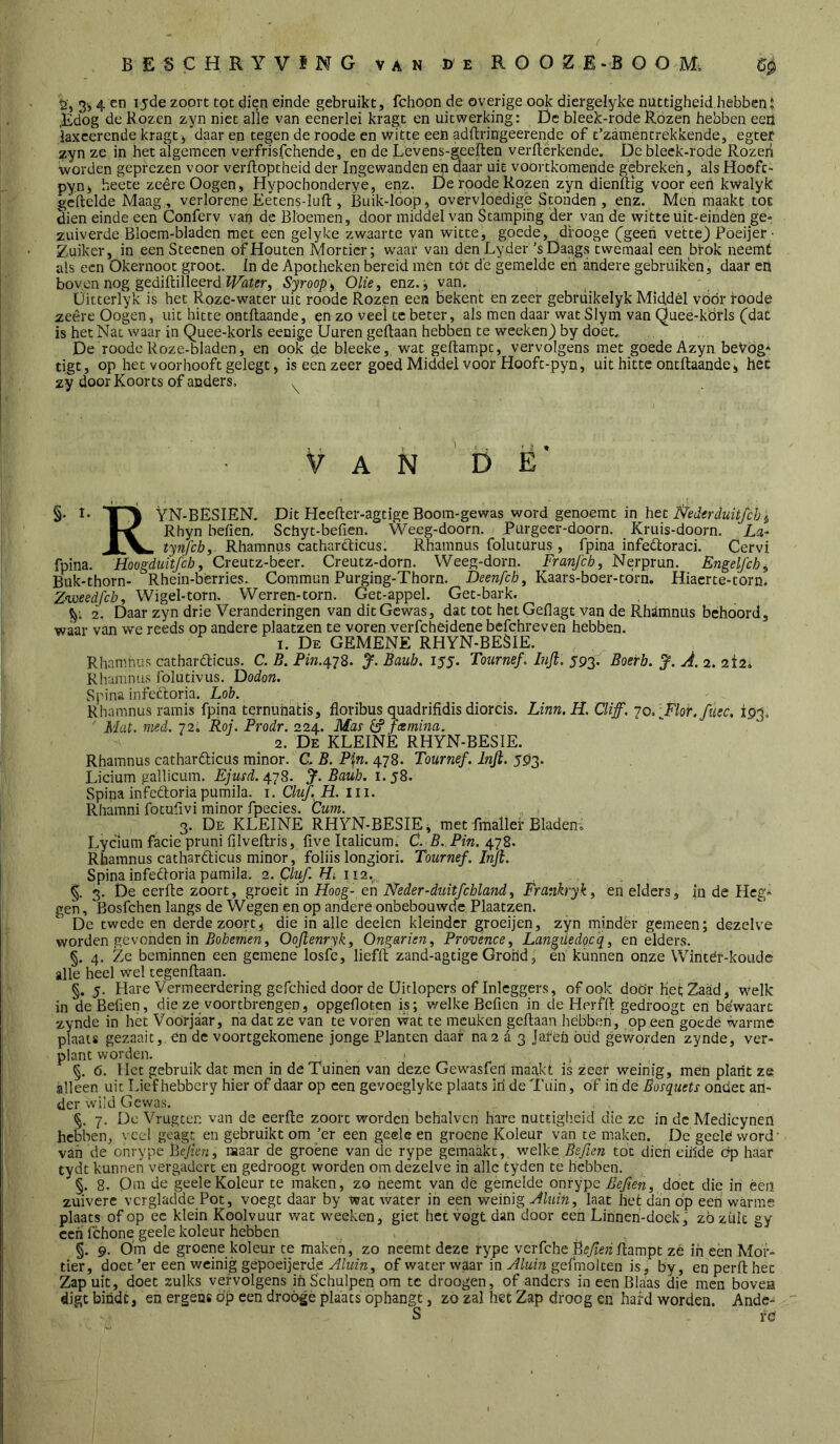 g, 3i, 4 en 15de zoort tot dien einde gebruikt, fchoon de overige ook diergelyke nuttigheid.hebben J ,Edog de Rozen zyn niet alle van eenerlei kragt en uitwerking: Dc bleek-rode Rozen hebben eeü iaxcerende kragt ^ daar en tegen de roode en witte een adftringeerende of c’zamentrekkende, egtef ^yn ze in het algemeen verfrisfchende, en de Levens-geeften verfterkende. De bleek-rode Rozen worden geprezen voor verftoptheid der Ingewanden en daar uit voortkomende gebreken, alsHoofc- pynj, heete zeêreOogen, Hypochonderye, enz. De roode Rozen zyn dienftig vooreen kwalyk gèftelde Maag , verlorene Eeten§-luft , Buik-loop, overvloedige Stonden , enz. Men maakt tot dien einde een Conferv van de Bloemen, door middel van Stamping der van de witte üit-einden ge- zuiverde Blocm-bladen met een gelyke zwaarte van witte, goede, drooge (^geeh vette) Poeijer • Zuiker, in een Steenen of Houten Mortier; waar van denLyder ’s Daags twemaal een btok neemt als een Okernoot groot. In de Apotheken bereid men tót d'c gemelde eh andere gebruiken, daar en boven nog gediftilleerd Syroop^ Olie, enz., van. Üitterlyk is het Roze-water uit roode Rozen een bekent en zeer gebrüikelyk Middèl vóór roode zeêreOogen, uit hitte ontllaande, en zo veei te beter, als men daar wat Slym van Quee-kdrls (dat is het Nat waar in Quee-korls eenige Üuren gedaan hebben te wecken) by doet. . . De roode Roze-bladen, en ook de bleeke, wat gedampt, vervolgens met goede Azyn beVog» tiet, op het voorhooft gelegt, is een zeer goed Middel voor Hooft-pyn, uit hitte ontdaande, het zy door Koorts of anders. . Van b Ë' §. 1- Tn\ VN-BESIEN. Dit Hceder-agtige Boom-gewas word genoerat in het 1-^ Rhyn beden. Schyt-beden. Weeg-doorn. Purgeer-doorn. Kruis-doorn. La- tynfch, Rhamnus catharclicus. Rhamnus foluturus, fpina infeêloraci. Cervi fpina. Hoogduitfeh, Creutz-beer. Creutz-dorn. Weeg-dorn. Franfch, Nerprun. Engelfch^ Buk-thorn- Rhein-bèrries. Commun Purging-Thorn. , Kaars-boer-torri. Hiaerte-torn. Znjoeedfcb, Wigel-torn. Werren-torn. Get-appel. Get-bark. 1^; 2. Daar zyn drie Veranderingen van dit Gewas, dat tot het Gedagt van de RhJtmniis behoord, waar van we reeds op andere plaatzen te voren verfcheidene befchreven hebben. 1. De gemene RHYN-BESIE. Rhamnus catharêlicus. C. B. Pin.^-^8. J. Bauh. lyy. Tournef. hifi. 593. Boerb. J. A. 2. ziz. Riiaramis folutivus. Dodon. Spina infecloria. Lob. Rhamnus ramis fpina temiihatis, floribus quadrifidis diorcis. Linn.H. Cliff. jo. ^Flor.füec, 193. ' Mat. nied. 72, Roj. Prodr. 224. Mas ö* fcemina. 2. De kleine RHYN-BESIE. Rhamnus catharêticüs minor. C. B. Pi,n. 478. Tournef. Infi. 5913. Licium gallicum. Ejmd. 4.^8. J. Bauh. 1.58. Spina infeftoria pumila. i. CluJ. H. iii. Rhamni focudvi minor fpecies. turn. 3. De kleine RHYN-BESIEi met fmallef Bladen» Lyclum facie pruni dlvedris, five Italicum» C. B. Pin. 478. Rhamnus catharêlicus minor, foliis longiori. Tournef. Infi. Spina infeftoria pamila. 2. Cluf. Hi 112.. 3. De eerde zoort, groeit in Hoog- en Neder-duitfchland, Frankryk, en elders, in de Heg- gen, Bosfehen langs de Wegen en op andere onbebouwde Plaatzen. De twede en derde zoort, die in alle deelen kleindcr groeijen, zyn mindèr gemeen; dezelve worden gevonden in Oofienryk, Ongarien, Provence, Langiiedop'q, en elders. §. 4. Ze beminnen een gemene losfc, liefd zand-agtige Grond, en kunnen onze Winter-koudc alle heel wel tegendaan. §. 5. Hare Vermeerdering gefchied door de Uitlopers of Inleggers, of ook doör het; 2liaad, welk in de Beden, die ze voortbrengen, opgedoten is; welke Beden in de Herfd gedroogt en bewaart zynde in het Voorjaar, na dat ze van te voren wat te meuken gedaan hebben, op een goedé warme plaats gezaait, en de voortgekomene jonge Planten daar na 2 é 3 Jaren öiid geworden zynde, ver- plant worden. 1 , §. 6. Het gebruik dat men in de Tuinen van deze Gewasferi maakt is zeer weinig, men plant ze alleen uit Lief hebbery hier of daar op een gevoeglyke plaats iri de Tuin, of in de Bosquets ondet an- der wdld Gewas. §. 7. Do Vrugten van de eerde zoort worden behalvcn hare nuttigheid die ze in de Medicynen hebben, veel goagt en gebruikt om 'er een geele en groene Koleur van te maken. De geele word' van de onrype \fcjien, maar de groene van de rype gemaakt,, welke Beften tot dien eihde op haar tydt kunnen vergadert en gedroogt worden om dezelve in alle tyden te hebben. §, 8. Om de geele Koleur te maken, zo neemt van dé gemelde onrype Befien, doet die in éeii zuivere vcrgladde Pot, voegt daar by wat water in een weinig Aluin, laat het dan bp een warme plaats of op ee klein Koolvuur wat weeken, giet het vogt dan door een Linneh-doek, zö zult gy ceh fchone geele koleur hebben §. 9. 0'm de groene koleur te maken, zo neemt deze rype verfche Bi?yje7zRampt zé ih een Mor- tier, doet’er een weinig gepoeijerde of water waar in gefmolten is, by, enperfthec Zap uit, doet zulks vervolgens ih Schulpen om te droogen, of anders in een Blaas die men bovea digt bindt, en ergens öp een droógè plaats ophangt, zo zal het Zap droog en hard worden. Ande- S rc