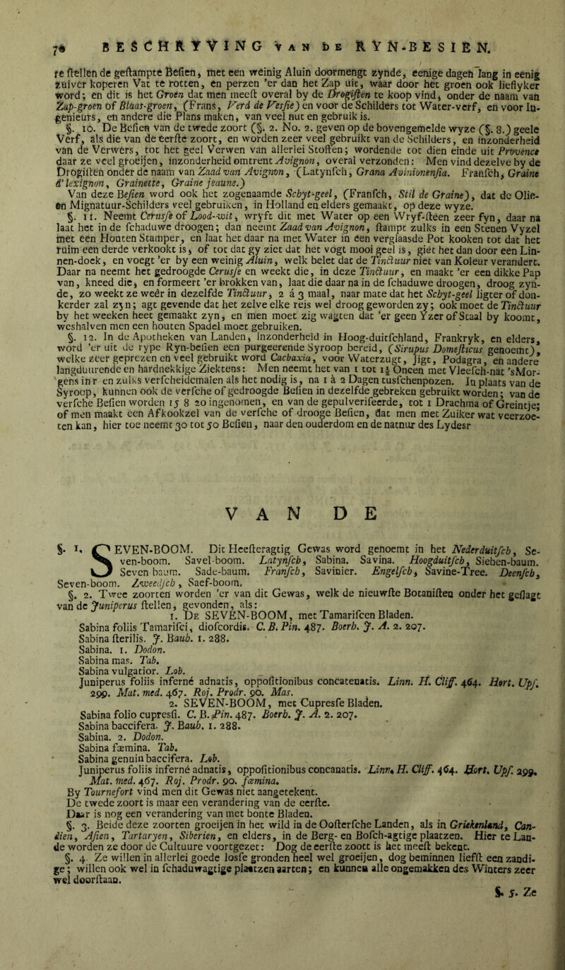 7# BEèCMRIfViNG Van öe Ë^VN-BESIEN. f _ re ftellen de gedampte Befieiii met een wéinig Aluin dooïmengt zyndé, eenige dagefilang in eenig zuiver koperen Vat te rotten, en perzen ’er dan het uic, waar door het groen ook lieflyker word; en dit is het Groen dat men meed overal by de J^ogiflen te koop vindj onder de naam van Zap-groen of Bldas-groeny (Frans, V'erd de Fesfie) en voor de Schilders tot Water-verf, en voor In- genieurs, en andere die Plans maken, van veel nut en gebruik is. §. ló. De Bcfien Van de twede zoort (§i 2. No. 2. geven op de bovengemelde wyze (§. 8.) geele Verf, als die van de eerde zoort, en worden zeer veel gebruikt van de Schilders, en inzonderheid van de Verwers, tot het geel Verwen van allerlei Stoffen; wordende tot dien einde uit Provence daar ze veel gfoéijen, inzonderheid omtrent Avignon^ overal verzonden; Men vind dezelve by de Drogiden onder de naam van Zaad van Avigiim, (Latynfch, Grana Aviniomnfia. Franfch, Graine d’lexigno'n^ Grainette, Graine jeaum.) Van dezeBeJien word ook het zogenaamde Schyt-geel, (Franfch, Stil de Graine)y dat de Olie- 6n Mignatuur-Schilders veel gebruiken, in Holland en elders gemaakt, op deze wyze. §. II. Neemt CerusJ'e of Lood-mit-y wryfe dit met Water op een Wryf-deen zeer fyn, daar na laat het inde fchaduwe droogen; dan neemt Zaad van Avignony dampt zulks in een Stenen Vyzel met een Houten Stamper, en Iaat het daar na met Water in éen verglaasde Pot kooken tot dat het ruim een derde verkookt is j of tot dat gy ziet dat het vogt mooi geel is, giet het dan door een Lin- nen-dock, en voegt *er by een weinig , welk belet dat de rmtïziur niet van Koleur verandert. Daar na neemt het gedroogde Cerusfe en weekt die, in deze Tinfluury en maakt ’er een dikke Pap van, kneed die j en formeert’er brokken van, laat die daar na in de fchaduwe droogen, droog zyn- de, zo weekt ze weêr in dezelfde Tinftuury 2 a 3 maal, naar mate dat het Schyt-geel ligter of don- kerder zal zy n; agt gevende dat het zelve elke reis wel droog geworden zy; ook moet de Tinótunr by het weeken heet gemaakt zyn, en men moet zig wagten dat ’er geen Yzcr of Staal by koomt, wcshalven men een houten Spadel moet gebruiken. §. 12. In de Apotheken van Landen, Inzonderheid in Hoog-duirfchland, Frankryk, en elders word ’cr uit de rype Ryn-bcfien een purgeerende Syroop bereid, (Simpus Domejlicus genoemt)! welke zeer geprezen en veel gebruikt word Cacl7axm, voor Waterzugt, Jigt, Podagra, en andere langdüurende en hardnekkige Ziektens: Men neemt het van i tot i.| Oneen met Vleefch-nat ’sMor- gens in r en zulks verfcheidcmalen als het nodig is, na i a 2 Dagen tusfehenpozen. In plaats van de Syroop, kunnen ook de verfche of gedroogde Beffen in dezelfde gebreken gebruikt worden; van de verlche Beffen worden ij 8 20 ingenomen, en van de gepulverifecrde, tot i Drachma of Greintje* of men maakt cen Afkookzel van de verfche of drooge Beffen, dat men meeZuiker wat veerzoe- ten kan, hier toe neemt 30 tot 50 Beffen, naar den ouderdom en de natnur des Lydesr van de S- I» EVEN-BOOM. Dit Hcefferagtig Gewas word genoemt in het Nederduit/cby Se- ven-boom. Savel-boom. Latynfcby Sabina. Savina. Hoogduitfehy Sieben-baum. vj Scven baum. Sade-baum. Franfch y Savinier. Engelfcbi Savine-Tree. Deenfcb\ Se ven-boom. Zvoeedfeb , Saef-booin. §. 2. Twee zoorten worden ’er van dit Gewas, welk de nieuwfte Botauifteo onder het geffagt van de Juniperus ftellen, gevonden, als: I. De SEVEN-BOOM, met Tamarifcen Bladen. Sabina foliis Tamarifci, diofcordis. C. Bi Pin. 487. Boerh. J. A. 2. 207. Sabina fterilis. J. Baub. 1. 288. Sabina. i. Dodon. Sabina mas. Tab, Sabina vulgatior. Lob. _ Juniperus foliis inferné adnatis, oppofftionibus concatenatis. Linn. H. Cliff. 464. Hert. Upf, 299. Mat, med. 467. Roj. Prodr. 9O. Mas. 2- SEVEN-BOOM, mee Cupresfe Bladen. Sabina folio cupresff. C. B. Pin. 487. Boerb. A. 2. 207. Sabina baccifera. J.Baub. i. Sabina. 2. Dodon. Sabina faemina. Tab, Sabina genuiii baccifera. Lob. Juniperus foliis inferné adnatis, oppofftionibus concanatis. Linn* H. Cliff. 4(54. iiort, Upf. 299* Mat. ined. 467. Roj. Prodr. 90. fcemina, By Tournefort vind men dit Gewas niet aangetekent. De twede zoort is maar een verandering van de cerftc. Daar is nog een verandering van met bonte Bladen. §. 3. Beide deze zoorten grocijen in het wild in de Oofferfche Landen, als in, Griektni»ndy Can- dieiiy Afieny Tartaryen, Siberieny en elders, in de Berg-en Bofch-agtigc plaatzen. Hier te Lan- de worden ze door dc Culcuure voortgezet: Dog de eerfte zoott is het meeft bekent. §. 4. Ze willen in allerlei goede losfe gronden heel wel groeijen, dog beminnen lieffl: een zandi- ge ; willen ook wel in fchaduwagtige plaatzen aarten; en kunne» alle ongemakken des Winters zeer wel doorffaan.