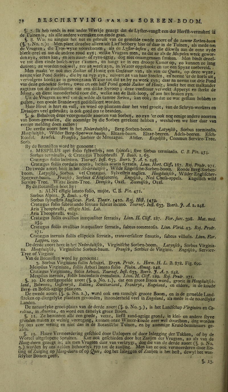 §. 7. Ik heb reeds in een ander Werkje gezegt dat de Lyfter-vangft een der Herfft-vermakeri de .Tuinen is, als alle andere vermaken ten einde gaan. §. 8. Wac nu aangaat het nut en gebruik van de gemelde twedc zoort of de tamme Sorben-boom (§. I. No. 2.): Men plant dezelve alleen uit Liefhebbery hier of daar in de Tuinen, als mede om de Vrugten < die Tros-wyze voortkomen ^ als de Lyfier-bejien , en die dikwils aan de eene zyde bleebgcel eri aan de andere rood zyn; welke Vrugten men, nadat ze als de Mespelen week gewor- den zyn, ecten kan^ „en iets zuur- of ryns-agfig^ dog niet onaangenaam fmaken. Men bindt dezel- ve tot dien einde bofch-wyze t’zamcn, en hangt ze in een drooge Kamer op, zo kunnen ze lang duuren; ze worden ook wed, .eer ze week zyn, in Water opgekoókt en tot een Spyze toebereid. , Men maakt ’er ook met Zuiker of Honig een Confituur van, als van de Óueën, op deze wyz*e neemt.vier Pond Sorbeny die by na ryp zyn, zuivert ze van haar Steelen, en neemt ’cr de korls uit* vervolgens kookt ze in genoegzaam Wa.ter tot dat ze by na week zyn; daar na neemt tot drie Pond van deze gekookte Sorben, twee en een half Pond goede Zuiker of Honig, kookt het met malkander zagtjtes tot de conüftentie van een dikke Syroop ; deze confituur verwekt Appetyt en flerkt de Maag, ep dient inzonderheid voor die, welke aan de Buik-loop, of aan het braken zyn. Uit de Vrugten zo wel van de wilde als tamme Sorben, kan ook^ na dat ze wat geftaan hebben te geilen, een goede Brandewyn gedillilleert worden. Haar Hout is hart en vafl, en word op pjaatzendaar het veel groeit, van de Schryn-werkers en Draaijers veel gebruikt; is ook goed öm te branden. §. 9. Behalven deze voorgemelde zoorten van Sorben, zo zyn ’er ook nog eenige andere zoorteii van Boom-gewasfen, die zommige by die Sorben gerekent hebben , weshalvcn we hier daar van eenige melding doen zullen : De eeritc zoort heet in het Berg-Sorben-boom. Latynfch, Sorbus torminalis. Hoog'hiitjch, Wilder Berg-Spcrwer.baum. Eltzen-baum. Eltze-beeren. Adels-becren. Efch- Roolcl. Arajfel. Tjvra/c/j, Sorbier deMontague. Alifier. , Commun Service-Tree. Sorb. By de Rotanifien word hy^ genoemt: I. MESPiLUS apri folio fylveflris, non fpinofa; five fprbus terminalis. C. B.Pin.Ayi. Sorbus terminaüs, & CratKgus Thedphrafli. Bauh. 1.63. '  ' ■+* Cratffigus folio laciniato. Tournef. bijl. 633. Boerh. J. A. 2. 248. Crataegus foliis cordatis acutis, laciniis acutis ferratis. Linn. Hort. Cliffi 187. Roj. Prodr. 271. De twede zoort heet 'm het A’ederduitfcb', Wilde Engelfche-Sorben-boom. Roode Berg-SÓrben-' boom. Latynfcb, Sorbus; vel Crat$gus. Sylveftris anglica. Hoogduitjeb, Wilder Englifcher- Sperwer-bauni. Sorbier d’Angleterre. Èngeljch, Ned Chefs-appels. Engelfch wild Servire-Tree. Witte Bcara-Tree. Deenjeb, Öxél. Z^joeedfeh, Oxel. By dc Botanificn heet hy: 2; ALNI effigie lanato folio, major, CL R. PzVz. 452. Sorbus Alpina. J. Baub. 1.65 Sorbus fylveflris Anglicus. Pork. Theatr. 1420. Raj. Hifi, 1459^ Crataegus folio fubfotundo ferrato fubtus incano. Tournef. bid. 033. Boffr/a, j. A. 2. 248. Aria Theophrafli, efiigie Alni. Lob. Aria Theophrafli. vulgo. Crateegus foliis ovalibus inaequaliter ferratis,' Linn. H. Clif. 187. Flor.fuec. 398. Mat. med. 23-1- Cratffigus foliis ovalibus insqualiter ferratis, fubtus tomentofis. Linn. Hitid. Roj. Prodr. 271. Crataegus inermis foliis elliptids ferratis, transverfaliter finuatis, fubtus villolis. Linn. Flor, Lappon. 199. De derde zoort heet in het Nederduitfeb, Virginifche Sorben-boom., Latynfcb, Sorbus Virmnia- na. Hoogduitfeb, Virginifche Sorben-baum. Franjcb, Sorbicr de Virginie. Enselfcb, Service- Tree ofVirginie, Van de Botaniflen word hy genoemt: 3. Sorbus Vifginiana foliis Arbutri. Breyn. Prodr. i. Herm. H. L. B. 878. Fig. 69^. Mespilus Virginiana, foliis Arbuti lanato folio Plukn. Almag. 248. Crataegus Virginiana, foliis Arbuti. Tournef. Injl. 633. Boerb. J. Ai o, 2b8. Mespilus inermis, foliis lanceolatis crenulatis. Linn. H. Cliff. 189. Roj. Pi-gdr. 271. §. 10. De eerflgemelde zoort (§. 9. No. i.), dat een grote Boom word, groeit in Hoogduitfeb- land, Bohevien, Oojlenryk, Italièni Zwitzeriand, Frankryk, Engeland, en elders, in de koude Berg- en Bofch-agtlge plaatzcn. De twede zoort 9- No. 2.), word ook een tamclyk groote Boom, en in de gemelde Land- üreken op diergelykc plaatzen gevonden^ inzonderheid veel in Engeland, als mede in de noordlyke Landen. De natuurlyke groei-plaats van de derde zoort (§. 9. No. 3.), is het Landfehap Virginien en Ca- rolina, in America, en word een tamelyk grote Boom. §. II. Ze beminnen alle een goede, vette, lieffl zand-agtige grond,■ in klei- en andere flyve gronden maken zevveinig voortgang, kunnen onze Wintcr-koude zeerwel doorflaan, dog worden oy ons zeer weinig en niet dan in de Botanifche Tuinen, en by zommige Kruid-bemiiinaars 'ge- zien. §. 12. Haare Vermeerdering gefchied door Uulopers of door Inlegging der Takken, of by de Wortel uitgelopene Spruiten, kan ook gcfchieden door hjt Zaaijen der Vrugten, zo als van de Haag-doorn gezegt is; als men Vrugten daar van verkrygt, dog die van de derde zoort (§. 9. No. 3._) worden by ons zelden behoorlyk ryp tot de zaaijing. Men kan ze ook vermeerderen door En- ting of Zuiging op Jlaag-doorn of op Qu'eei dog het Inleggen of Zaaijen is het befl, dewyl het was- fclyker Bomen geeft, ■ §• .13-